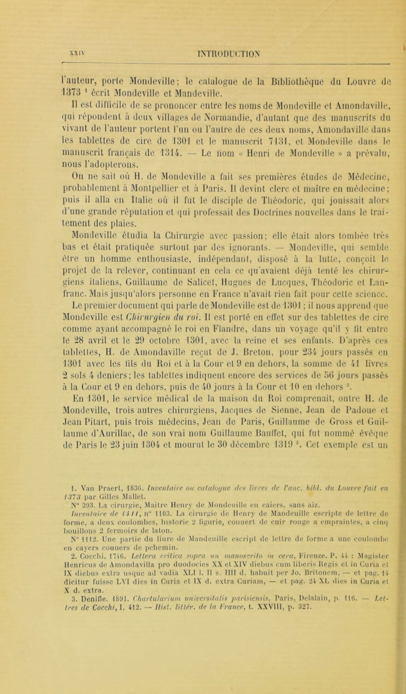 1 auteur, porte Mondeville; le catalogue de la Bibliothèque du Louvre di 1373 1 2 écrit Mondeville et Mandeville. Il est diflicile de se prononcer entre les noms de Mondeville et Amondaville, qui répondent à deux villages de Normandie, d’autant que des manuscrits du vivant de l’auteur portent l’un ou l’autre de ces deux noms, Amondaville dans les tablettes de cire de 1301 et le manuscrit 7131, cl Mondeville dans le manuscrit français de 1314. — Le nom « Henri de Mondeville » a prévalu, nous l’adopterons. On ne sait où H. de Mondeville a fait ses premières études de Médecine, probablement à Montpellier et à Paris. 11 devint clerc et maître en médecine; puis il alla en Italie où il fut le disciple de Tliéodoric, qui jouissait alors d’une grande réputation et qui professait des Doctrines nouvelles dans le trai- tement des plaies. Mondeville étudia la Chirurgie avec passion; clic était alors tombée très bas et était pratiquée surtout par des ignorants. — Mondeville, qui semble être un homme enthousiaste, indépendant, disposé à la lutte, conçoit le projet de la relever, continuant en cela ce qu’avaient déjà tenté les chirur- giens italiens, Guillaume de Salicet, Hugues de Lacques, Tliéodoric cl Lan- franc. Mais jusqu’alors personne en France n’avait rien fait pour cette science. Le premier document qui parle de Mondeville est de 1301 ; il nous apprend que Mondeville est Chirurgien du roi. Il est porté en effet sur des tablettes de cire comme ayant accompagné le roi en Flandre, dans un voyage qu’il y lit entre le 28 avril et le 29 octobre 1301, avec la reine et ses enfants. D’après ces tablettes, H. de Amondaville reçut de J. Breton, pour 234 jours passés en 1301 avec les tils du Roi et à la Coin- et 9 en dehors, la somme de 41 livres 2 sols 4 deniers; les tablettes indiquent encore des services de o(3 jours passés à la Cour et 9 en dehors, puis de 40 jours à la Cour et 10 en dehors En 1301, le service médical de la maison du Roi comprenait, outre H. de Mondeville, trois autres chirurgiens, Jacques de Sienne, Jean de Padoue et Jean Pilai t, puis trois médecins, Jean de Paris, Guillaume de Gross et Guil- laume d’Aurillac, de son vrai nom Guillaume Baudot, qui fut nommé évêque de Paris le 23 juin 1304 et mourut le 30 décembre 1319 3. Cet exemple est un 1. Van Praert, 1830. Inventaire ou cala/o>jue des livres de Pane. bibl. du Louvre fait en 1373 par Cilles Mattel. N ° 393. La cirurgie, Maître Henry de Mondeuille en caiers, sans ai/.. Inventaire de. Mil, n° 1103. La cirurgie de Henry de Mandeuille escripte de le L l rc de forme, a deux coulombes, historic ‘J figurie, couuerl de cuir rouge a empraiules, a cinq bouillons 2 fermoirs de talon. N° 1112. Une partie du liurc de Mandeuille escript de lettre de forme a une coulombe en cavers couriers de pchemin. 2. Cocclii, 1746. Lcttera vritica sopra un manoscrito in cera, Firenze. P. 44 : Magisler Henricus de Amondavilla pro duodocies XX et XIV diebus cum liberis Hegis cl in Curia et IX diebus extra usque ad vadia XLI I. 11 s. 1111 d. habuit per .lo. Britoncm, — et pag. 14 X d. extra. 3. Denifle. 1S91. Chartularium universitalis parisiensis, Paris, Detalain, p. 116. — Let- tres de Cocclii, I. 412. — Hist, litter, de la France, t. XXVI11, p. 327. r''