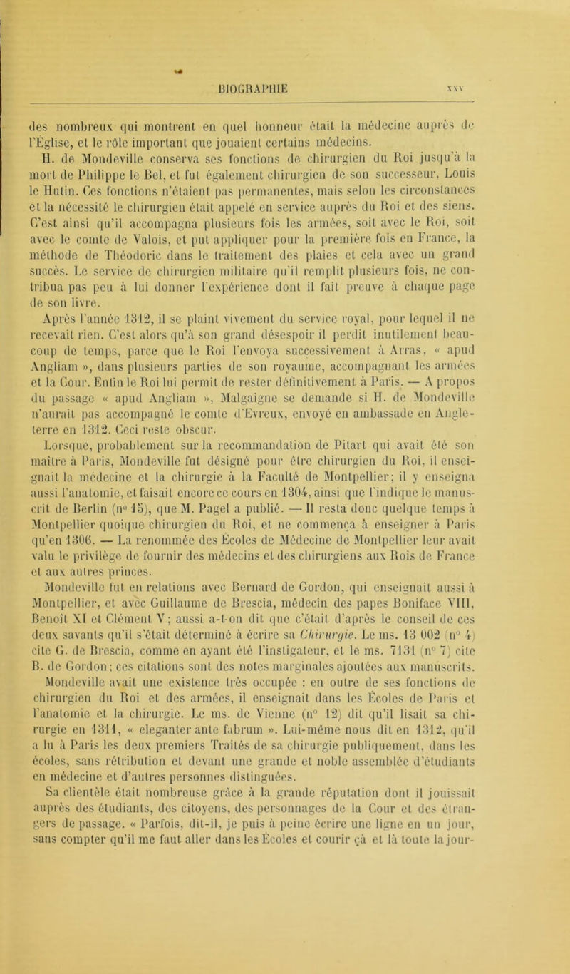 des nombreux qui montrent en quel honneur était la médecine auprès de l'Eglise, et le rôle important que jouaient certains médecins. H. de Mondeville conserva ses fonctions de chirurgien du Roi jusqu’à la mort de Philippe le Bel, et fut également chirurgien de son successeur, Louis le Hulin. Ces fonctions n’étaient pas permanentes, mais selon les circonstances et la nécessité le chirurgien était appelé en service auprès du Roi et des siens. C’est ainsi qu’il accompagna plusieurs fois les armées, soit avec le Roi, soit avec le comte de Valois, et put appliquer pour la première fois en France, la méthode de Théodorie dans le traitement des plaies et cela avec un grand succès. Le service de chirurgien militaire qu'il remplit plusieurs fois, ne con- tribua pas peu à lui donner l’expérience dont il fait preuve à chaque page de son livre. Après l’année 1312, il se plaint vivement du service royal, pour lequel il ne recevait rien. C’est alors qu’à son grand désespoir il perdit inutilement beau- coup de temps, parce que le Roi l’envoya successivement à Arras, « apud Angliam », dans plusieurs parties de son royaume, accompagnant les armées et la Cour. Entin le Roi lui permit de rester définitivement à Paris. — A propos du passage « apud Angliam », Malgaigne se demande si H. de Mondeville n’aurait pas accompagné le comte d'Evreux, envoyé en ambassade en Angle- terre en 1312. Ceci reste obscur. Lorsque, probablement sur la recommandation de Pilarl qui avait été son maître à Paris, Mondeville fut désigné pour être chirurgien du Roi, il ensei- gnait la médecine et la chirurgie à la Faculté de Montpellier; il y enseigna aussi l’anatomie, et faisait encore ce cours en 1304, ainsi que l’indique le manus- crit de Berlin (n° lo), que M. Pagel a publié. — Il resta donc quelque temps à Montpellier quoique chirurgien du Roi, et ne commença à enseigner à Paris qu’en 130(3. — La renommée des Écoles de Médecine de Montpellier leur avait valu le privilège de fournir des médecins cl des chirurgiens aux Rois de France et aux autres princes. Mondeville fut en relations avec Bernard de Gordon, qui enseignait aussi à Montpellier, et avec Guillaume de Brescia, médecin des papes Boniface VIII. Benoît XI et Clément V ; aussi a-t-on dit (pic c’était d’après le conseil de ces deux savants qu’il s’était déterminé à écrire sa Chirurgie. Le ms. 13 002 n° 4) cite G. de Brescia, comme en ayant été l’instigateur, et le ms. 7131 (n° 7) cite B. de Gordon; ces citations sont des notes marginales ajoutées aux manuscrits. Mondeville avait une existence très occupée : en outre de ses fonctions de chirurgien du Roi et des armées, il enseignait dans les Écoles de Paris et l’anatomie et la chirurgie. Le ms. de Vienne (n° 12) dit qu’il lisait sa chi- rurgie en 1311, « eleganter ante fubrum ». Lui-même nous dit en 1312, qu'il a lu à Paris les deux premiers Traités de sa chirurgie publiquement, dans les écoles, sans rétribution et devant une grande et noble assemblée d’étudiants en médecine et d’autres personnes distinguées. Sa clientèle était nombreuse grâce à la grande réputation dont il jouissait auprès des étudiants, des citoyens, des personnages de la Cour et des étran- gers de passage. « Parfois, dit-il, je puis à peine écrire une ligne en un jour, sans compter qu’il me faut aller dans les Écoles et courir çà et là toute la jour-