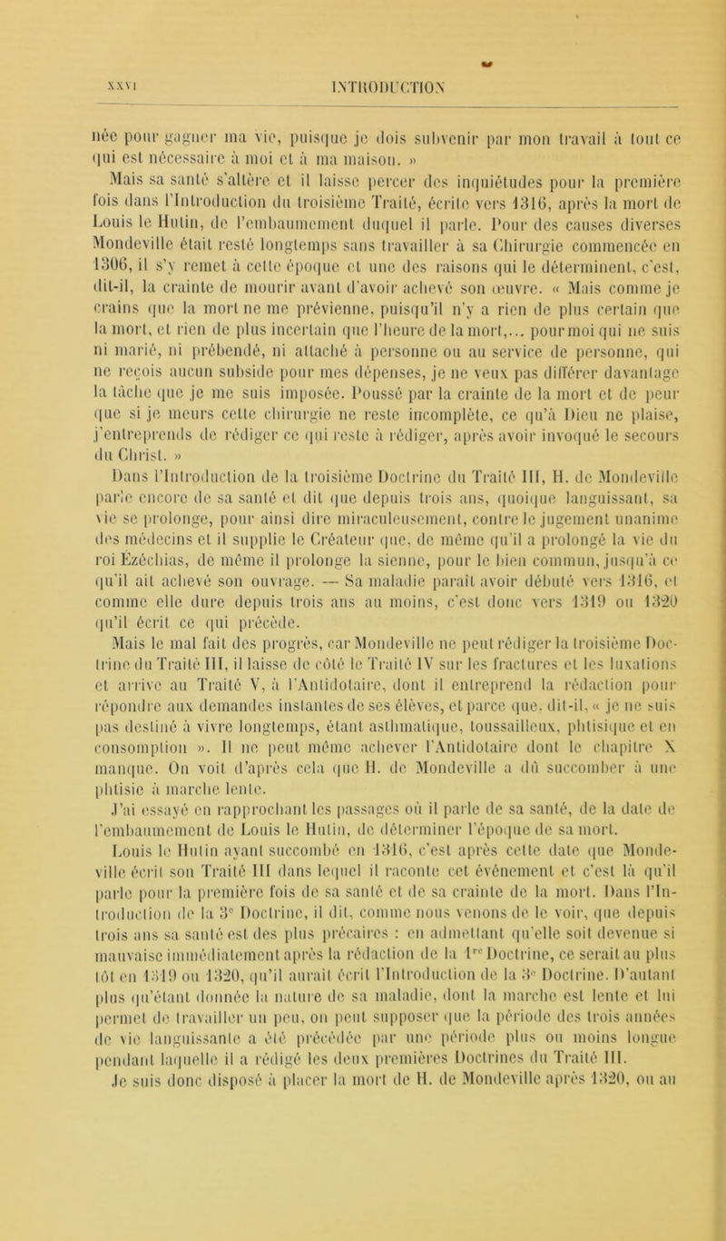 née pom* gagner ma vie, puisque je dois subvenir par mon travail à lout ce qui est nécessaire à moi cl à ma maison. » Mais sa santé s’altère et il laisse percer des inquiétudes pour la première lois dans l'Introduction du troisième Traité, écrite vers 1316, après la mort de Louis le Hulin, de l'embaumement duquel il parle. Pour des causes diverses Mondeville était resté longtemps sans travailler à sa Chirurgie commencée en 1306, il s’y remet à celle époque et une des raisons qui le déterminent, c’est, dit-il, la crainte de mourir avant d’avoir achevé son œuvre. « Mais comme je crains que la mort ne me prévienne, puisqu’il n’y a rien de plus certain que la mort, et rien de plus incertain que l’heure de la mort,... pourmoi qui ne suis ni marié, ni prébendé, ni attaché à personne ou au service de personne, qui ne reçois aucun subside pour mes dépenses, je ne veux pas différer davantage la tâche que je me suis imposée. Poussé par la crainte de la mort et de peur que si je meurs cette chirurgie ne reste incomplète, ce qu’à Dieu ne plaise, j’entreprends de rédiger ce qui reste à rédiger, après avoir invoqué le secours du Christ. » Dans l’Introduction de la troisième Doctrine du Traité III, H. de Mondeville parle encore de sa santé et dit que depuis trois ans, quoique languissant, sa \ ie se prolonge, pour ainsi dire miraculeusement, contre le jugement unanime des médecins et il supplie le Créateur que, de môme qu’il a prolongé la vie du roi Ézéchias, de même il prolonge la sienne, pour le bien commun, jusqu’à ce qu’il ail achevé son ouvrage. — Sa maladie paraît avoir débuté vers 1316, et comme elle dure depuis trois ans au moins, c’est donc vers 1319 ou 1320 qu’il écrit ce qui précède. Mais le mal fait des progrès, car Mondeville ne peut rédiger la troisième Doc- trine du Traité 111, il laisse de côté le Traité IV sur les fractures et les luxations et arrive au Traité V, à l’Antidotaire, dont il entreprend la rédaction pour répondre aux demandes instantes de ses élèves, et parce que. dit-il, « je ne mus pas destiné à vivre longtemps, étant asthmatique, toussailleux, phtisique et en consomption ». Il ne peut même achever l’Antidotaire dont le chapitre X manque. On voit d’après cela que H. de Mondeville a dû succomber à une phtisie à marche lente. J’ai essayé en rapprochant les passages où il parle de sa santé, de la date de l'embaumement de Louis le Hulin, de déterminer l’époque de sa mort. Louis le Hulin ayant succombé en 1316, c’est après cette date que Monde- ville écrit son Traité III dans lequel il raconte cet événement et c’est là qu’il parle pour la première fois de sa santé et de sa crainte de la mort. Dans l’In- troduction de la 3e Doctrine, il dil, comme nous venons de le voir, que depuis trois ans sa santé est des plus précaires : en admettant qu'elle soit devenue si mauvaise immédiatement après la rédaction de la lrc Doctrine, ce seraitau plus tôt en 1319 ou 1320, qu’il aurait écrit l'Introduction de la 3° Doctrine. D’autant plus qu’étant donnée la nature de sa maladie, dont la marche est lente et lui permet de travailler un peu, on peut supposer que la période des trois années de vie languissante a été précédée par une période plus ou moins longue pendant laquelle il a rédigé les deux premières Doctrines du Traité 111. Je suis donc disposé à placer la mort de H. de Mondeville après 1320, ou au