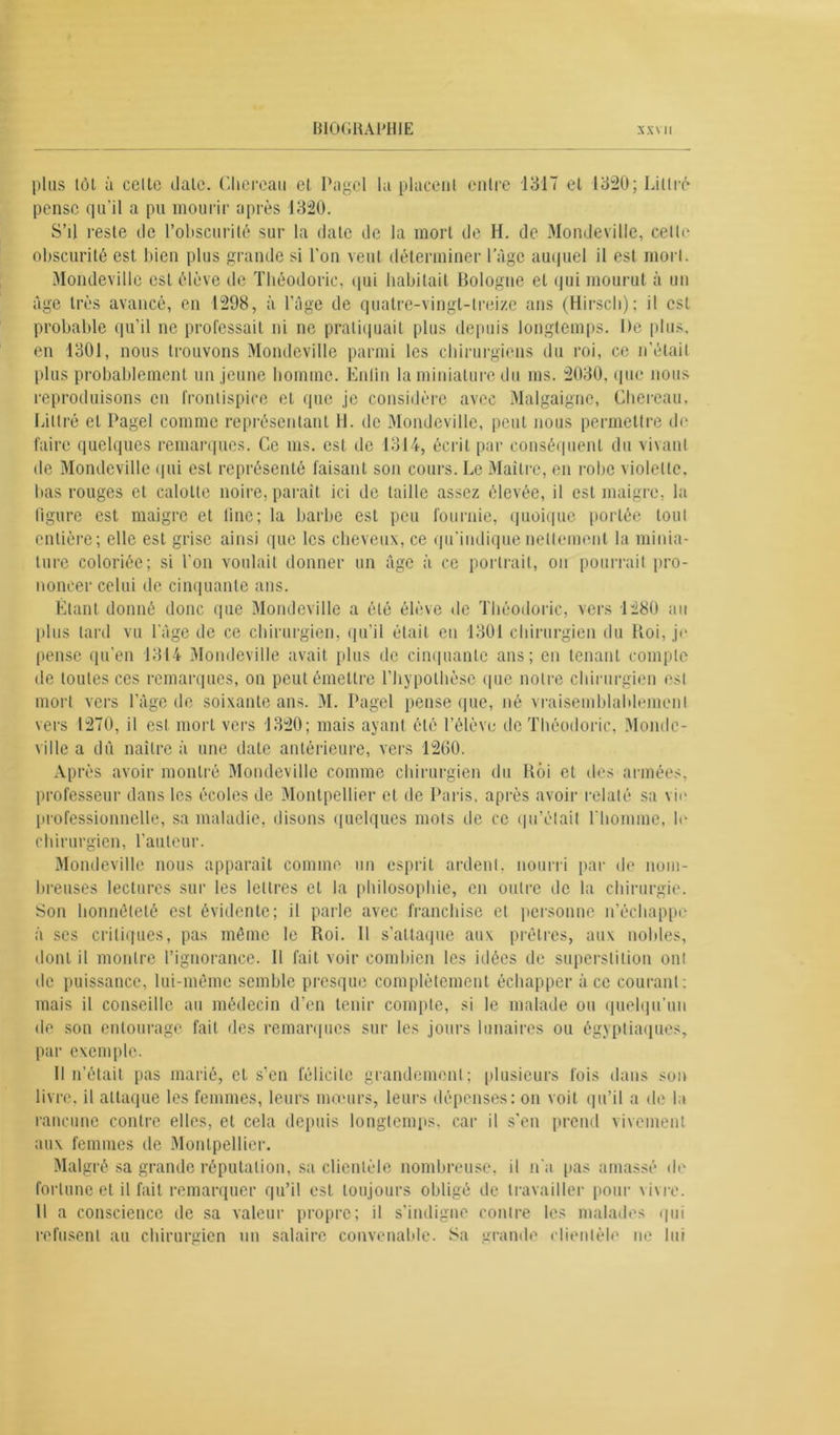 plus tôt à celte date. Cliereau et Pagcl la placent entre 131T et 1320; Littré pense qu’il a pu mourir après 1320. S’il reste tic l’obscurité sur la date de la mort de H. de Mondeville, celtr obscurité est bien plus grande si l'on veut déterminer luge auquel il est mort. Mondeville est élève de Théodoric, qui habitait Bologne et qui mourut à un âge très avancé, en 1298, à l’âge de quatre-vingt-treize ans (Hirsch); il est probable qu’il ne professait ni ne pratiquait plus depuis longtemps. De plus, en 1301, nous trouvons Mondeville parmi les chirurgiens du roi, ce n’était plus probablement un jeune homme. Enlin la miniature du ms. 2030. que nous reproduisons en frontispice et que je considère avec Malgaigne, Cliereau. Littré et Pagel comme représentant H. de Mondeville, peut nous permettre de faire quelques remarques. Ce ms. est de 1314, écrit par conséquent du vivant de Mondeville qui est représenté faisant son cours. Le Maître, en robe violette, bas rouges et calotte noire, paraît ici de taille assez élevée, il est maigre, la figure est maigre et fine; la barbe est peu fournie, quoique portée tout entière; elle est grise ainsi que les cheveux, ce qu’indique nettement la minia- ture coloriée; si l'on voulait donner un âge à ce portrait, on pourrait pro- noncer celui de cinquante ans. Étant donné donc que Mondeville a été élève de Théodoric, vers 1280 au plus lard vu l’âge de ce chirurgien, qu’il était eu 1301 chirurgien du Roi, je pense qu'en 1314 Mondeville avait plus de cinquante ans; en tenant compte de toutes ces remarques, on peut émettre l’hypothèse que notre chirurgien est mort vers l’âge de soixante ans. M. Pagel pense que, né vraisemblablement vers 1270, il est mort vers 1320; mais ayant été l’élève de Théodoric, Monde- ville a dû naître à une date antérieure, vers 1260. Après avoir montré Mondeville comme chirurgien du Roi et îles armées, professeur dans les écoles de Montpellier et de Paris, après avoir relaté sa vie professionnelle, sa maladie, disons quelques mots de ce qu’était l’homme, le chirurgien, l’auteur. Mondeville nous apparaît comme un esprit ardent, nourri par de nom- breuses lectures sur les lettres et la philosophie, en outre de la chirurgie. Son honnêteté est évidente; il parle avec franchise et personne n’échappe à ses critiques, pas même le Roi. Il s’attaque aux prêtres, aux nobles, dont il montre l’ignorance. Il fait voir combien les idées de superstition ont de puissance, lui-même semble presque complètement échapper à ce courant: mais il conseille au médecin d’en tenir compte, si le malade ou quelqu’un de son entourage fait des remarques sur les jours lunaires ou égyptiaques, par exemple. Il n’était pas marié, et s’en félicite grandement; plusieurs fois dans son livre, il attaque les femmes, leurs mœurs, leurs dépenses: on voit qu’il a de la rancune contre elles, et cela depuis longtemps, car il s’en prend vivement aux femmes de Montpellier. Malgré sa grande réputation, sa clientèle nombreuse, il n'a pas amassé de fortune et il fait remarquer qu’il est toujours obligé de travailler pour vivre. 11 a conscience de sa valeur propre; il s’indigne contre les malades qui refusent au chirurgien un salaire convenable. 8a grande clientèle ne lui