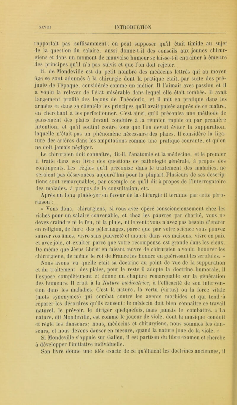 rapportait pas suffisamment; on peut supposer qu’il était timide au sujet de la question du salaire, aussi donne-t-il des conseils aux jeunes chirur- giens et dans un moment de mauvaise humeur se laisse-t-il entraîner à émettre des principes qu’il n’a pas suivis et que l'on doit rejeter. H. de Mondeville est du petit nombre des médecins lettrés qui au moyen âge se sont adonnés à la chirurgie dont la pratique était, par suite des pré- jugés de l’époque, considérée comme un métier. Il l’aimait avec passion et il a voulu la relever de l’état misérable dans lequel elle était tombée, il avait largement profité des leçons de Théodoric, et il mit en pratique dans les armées et dans sa clientèle les principes qu’il avait puisés auprès de ce maître, en cherchant à les perfectionner. C’est ainsi qu’il préconisa une méthode de pansement des plaies devant conduire à la réunion rapide ou par première intention, et qu’il soutint contre tous que l’on devait éviter la suppuration, laquelle n’était pas un phénomène nécessaire des plaies. Il considère la liga- ture des artères dans les amputations comme une pratique courante, et qu’on ne doit jamais négliger. Le chirurgien doit connaître, dit-il, l’anatomie et la médecine, et le premier il traite dans son livre des questions de pathologie générale, à propos des contingents. Les règles qu’il préconise dans le traitement des maladies, ne seraient pas désavouées aujourd’hui pour la plupart. Plusieurs de ses descrip- tions sont remarquables, par exemple ce qu’il dit apropos de l’interrogatoire des malades, à propos de la consultation, etc. Après un long plaidoyer en faveur de la chirurgie il termine par cette péro- raison : « Vous donc, chirurgiens, si vous avez opéré consciencieusement chez les riches pour un salaire convenable, et chez les pauvres par charité, vous ne devez craindre ni le feu, ni la pluie, ni le vent; vous n’avez pas besoin d’entrer en religion, de faire des pèlerinages, parce que par votre science vous pouvez sauver vos âmes, vivre sans pauvreté et mourir dans vos maisons, vivre en paix et avec joie, et exulter parce que votre récompense est grande dans les deux. De même que Jésus Christ en faisant œuvre de chirurgien a voulu honorer les chirurgiens, de même le roi de France les honore en guérissant les scrofules. » Nous avons vu quelle était sa doctrine au point de vue de la suppuration et du traitement des plaies, pour le reste il adopte la doctrine humorale, il l’expose complètement et donne un chapitre remarquable sur la génération des humeurs. Il croit à la Nature médicatrice, à l’efficacité de son interven- tion dans les maladies. C’est la nature, la vertu (virtus) ou la force vitale (mots synonymes) qui combat contre les agents morbides et qui tend *à réparer les désordres qu’ils causent ; le médecin doit bien connaître ce travail naturel, le prévoir, le diriger quelquefois, mais jamais le combattre. « La nature, dit Mondeville, est comme le joueur de viole, dont la musique conduit et règle les danseurs; nous, médecins et chirurgiens, nous sommes les dan- seurs, et nous devons danser en mesure, quand la nature joue de la viole. » Si Mondeville s’appuie sur Galien, il est partisan du libre examen et cherche û développer l’initiative individuelle. Son livre donne une idée exacte de ce qu'étaient les doctrines anciennes, il