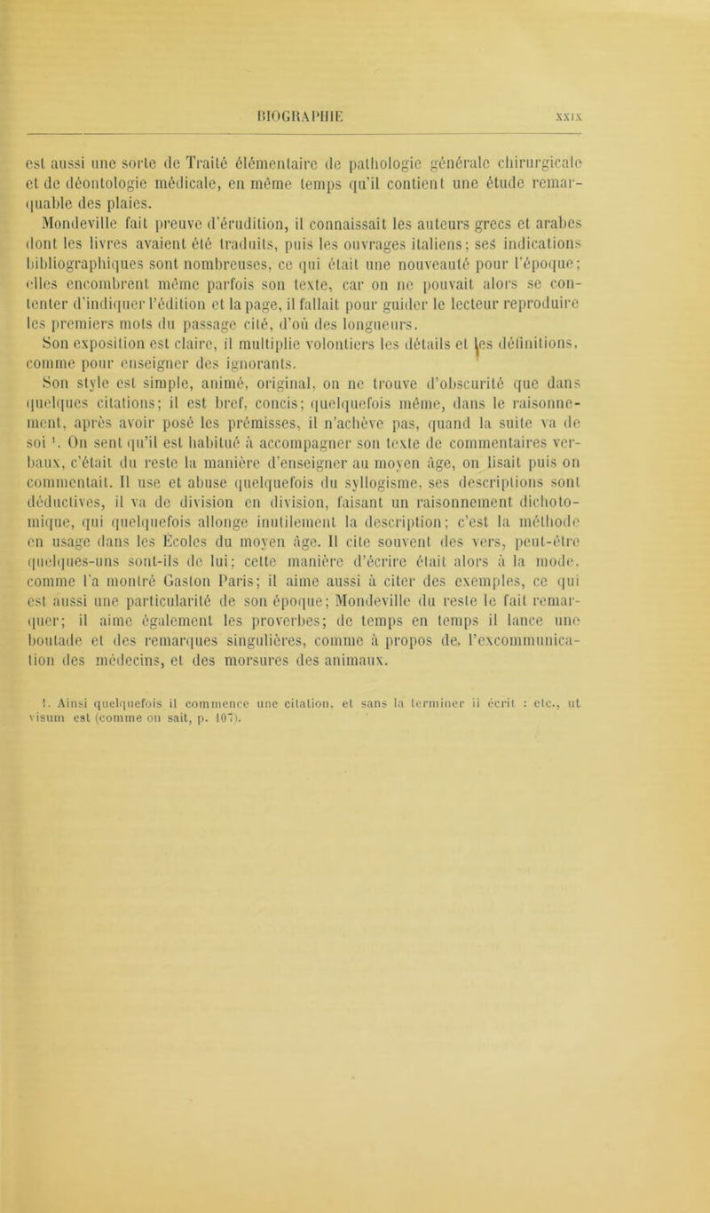 csl aussi une sorte de Traité élémentaire de pathologie générale chirurgicale cl de déontologie médicale, en même temps qu'il contient une étude remar- quable des plaies. Mondeville fait preuve d'érudition, il connaissait les auteurs grecs et arabes dont les livres avaient été traduits, puis les ouvrages italiens; ses indications bibliographiques sont nombreuses, ce qui était une nouveauté pour l’époque; ••lies encombrent même parfois son texte, car on ne pouvait alors se con- tenter d’indiquer l’édition et la page, il fallait pour guider le lecteur reproduire les premiers mots du passage cité, d’où des longueurs. Son exposition est claire, il multiplie volontiers les détails et les définitions, comme pour enseigner des ignorants. Son style est simple, animé, original, on ne trouve d’obscurité que dans quelques citations; il est bref, concis; quelquefois même, dans le raisonne- ment, après avoir posé les prémisses, il n’achève pas, quand la suite va de soi '. On sent qu’il est habitué à accompagner son texte de commentaires ver- baux, c’était du reste la manière d’enseigner au moyen âge, on lisait puis on commentait. Il use et abuse quelquefois du syllogisme, scs descriptions sont déductives, il va de division en division, faisant un raisonnement dichoto- mique, qui quelquefois allonge inutilement la description; c’est la méthode en usage dans les Écoles du moyen âge. Il cite souvent des vers, peut-être quelques-uns sont-ils de lui; celte manière d’écrire était alors à la mode, comme l’a montré Gaston Paris; il aime aussi à citer des exemples, ce qui est aussi une particularité de son époque; Mondeville du resle le fait remar- quer; il aime également les proverbes; de temps en temps il lance une boutade et des remarques singulières, comme à propos de. l’excommunica- tion des médecins, et des morsures des animaux. i. Ainsi quelriuefois il commence une cilalion, et sans la terminer ii écrit : etc., ut visum est (comme on sait, p. 107).