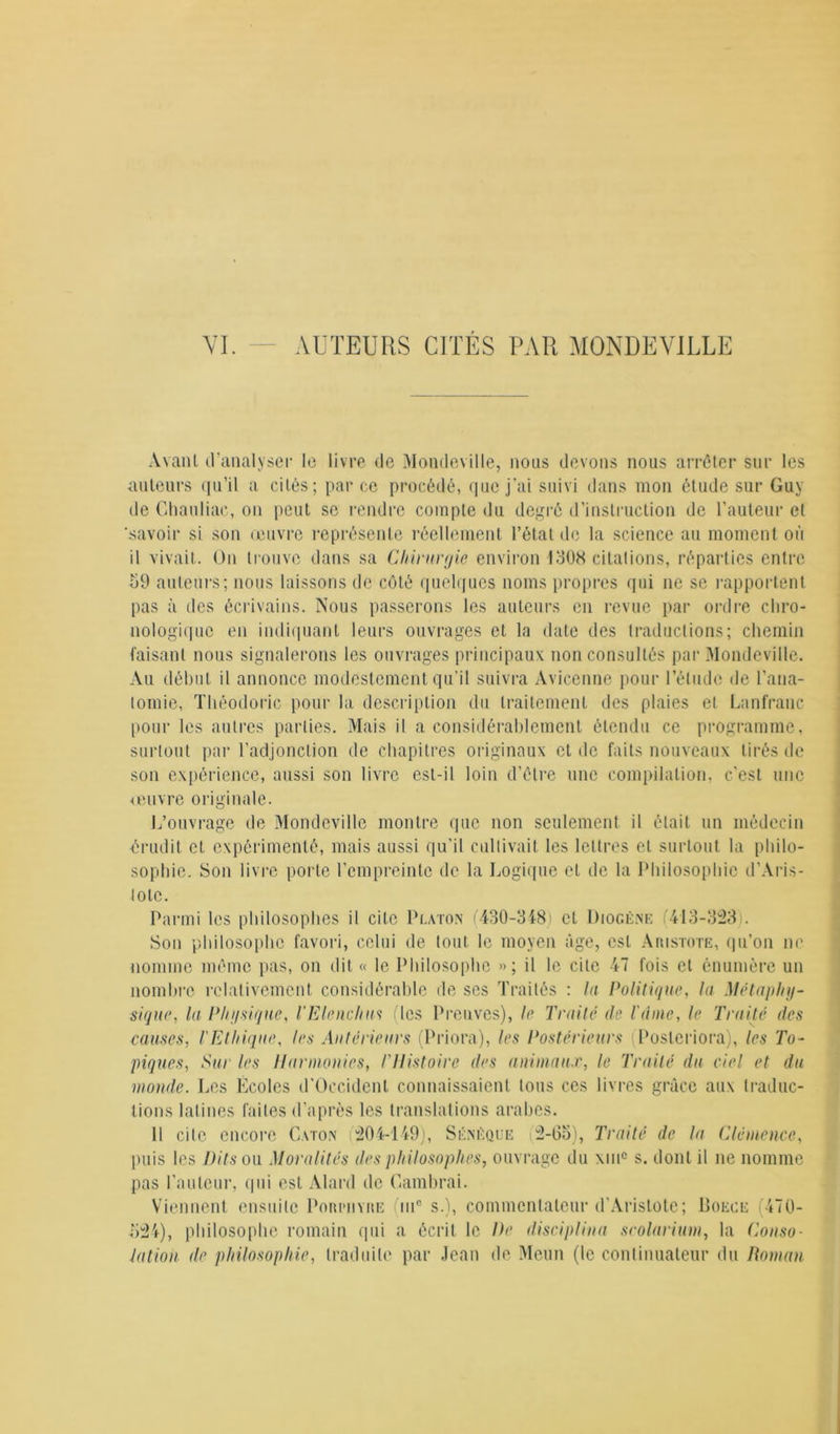 VI. AUTEURS CITES PAR MONDEVILLE Avant d’analyser le livre de Mondeville, nous devons nous arrêter sur les auteurs qu’il a cités; par ce procédé, que j'ai suivi dans mon étude sur Guy de Ghauliac, on peut se rendre compte du degré d’instruction de l’auteur et ‘savoir si son œuvre représente réellement l’état de la science au moment où il vivait. On trouve dans sa Chirurgie environ 1308 citations, réparties entre 59 auteurs; nous laissons de côté quelques noms propres qui ne se rapportent pas à des écrivains. Nous passerons les auteurs en revue par ordre chro- nologique en indiquant leurs ouvrages et la date des traductions; chemin faisant nous signalerons les ouvrages principaux non consultés par Mondeville. Au début il annonce modestement qu’il suivra Avicenne pour l’élude de l’ana- tomie, Théodoric pour la description du traitement des plaies et Lanfranc pour les autres parties. Mais il a considérablement étendu ce programme, surtout par l’adjonction de chapitres originaux et de faits nouveaux tirés de son expérience, aussi son livre est-il loin d’être une compilation, c’est une œuvre originale. L’ouvrage de Mondeville montre que non seulement il était un médecin érudit et expérimenté, mais aussi qu’il cultivait les lettres et surtout la philo- sophie. Son livre porte l’empreinte de la Logique et de la Philosophie d’Aris- tote. Parmi les philosophes il cite Platon (430-348) et Diogène (413-323). Son philosophe favori, celui de tout le moyen âge, est Aristote, qu’on ne nomme même pas, on dit « le Philosophe »; il le cite 47 fois et énumère un nombre relativement considérable de ses Traités : la Politique, la Métaphy- sique, la Physique, TElenchm (les Preuves), le Truité de l'âme, le Truité des causes, l'Ethique, les Antérieurs (Priera), les Postérieurs (Posleriora), les To- piques, Sur les Harmonies, /'Histoire des animaux, le Truité du ciel et du inonde. Les Ecoles d’Occident connaissaient tous ces livres grâce aux traduc- tions latines faites d’après les translations arabes. 11 cite encore Caton 204-149), Sénèque (2-65), Traité de lu Clémence, puis les Dits ou Moralités des philosophes, ouvrage du xiuc s. dont il ne nomme pas l’auteur, qui est Alard de Cambrai. Viennent ensuite Porphyre iii° s.), commentateur d’Aristote; Doece 470- ;>24), philosophe romain qui a écrit le De disciplina scolarium, la Conso- lation de philosophie, traduite par Jean de Menu (le continuateur du Roman