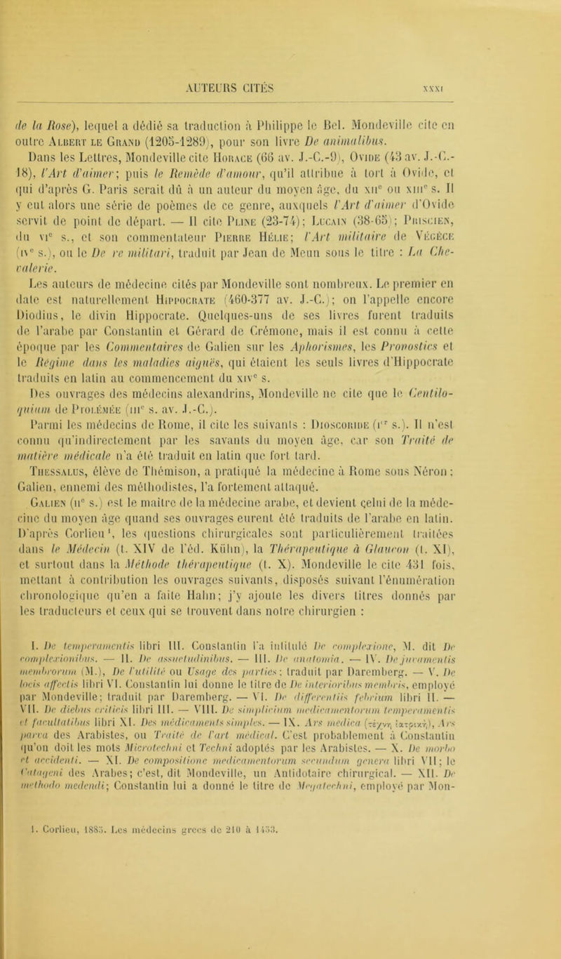 AUTEURS CITÉS de la Rose), lequel a dédié sa traduction à Philippe le Bel. Mondeville cite en outre Albert le Grand (1205-1289), pour son livre De animalibus. Dans les Lettres, Mondeville cite Horace (66 av. J.-C.-9), Ovide (43 av. J.-C.- 18), l’Art d'aimer; puis le Remède d'amour, qu’il attribue à toi t à Ovide, et qui d’après G. Paris serait dû à un auteur du moyen âge, du \uc ou xmc s. Il y eut alors une série de poèmes de ce genre, auxquels l'Art d'aimer d'Ovide servit de point de départ. — Il cite Pline (23-74); Lucain (38-65 ; Priscien, du vic s., et son commentateur Pierre Hélie; l'Art militaire de Yêgèce (i\° s.), ou le De rc militari, traduit par Jean de Meun sous le titre : La Chc- vale rie. Les auteurs de médecine cités par Mondeville sont nombreux. Le premier en date est, naturellement Hippocrate (460-377 av. J.-C.); on l’appelle encore Diodius, le divin Hippocrate. Quelques-uns de ses livres furent traduits de l’arabe par Constantin et Gérard de Crémone, mais il est connu à cette époque par les Commentaires de Galien sur les Aphorismes, les Pronostics et le Régime dans les maladies aiguës, qui étaient les seuls livres d'Hippocrate traduits en latin au commencement du xiv° s. Des ouvrages des médecins alexandrins, Mondeville ne cite que le Centilo- (juium de Piolémée (nu s. av. J.-C.). Parmi les médecins de Rome, il cite les suivants : Dioscoride (i,r s.). Il n’est connu qu’indirectement par les savants du moyen âge, car son Traité de matière médicale n’a été traduit en latin que fort tard. Tiiessalus, élève de Thémison, a pratiqué la médecine à Rome sous Néron ; Galien, ennemi des méthodistes, l’a fortement attaqué. Galien (iic s.) est le maître de la médecine arabe, et devient celui de la méde- cine du moyen âge quand ses ouvrages eurent été traduits de l’arabe en latin. D'après Corlieu1, les questions chirurgicales sont particulièrement traitées dans le Médecin (t. XIV de l’éd. Kiilin), la Thérapeutique à Glaucon (I. XI), et surtout dans la Méthode thérapeutique (t. X). Mondeville le cite 431 fois, mettant à contribution les ouvrages suivants, disposés suivant l’énumération chronologique qu’en a faite Halin; j’y ajoute les divers titres donnés par les traducteurs et ceux qui se trouvent dans notre chirurgien : I. De temperaments libri Ht. Constantin l'a intitule De complex-tone, >1. dit De eomplexionibvs. — II. De assuctudinibus. — 111. De anatomia. — IV. Dejmamenlis inemhronini (M.), De l'utilité ou Usage des parties ; traduit par Daremberg. — V. De lacis affeetis libri VI. Constantin lui donne le titre de De interiorUnis membris, employé par Mondeville; traduit par Daremberg. — VI. De different iis febrium libri II. — \ 11. De diclnts critieis libri III. — VIII. De simplirium medieamentorum temperament is et faeultatibus libri XI. Des médicaments simples. — 1\. Av s médira (té/vc, tx-ptxr,), Ars pana des Arabistes, ou Traité de l'art médical. C’est probablement à Constantin qu’on doit les mots Microteclmi et Techni adoptés par les Arabistes. — X. De marin et accidenti. — XI. De composiliane medieamentorum secundum, genera libri VII; le t'at agent des Arabes; c’est, dit Mondeville, un Anlidotaire chirurgical. — XII. De methodo medendi; Constantin lui a donne le titre de Megatcehni, employé par Mon- 1. Corlieu, 1883. Les médecins grecs tie 210 à 1138.