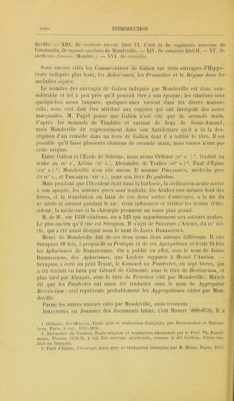 de ville. — Xlll. De sanitate lunula libri VI. C’est le De regimento sunorum de Constantin, De ingenio mnitatis de Mondeville. — XIV. I)c antidotis libri 11. — XV. De medic inis famosis (Mondev.). — XVI. De cxercitio. Sont encore cités les Commentaires de Galien sur trois ouvrages d’Hippo- crate indiqués plus haut, les Aphorismes, les Pronostics et le Régime dans les maladies aiguës. Le nombre des ouvrages de Galien indiqués par Mondeville est donc con- sidérable et tel à peu près qu’il pouvait être à son époque; les citations sont quelquefois assez longues; quelques-unes varient dans les divers manus- crits; mais ceci doit être attribué aux copistes qui ont interpolé des notes marginales. M. Page! pense que Galien n’est cité que de seconde main, d’après les manuels de Thaddée et surtout de Jean de Sainl-Amand, mais Mondeville dit expressément dans son Antidotaire qu’il a lu la des- cription d'un remède dans un livre de Galien dont il a oublié le titre. Il est possible qu’il fasse plusieurs citations de seconde main, mais toutes n’ont pas cette origine. Entre Galien et l’École de Salerne, nous avons Oribase ivc s. ) ', traduit en arabe au ixe s., Aëlius (vi° s.), Alexandre de Tralles (vic s.)I. 2, Paul d’Égine (v11c s.)3; Mondeville n’en cite aucun. Il nomme Philagmus, médecin grec du ivc s., et Philarete (viic s.), pour son livre De pulsibus. Mais pendant que l’Occident était dans la barbarie, la civilisation arabe arrive à son apogée, les auteurs grecs sont traduits, les Arabes eux-mêmes font des livres, et la translation en latin de ces deux sortes d'ouvrages, à la fin du xic siècle et surtout pendant le xu% vient influencer et vivifier les écoles d’Oc- cident; la médecine et la chirurgie prennent un essor plus grand. H. deM., sur 4340 citations, en a 525 qui appartiennent aux auteurs arabes. Le plus ancien qu’il cite est Sérapion. Il s’agit de Sérapion l’Ancien, du i\“ siè- cle, qui a été aussi désigné sous le nom de Janus Damascenus. Henri de Mondeville fait de ces deux noms deux auteurs différents. Il cite Sérapion 38 fois, à propos de sa Pratique et de ses Agrégations, et il cite 24 fois les Aphorismes de Damascenus. On a publié en efl'et, sous le nom de Janus Damascenus, des Aphorismes, que Leclerc rapporte à Mesuë l’Ancien. — Sérapion a écrit un petit Traité, le Konnaeh ou Pandectes, en sept livres, qui a été traduit en latin par Gérard de Crémone, sous le titre de Breviarium, et plus tard par Alpagus, sous le titre de Practica (cité par Mondeville). Hirsch dit que les Pandectes ont aussi été traduites sous le nom de Aggregator Breviarium : ceci représente probablement les Aggregations citées par Mon- deville. Parmi les autres auteurs cités par Mondeville, nous trouvons : JoiiANNiTius ou Joannice des documents latins, c’est Honein (809-873). Il a I. Oribase. Ses Œuvres. Texte grec et traduction française, par Bussemaker et Darem- berg, Paris, 6 vol., 1851-1870. 2. Alexandre (de Tralles). Texte original et traduction allemande par le Prof. Th. Puscli- mann. Vienne, 1878-70. 2 vol. Cet ouvrage mériterait, comme le dit Corlieu, d’être tra- duit en français. 3. Paul d’Ùgine, Chirurgie, texte grec et traduction française par R. Brian, Paris, 1855.