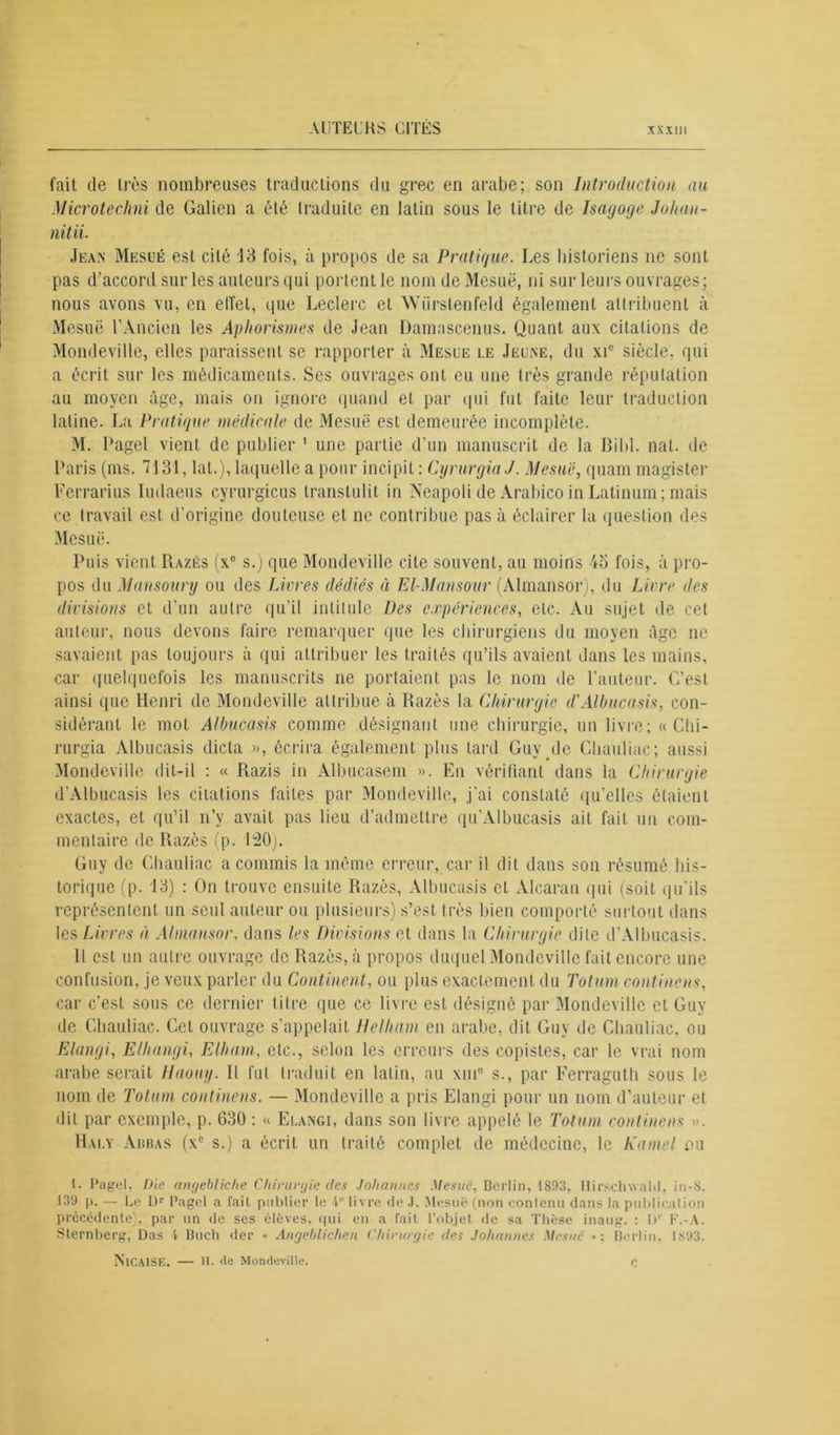 fait de très nombreuses traductions du grec en arabe; son Introduction au Microtechni de Galien a été traduite en latin sous le titre de Isagoge Johan- nitii. Jean Mesuë est cité 13 fois, à propos de sa Pratique. Les historiens ne sont pas d’accord sur les auteurs qui portent le nom de Mesuë, ni sur leurs ouvrages; nous avons vu, en elîet, que Leclerc et Wiirstenfeld également attribuent à Mesuë l’Ancien les Aphorismes de Jean Damascenus. Quant aux citations de Mondeville, elles paraissent se l’apporter à Mesue le Jeune, du xic siècle, qui a écrit sur les médicaments. Ses ouvrages ont eu une très grande réputation au moyen âge, mais on ignore quand et par qui fut faite leur traduction latine. La Pratique médicale de Mesuë est demeurée incomplète. M. Pagel vient de publier 1 une partie d’un manuscrit de la Bibl. nat. de Paris (ms. 7131, lat.), laquelle a pour incipit : Cyrurgin J. Mesuë, quam magister Ferrarius Iudaeus cyrurgicus transtulit in Neapoli de Arabico in Latinum ; mais ce travail est d'origine douteuse et ne contribue pas à éclairer la question des Mesuë. Puis vient Razès (x° s.) que Mondeville cite souvent, au moins 4o fois, à pro- pos du Mansoury ou des Livres dédiés à El-Mnnsour (Almansor), du Livre des divisions et d’un autre qu’il intitule Des expériences, etc. Au sujet de cet auteur, nous devons faire remarquer que les chirurgiens du moyen âge ne savaient pas toujours à qui attribuer les traités qu’ils avaient dans les mains, car quelquefois les manuscrits ne portaient pas le nom de l’auteur. C’est ainsi que Henri de Mondeville attribue à Razès la Chirurgie d'Albucusis, con- sidérant le mot Albucasis comme désignant une chirurgie, un livre; « Chi- rurgia Albucasis dicta », écrira également plus tard Guy pie Chauliac; aussi Mondeville dit-il : « Razis in Albucasem ». En vérifiant dans la Chirurgie d’Albucasis les citations faites par Mondeville, j’ai constaté qu’elles étaient exactes, et qu’il n’y avait pas lieu d’admettre qu’Albucasis ait fait un com- mentaire de Razès (p. 120). Guy de Chauliac a commis la même erreur, car il dit dans son résumé his- torique (p. 13) : On trouve ensuite Razès, Albucasis et Alcaran qui (soit qu'ils représentent un seul auteur ou plusieurs) s’est très bien comporté surtout dans les Livres à Almansor, dans les Divisions et dans la Chirurgie dite d’Albucasis. Il est un autre ouvrage de Razès, à propos duquel Mondeville fait encore une confusion, je veux parler du Continent, ou plus exactement du Totum confinons, car c'est sous ce dernier titre que ce livre est désigné par Mondeville et Guy de Chauliac. Cet ouvrage s’appelait Helhani en arabe, dit Guy de Chauliac, ou Elangi, Elhangi, Elharn, etc., selon les erreurs des copistes, car le vrai nom arabe serait Haouy. Il lut traduit en latin, au xuiB s., par Ferraguth sous le nom de Totum continens. — Mondeville a pris Elangi pour un nom d’auteur et dit par exemple, p. 630 : « Elangi, dans son livre appelé le Totum continens ». Hai.y Abbas (xc s.) a écrit un traité complet de médecine, le Kamel ou 1. Pagel, Die angebliehe Chirurgie des Johannes Mesue, Berlin, 1803, Hirsclnvald, in-8. 139 p. — Le Dr Pagel a fail publier le 4e livre de J. Mesuë (non contenu dans la publication précédente), par un de ses élèves, qui en a fait l’objet de sa Thèse inaug. : Dr F.-A. Sternberg, Das 4 Bucli «1er ■< Angeblichen Chirurgie des Johannes Mesue Berlin, 1X93. ÎS’lCAISE. — U. de Mondeville. r