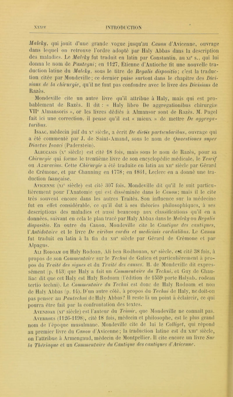 Maleky, qui jouit d’une grande vogue jusqu’au Canon d’Avicenne, ouvrage dans lequel on retrouve l’ordre adopté par Haly Abbas dans la description des maladies. Le Maleky fut traduit en latin par Constantin, au xi° s., qui lui donna le nom de Pantegni; en 1127, Étienne d’Antioche fit une nouvelle tra- duction latine du Maleky, sous le titre de Recjalis dispositio; c’est la traduc- tion citée par Mondeville; ce dernier puise surtout dans le chapitre des Divi- sions de la chirurgie, qu’il ne faut pas confondre avec le livre des Divisions de Razès. Mondeville cite un autre livre qu’il attribue à iïaly, mais qui est pro- bablement de Razès. Il dit : « Haly libro De aggregationibus chirurgia* VII0 Almansoris », or les livres dédiés à Almansor sont de Razès. M. Pagel fait ici une correction, il pense qu’il est « mieux » de mettre De aggrega- toribus. Isaac, médecin juif du x° siècle, a écrit De die Us particularibus, ouvrage qui a été commenté par J. de Saint-Amand, sous le nom de Quaestiones super Diaetas Isaaci (Paderstein). Albücasis (x° siècle) est cité 1<S fois, mais sous le nom de Razès, pour sa Chirurgie qui forme le trentième livre de son encyclopédie médicale, le Tesrif ou Azaravius. Cette Chirurgie a été traduite en latin au xuc siècle par Gérard de Crémone, et par Channing en 1778; en 1861, Leclerc en a donné une tra- duction française. O Avicenne (xi° siècle) est cité 807 fois. Mondeville dit qu’il le suit particu- lièrement pour l’Anatomie qui est disséminée dans le Canon; mais il le cite très souvent encore dans les autres Traités. Son influence sur la médecine fut en effet considérable, ce qu’il dut à ses théories philosophiques, à ses descriptions des maladies et aussi beaucoup aux classifications qu'il en a données, suivant en cela le plan tracé par Haly Abbas dans le Maleky ou Regalis dispositio. En outre du Canon, Mondeville cite le Cantique des cantiques, \' Antidot aire et le livre De viribus cordis et medicinis cordialibus. Le Canon fut traduit en latin à la fin du xue siècle par Gérard de Crémone et par Alpagus. Ali Rodoam ou Haly Rodoan, Ali ben Rodhouan, xi° siècle, est cité 38 fois, à propos de son Commentaire sur le Techni de Galion et particulièrement à pro- pos du Traité des signes et du Traité des causes. H. de Mondeville dit expres- sément (p. 143) que Haly a fait un Commentaire du Techni, et Guy de Chau- liac dit que cet Haly est Haly Rodoam (l’édition de 1559 porte Halyab. rodean tertio techni). Le Commentaire du Techni est donc de Haly Rodoam et non de Haly Abbas (p. 14). D’un autre côté, à propos du Techni de Haly, nedoit-on pas penser au Panlcchni de Haly Abbas? 11 reste là un point à éclaircir, ce qui pourra être fait par la confrontation des textes. Avenzoar (xi° siècle) est l’auteur du Teissir, que Mondeville ne connaît pas. Averroes (1126-1198), cité 18 fois, médecin et philosophe, est le plus grand nom de l’époque musulmane. Mondeville cite de lui le Colliget, qui répond au premier livre du Canon d’Avicenne; la traduction latine est du xin° siècle, on l’attribue à Armengaud, médecin de Montpellier. Il cite encore un livre Sur la Thériaque, et un Commentaire du Cantique des cantiques d'Avicenne.