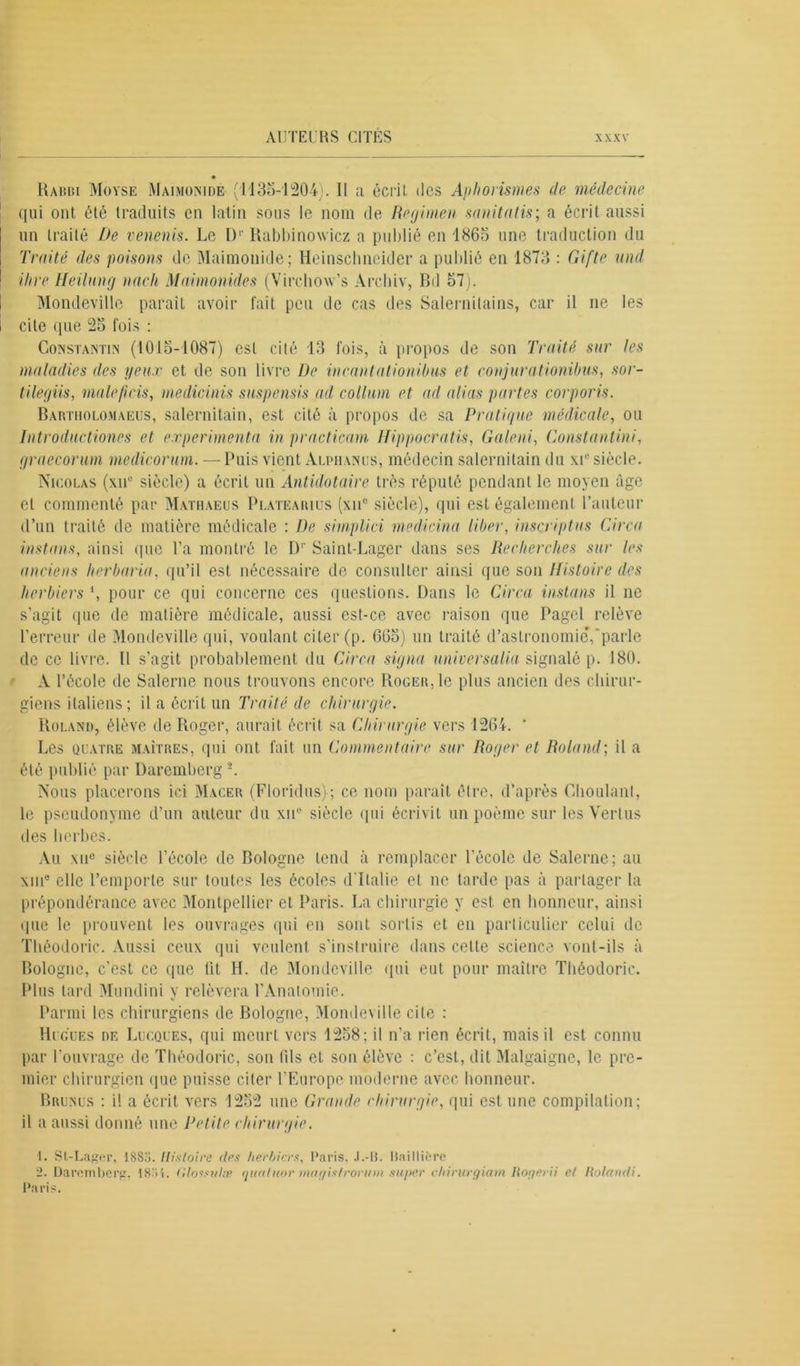 Rabbi Moyse Maimonide (1135-1204). Il a écrit des Aphorismes de médecine qui ont été traduits en latin sous le nom de Regimen sanitatis; a écrit aussi un traité De venenis. Le D1' Rabbinowicz a publié en 'I860 une traduction du Traité des poisons de Maimonide; Heinschneider a publié en 1873 : Gifte und Hire Ueilung nach Maimonides (Virchow’s Arehiv, Bd 57). Mondeville parait avoir fait peu de cas des Salernitains, car il ne les cite ipie 25 fois : Constantin (1015-1087) est cité 13 fois, à propos de son Traité sur tes maladies des yeux et de son livre De incantationibus et conjurationibus, sor- tilegiis, malejicis, medicinis suspensis ad collum et ad alias partes corporis. Bartiiolomaeus, salernilain, est cité à propos de sa Pratique médicale, ou Introdiictiones et expérimenta in practicam Hippocratis, Galeni, Constantini, graecorum medicorum. — Puis vient Alpiianus, médecin salernilain du xie siècle. Nicolas (xnc siècle) a écrit un Antidotaire très réputé pendant le moyen âge et commenté par Mathaeus Platearius (xiic siècle), qui est également l’auteur d’un traité de matière médicale : De simplici medicina liber, inscriptus Circa instans, ainsi que l’a montré le D' Saint-Lager dans ses Recherches sur les anciens herbaria, qu’il est nécessaire de consulter ainsi que son Histoire des herbiers \ pour ce qui concerne ces questions. Dans le Circa instans il 11e s’agit que de matière médicale, aussi est-ce avec raison que Pagcl relève l’erreur de Mondeville qui, voulant citer (p. 665) un traité d’astronomie*,'parle de ce livre. Il s’agit probablement du Circa signa universalia signalé p. 180. A l’école de Salerne nous trouvons encore Roger, le plus ancien des chirur- giens italiens; il a écrit un Traité de chirurgie. Roland, élève de Roger, aurait écrit sa Chirurgie vers 1264. ' Les quatre maîtres, qui ont fait un Commentaire sur Roger et Roland; il a été publié par Üaremberg 2. Nous placerons ici Macer (Floridus); ce nom paraît être, d’après Ghoulant, le pseudonyme d’un auteur du xne siècle (pii écrivit un poème sur les Vertus des herbes. Au xuc siècle l’école de Bologne tend à remplacer l’école de Salerne; au xiiP clic l’emporte sur toutes les écoles d'Italie et ne tarde pas à partager la prépondérance avec Montpellier et Paris. La chirurgie y est en honneur, ainsi que le prouvent les ouvrages qui en sont sortis et en particulier celui de Théodoric. Aussi ceux qui veulent s'instruire dans celte science vont-ils à Bologne, c'est ce que lit H. de Mondeville qui eut pour maître Théodoric. Plus tard Mundini y relèvera l’Anatomie. Parmi les chirurgiens de Bologne, Mondeville cite : Hugues de Lucques, qui meurt vers 1258; il n’a rien écrit, mais il est connu par l’ouvrage de Théodoric, son (ils et son élève : c’est, dit Malgaigne, le pre- mier chirurgien que puisse citer l’Europe moderne avec honneur. Brunus : i! a écrit vers 1252 une Grande chirurgie, qui est une compilation; il a aussi donné une Petite chirurgie. 1. St-Lager, ISSU. Histoire des herbiers, Paris, J.-U. Baillière 2. Daremberg, iS'il. Glossulae quatuor magistrorum super chirurgiam Rogerii et Uolandi. Paris.