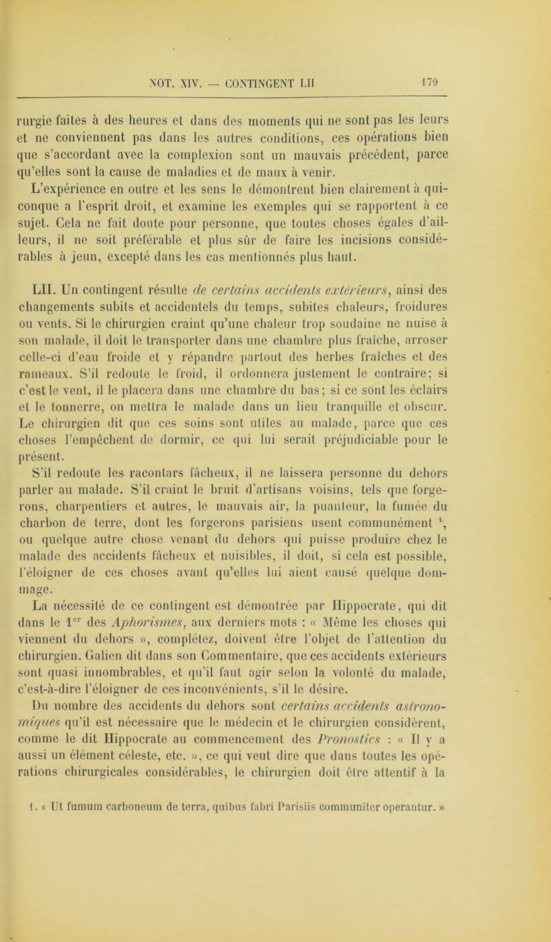 rurgie faites à des heures et dans des moments qui ne sont pas les leurs et ne conviennent pas dans les autres conditions, ces opérations bien que s’accordant avec la complexion sont un mauvais précédent, parce qu’elles sont la cause de maladies et de maux à venir. L’expérience en outre et les sens le démontrent bien clairement à qui- conque a l'esprit droit, et examine les exemples qui se rapportent à ce sujet. Cela ne fait doute pour personne, que toutes choses égales d’ail- leurs, il ne soit préférable et plus sûr de faire les incisions considé- rables à jeun, excepté dans les cas mentionnés plus haut. LU. Un contingent résulte de certains accidents extérieurs, ainsi des changements subits et accidentels du temps, subites chaleurs, froidures ou vents. Si le chirurgien craint qu’une chaleur trop soudaine ne nuise à son malade, il doit le transporter dans une chambre plus fraîche, arroser celle-ci d’eau froide et y répandre partout des herbes fraîches et des rameaux. S’il redoute le froid, il ordonnera justement le contraire; si c’est le vent, il le placera dans une chambre du bas; si ce sont les éclairs et le tonnerre, on mettra le malade dans un lieu tranquille et obscur. Le chirurgien dit que ces soins sont utiles au malade, parce que ces choses l’empêchent de dormir, ce qui lui serait préjudiciable pour le présent. S’il redoute les racontars fâcheux, il ne laissera personne du dehors parler au malade. S’il craint le bruit d’artisans voisins, tels que forge- rons, charpentiers et autres, le mauvais air, la puanteur, la fumée du charbon de terre, dont les forgerons parisiens usent communément t, ou quelque autre chose venant du dehors qui puisse produire chez le malade des accidents fâcheux et nuisibles, il doit, si cela est possible, l’éloigner de ces choses avant qu’elles lui aient causé quelque dom- mage. La nécessité de ce contingent est démontrée par Hippocrate, qui dit dans le 1er des Aphorismes, aux derniers mots : « Même les choses qui viennent du dehors », complétez, doivent être l’objet de l’attention du chirurgien. Galien dit dans son Commentaire, que ces accidents extérieurs sont quasi innombrables, et qu'il faut agir selon la volonté du malade, c’est-à-dire l’éloigner de ces inconvénients, s’il le désire. I)u nombre des accidents du dehors sont certains accidents astrono- miques qu’il est nécessaire que le médecin et le chirurgien considèrent, comme le dit Hippocrate au commencement des Pronostics : « Il y a aussi un élément céleste, etc. », ce qui veut dire que dans toutes les opé- rations chirurgicales considérables, le chirurgien doit être attentif à la I. « Ut fumuin carboneum de terra, quibus fabri Parisiis communiter operantur. »