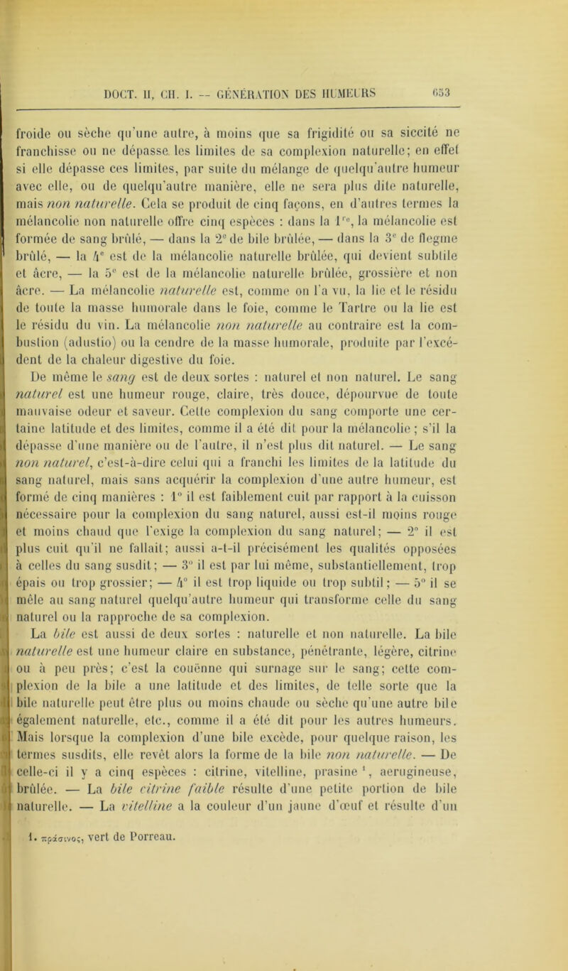 froide ou sèche qu’une autre, à moins que sa frigidité ou sa siccité ne franchisse ou ne dépasse, les limites de sa complexion naturelle; en effet si elle dépasse ces limites, par suite du mélange de quelqu’autre humeur avec elle, ou de quelqu’autre manière, elle ne sera plus dite naturelle, mais non naturelle. Cela se produit de cinq façons, en d’autres termes la mélancolie non naturelle otfre cinq espèces : dans la l'e, la mélancolie est formée de sang brillé, — dans la 2e de bile brûlée, — dans la 3e de flegme brûlé, — la !\e est de la mélancolie naturelle brûlée, qui devient subtile et âcre, — la 5° est de la mélancolie naturelle brûlée, grossière et non âcre. — La mélancolie naturelle est, comme on l'a vu, la lie et le résidu de toute la masse humorale dans le foie, comme le Tartre ou la lie est le résidu du vin. La mélancolie non naturelle au contraire est la com- bustion (adustio) ou la cendre de la masse humorale, produite par l'excé- dent de la chaleur digestive du foie. De même le sang est de deux sortes : naturel et non naturel. Le sang naturel est une humeur rouge, claire, très douce, dépourvue de toute mauvaise odeur et saveur. Celte complexion du sang comporte une cer- taine latitude et des limites, comme il a été dit pour la mélancolie; s’il la dépasse d’une manière ou de l’autre, il n’est plus dit naturel. — Le sang non naturel, c’est-à-dire celui qui a franchi les limites de la latitude du sang naturel, mais sans acquérir la complexion d’une autre humeur, est formé de cinq manières : 1° il est faiblement cuit par rapport à la cuisson nécessaire pour la complexion du sang naturel, aussi est-il moins rouge et moins chaud que l'exige la complexion du sang naturel; — 2° il est plus cuit qu’il ne fallait; aussi a-t-il précisément les qualités opposées à celles du sang susdit; — 3° il est par lui même, substantiellement, trop épais ou trop grossier; — /i° il est trop liquide ou trop subtil; — 5° il se mêle au sang naturel quelqu’autre humeur qui transforme celle du sang naturel ou la rapproche de sa complexion. La bile est aussi de deux sortes : naturelle et non naturelle. La bile naturelle est une humeur claire en substance, pénétrante, légère, citrine ou à peu près; c'est la couenne qui surnage sur le sang; cette com- plexion de la bile a une latitude et des limites, de telle sorte que la bile naturelle peut être plus ou moins chaude ou sèche qu’une autre bile également naturelle, etc., comme il a été dit pour les autres humeurs. Mais lorsque la complexion d’une bile excède, pour quelque raison, les termes susdits, elle revêt alors la forme de la bile non naturelle. — De celle-ci il y a cinq espèces : citrine, vitelline, prasine 1, aerugineuse, brûlée. — La bile citrine faible résulte d’une petite portion de bile naturelle. — La vitelline a la couleur d’un jaune d’œuf et résulte d’un I. Ttpâaivo;, vert de Porreau.