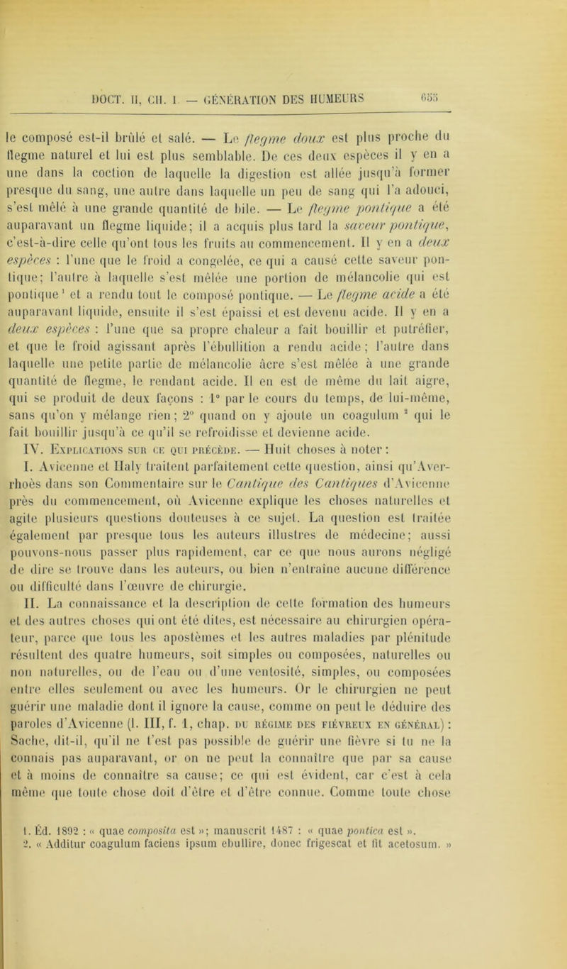 le composé est-il brûlé et salé. — Le flegme doux est plus proche du flegme naturel et lui est plus semblable. De ces deux espèces il y en a une clans la coction de laquelle la digestion est allée jusqu’à former presque du sang, une autre dans laquelle un peu de sang qui l’a adouci, s'est mêlé à une grande quantité de bile. — Le flegme politique a été auparavant un flegme liquide; il a acquis plus tard la saveur pontique, c’est-à-dire celle qu’ont tous les fruits au commencement. Il y en a deux espèces : l’une que le froid a congelée, ce qui a causé cette saveur poli- tique; l’autre à laquelle s’est mêlée une portion de mélancolie qui est pontique1 et a rendu tout le composé pontique. — Le flegme acide a été auparavant liquide, ensuite il s’est épaissi et est devenu acide. Il y en a deux espèces : l’une que sa propre chaleur a fait bouillir et putréfier, et que le froid agissant après l’ébullition a rendu acide ; l’autre dans laquelle une petite partie de mélancolie acre s’est mêlée à une grande quantité de flegme, le rendant acide. Il en est de même du lait aigre, qui se produit de deux façons : 1° par le cours du temps, de lui-même, sans qu’on y mélange rien; 2° quand on y ajoute un coagulum 2 qui le fait bouillir jusqu’à ce qu’il se refroidisse et devienne acide. IV. E xplications sur ex qui précède. — Huit choses à noter : I. Avicenne et Ilaly traitent parfaitement cette question, ainsi qu’Aver- rlioès dans son Commentaire sur le Cantique des Cantiques d’Avicenne près du commencement, où Avicenne explique les choses naturelles et agite plusieurs questions douteuses à ce sujet. La question est traitée également par presque tous les auteurs illustres de médecine; aussi pouvons-nous passer plus rapidement, car ce que nous aurons négligé de dire se trouve dans les auteurs, ou bien n’entraîne aucune différence ou difficulté dans l’œuvre de chirurgie. II. I ja connaissance et la description de celte formation des humeurs et des autres choses qui ont été dites, est nécessaire au chirurgien opéra- teur, parce que tous les apostèmes et les autres maladies par plénitude résultent des quatre humeurs, soit simples ou composées, naturelles ou non naturelles, ou de l’eau ou d’une ventosité, simples, ou composées entre elles seulement ou avec les humeurs. Or le chirurgien ne peut guérir une maladie dont il ignore la cause, comme on peut le déduire des paroles d’Avicenne (1. Ill, f. 1, chap, du régime des fiévreux en général) : Sache, dit-il, qu'il ne l’est pas possible de guérir une fièvre si tu ne la connais pas auparavant, or on ne peut la connaître que par sa cause et à moins de connaître sa cause; ce qui est évident, car c’est à cela même que toute chose doit d’être et d’être connue. Comme toute chose 1. Éd. 1892 : « quae composita est »; manuscrit 1487 : « quae pontica est ». 2. « Additur coagulum faciens ipsum ebullire, donee frigescat et lit acetosum. »