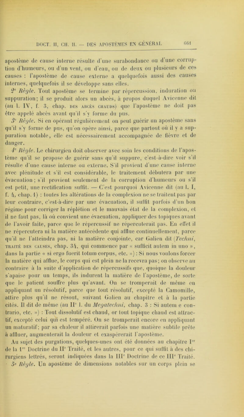 apostènie de cause interne résulte d’une surabondance ou d’une corrup- tion d’humeurs, ou d'un vent, ou d’eau, ou de deux ou plusieurs de ces causes : l’aposlème de cause externe a quelquefois aussi des causes internes, quelquefois il se développe sans elles. 2e Règle. Tout apostème se termine par répercussion, induration ou suppuration; il se produit alors un abcès, à propos duquel Avicenne dit (au 1. IV, f. 3, chap, des abcès chauds) que l’apostème ne doit pas être appelé abcès avant qu'il s’y forme du pus. 3e Règle. Si en opérant régulièrement on peut guérir un apostème sans qu’il s’y forme de pus, qu'on opère ainsi, parce que partout où il y a sup- puration notable, elle est nécessairement accompagnée de lièvre et de danger. 4e Règle. Le chirurgien doit observer avec soin les conditions de l’apos- tème qu'il se propose de guérir sans qu’il suppure, c’est-à-dire voir s’il résulte d’une cause interne ou externe. S'il provient d'une cause interne avec plénitude et s'il est considérable, le traitement débutera par une évacuation ; s’il provient seulement de la corruption d’humeurs ou s'il est petit, une rectification suffit. — C’est pourquoi Avicenne dit (au 1. I, f. h, chap. l) : toutes les altérations de la complexion ne se traitent pas par leur contraire, c’est-à-dire par une évacuation, il suffit parfois d’un bon régime pour corriger la réplétion et le mauvais état de la complexion, et il ne faut pas, là où convient une évacuation, appliquer des topiques avant de l’avoir faite, parce (pie le répercussif ne répercuterait pas. En (diet d ne répercutera ni la matière antécédente qui afflue continuellement, parce qu'il ne l’atteindra pas, ni la matière conjointe, car Galien dit (Techni, traité des causes, cbap. 3/i, qui commence par « sufticit autem in uno », dans la partie « si ergo fuerit totum corpus, etc. ») : Si nous voulons forcer la matière qui afflue, le corps qui est plein ne la recevra pas; on observe au contraire à la suite d’application de répercussifs que, quoique la douleur s’apaise pour un temps, ils indurent la matière de l'aposlème, de sorte que le patient souffre plus qu’avant. On se tromperait de même en appliquant un résolutif, parce que tout résolutif, excepté la Camomille, attire plus qu’il ne résout, suivant Galion au chapitre et à la partie cités. Il dit de même (au IIe 1. du Megatechni, chap. 3 : Si autem e con- trario, etc. ») : Tout dissolutif est chaud, or tout topique chaud est attrac- tif, excepté celui qui est tempéré. On se tromperait encore en appliquant un matnratif; par sa chaleur il attirerait parfois une matière subtile prête à affluer, augmenterait la douleur et exaspérerait l'aposlème. Au sujet des purgations, quelques-unes ont été données au chapitre Ier de la T® Doctrine du IIe Traité, et les autres, pour ce qui suffit à des chi- rurgiens lettrés, seront indiquées dans la IIIe Doctrine de ce IIIe Traité. • oe Règle. Un apostème de dimensions notables sur un corps plein se