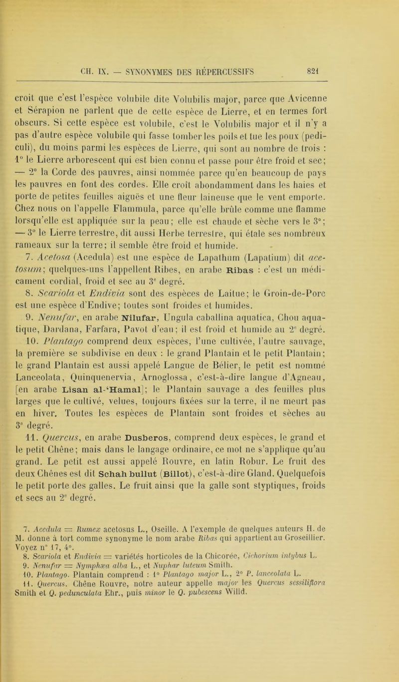 croit que c’est l'espèce volubile dite Volubilis major, parce que Avicenne et Sérapion ne parlent que de cette espèce de Lierre, et en termes fort obscurs. Si cette espèce est volubile, c'est le Volubilis major et il n’y a pas d’autre espèce volubile qui fasse tomber les poils et tue les poux (pedi- culi), du moins parmi les espèces de Lierre, qui sont au nombre de trois : 1 le Lierre arborescent qui est bien connu et passe pour être froid et sec; — 2° la Corde des pauvres, ainsi nommée parce qu’en beaucoup de pays les pauvres en font des cordes. Elle croît abondamment dans les haies et porte de petites feuilles aiguës et une Heur laineuse que le vent emporte. Chez nous on l'appelle Flammula, parce qu’elle brûle comme une flamme lorsqu’elle est appliquée sur la peau; elle est chaude et sèche vers le 3°; — 3° le Lierre terrestre, dit aussi Herbe terreslre, qui étale ses nombreux rameaux sur la terre; il semble être froid el humide. 7. Acetosa (Acedula) est une espèce de Lapalhum (Lapalium) dit ace- tosum; quelques-uns l’appellent Ribes, en arabe Ribas : c’est un médi- cament cordial, froid et sec au 3e degré. 8. Scariola et Endivia sont des espèces de Lailue; le Groin-de-Porc est une espèce d’Endive; toutes sont froides et humides. 9. Nenufar, en arabe Nilufar, Unguia caballina aquatica, Chou aqua- tique, Dardana, Farfara, Pavot d’eau; il est froid et humide au 2 degré. 10. Plantago comprend deux espèces, l’une cultivée, l’autre sauvage, la première se subdivise en deux : le grand Plantain et le petit Plantain; le grand Plantain est aussi appelé Langue de Bélier, le petit est nommé Lanceolata, Quinquenervia, Arnoglossa, c’est-à-dire langue d’Agneau, [en arabe Lisan al-kHamal ; le Plantain sauvage a des feuilles plus larges que le cultivé, velues, toujours fixées sur la terre, il ne meurt pas en hiver. Toutes les espèces de Plantain sont froides et sèches au 3° degré. 11. Quercus, en arabe Dusberos, comprend deux espèces, le grand et le petit Chêne; mais dans le langage ordinaire, ce mol ne s’applique qu’au grand. Le petit est aussi appelé Rouvre, en latin Robur. Le fruit des deux Chênes est dit Schah bullut (Billot), c’est-à-dire Gland. Quelquefois le petit porte des galles. Le fruit ainsi que la galle sont styptiques, froids et secs au 2e degré. 7. Accdula = Rume.v acetosus L., Oseille. A l’exemple de quelques auteurs II. de M. donne à tort comme synonyme le nom arabe Ribas qui appartient au Groseillier. Voyez n* 17, 4°. 8. Scariola et Endivia = variétés horticoles de la Chicorée, Cichorium intybus L. 9. Nenufar = Nymphæa alba L., et Nuphar luteum Smith. 10. Plantago. Plantain comprend : 1° Plantago major L., 2° P. lanceolata L. H. Quercus. Chêne Rouvre, notre auteur appelle major les Quercus scssiliflora Smith el Q. pedunculata Ehr., puis minor le Q. pubcscens Willd.