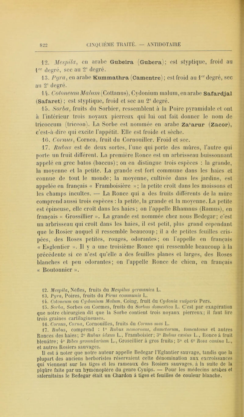 12. Mespila, en arabe Gubeira (Gubera); est styptique, froid au 1er degré, sec au 2e degré. 13. Pyra, en arabe Kummathra (Camentre) ; est froid au 1er degré, sec au 2e degré. 1/j. CotoneurnMalum[Cottanus), Cydonium malum,enarabe Safardjal (Safaret) ; est styptique, froid et sec au 2e degré. 15. Sorba, fruits du Sorbier, ressemblent à la Poire pyramidale et ont à l'intérieur trois noyaux pierreux qui lui ont fait donner le nom de trieoccum (triceon). La Sorbe est nommée en arabe Zakarur (Zacor), c’est-à-dire qui excite l’appétit. Elle est froide et sèche. 16. Cornus, Cornea, fruit du Cornouiller. Froid et sec. 17. Rubus est de deux sortes, l’une qui porte des mûres, l’autre qui porte un fruit différent. La première Ronce est un arbrisseau buissonnant appelé en grec balos (baccus) ; on en distingue trois espèces : la grande, la moyenne et la petite. La grande est fort commune dans les haies et connue de tout le monde; la moyenne, cultivée dans les jardins, est appelée en français « Framboisière »; la petite croît dans les moissons et les champs incultes. — La Ronce qui a des fruits différents de la mûre comprend aussi trois espèces : la petite, la grande et la moyenne. La petite est épineuse, elle croît dans les haies; on l’appelle Rhamnus (Ramus), en français « Grossillier ». La grande est nommée chez nous Bedegar; c’est un arbrisseau qui croît dans les haies, il est petit, plus grand cependant que le Rosier auquel il ressemble beaucoup; il a de petites feuilles cris- pées, des Roses petites, rouges, odorantes; on l’appelle en français « Esglenlier ». R y a une troisième Ronce qui ressemble beaucoup à la précédente si ce n’est qu’elle a des feuilles planes et larges, des Roses blanches et peu odorantes; on l’appelle Ronce de chien, en français « Boulonnier ». 12. Mespila, Nèlles, fruits du Mcspilus gcrmanica L. 13. Pyra, Poires, fruits du Pints communis L. 14. Cotoneum ou Cydonium Malum, Coing, fruit du Cydonia vulgaris Pers. 15. Sorba, Sorbes ou Cormes, fruits du Sorbus domcstica L. C’est par exagération que notre chirurgien dit que la Sorbe contient trois noyaux pierreux; il faut lire trois graines cartilagineuses. 16. Cornus, Corna, Gornouilles, fruits du Cornus mas L. 17. Rubus, comprend : 1° Rubus nemorosus, dumetorum, tomentosus et autres Ronces des haies; 2° Rubus idæus L., Framboisier; 3° Rubus cæsius L., Ronce à fruit bleuâtre; 4° Ribcs grossularium L., Groseillier à gros fruits; 5° et 6° Rosa canina L., et autres Rosiers sauvages. Il est à noter que notre auteur appelle Bedegar l’Eglantier sauvage, tandis que la plupart des anciens herboristes réservaient cette dénomination aux excroissances qui viennent sur les tiges et les rameaux des Rosiers sauvages, à la suite de la piqûre faite par un hyménoptère du genre Cynips. — Pour les médecins arabes et salernitains le Bedegar était un Chardon à tiges et feuilles de couleur blanche.