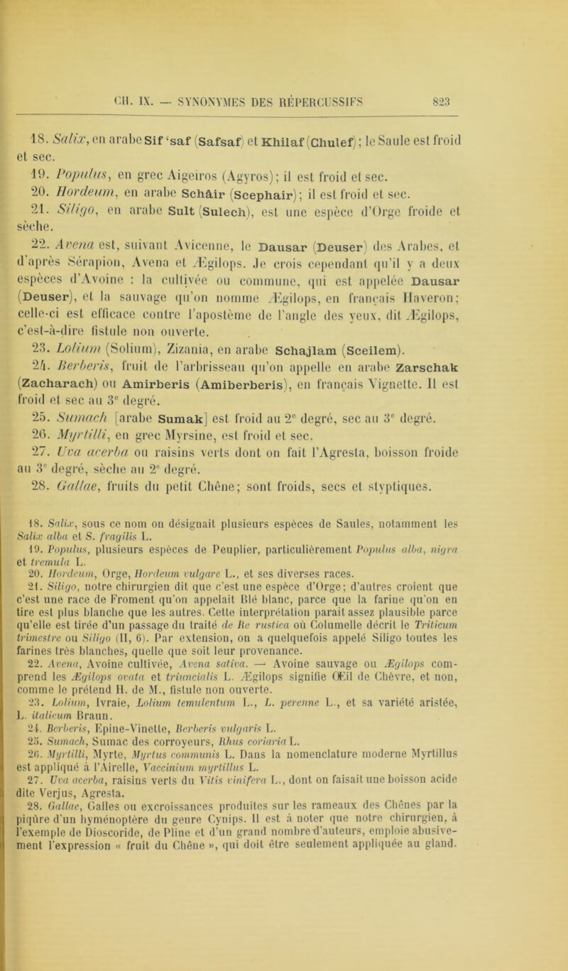 1S. Salix, en arabeSif‘saf (Safsaf) et Khilaf (Chulef); le Sanie est froid et sec. 19. Populus, en grec Aigeiros (Agyros); il est froid et sec. 20. Hordeum, en arabe Schâir (Scephair); il est froid et sec. 21. Siligo, en arabe Suit (Sulech), est une espèce d’Orge froide et sèche. 22. Avenu est, suivant Avicenne, le Bausar (Deuser) des Arabes, et d après Sérapion, Avena et Ægilops. Je crois cependant qu’il y a deux espèces d’Avoine : la cultivée ou commune, qui est appelée Dausar (Deuser), et la sauvage qu’on nomme Ægilops, en français Ilaveron; celle-ci est ellicace contre l’apostème de l’angle des yeux, dit Ægilops, c’est-à-dire fistule non ouverte. 23. Lohum (Solium), Zizania, en arabe Schajlam (Sceilem). 2/i. Berberis, fruit de l’arbrisseau qu’on appelle en arabe Zarschak (Zacharach) ou Amirberis (Amiberberis), en français Vignette. 11 est froid et sec au 3e degré. 25. Sumach [arabe Sumakj est. froid au 2° degré, sec au 3e degré. 26. Myrtilli, en grec Myrsine, est froid et sec. 27. Uva acerbci ou raisins verts dont on fait l’Agresta, boisson froide au 3° degré, sèche au 2e degré. 28. Gallae, fruits du petit Chêne; sont froids, secs et slypliques. 18. Salix, sons ce nom on désignait plusieurs espèces de Saules, notamment les Salix alla et S. fragilis L. 19. Populus, plusieurs espèces de Peuplier, particulièrement Populus alba, nigra et tremula L. 20. Hordeum, Orge, Hordeum vulgare L., et ses diverses races. 21. Siligo, notre chirurgien dit que c’est une espèce d’Orge; d’aulres croient que c’est une race de Froment qu’on appelait Rlé blanc, parce que la farine qu’on en tire est plus blanche que les autres. Cette interprétation parait assez plausible parce qu’elle est tirée d’un passage du traité de Ile rustica où Columelle décrit le Triticum trimestre ou Siligo (11, 6). Par extension, on a quelquefois appelé Siligo toutes les farines très blanches, quelle que soit leur provenance. 22. Avenu, Avoine cultivée, Avena saliva. — Avoine sauvage ou Ægilops com- prend les Ægilops ovata et triuncialis L. Ægilops signifie Œil de Chèvre, et non, comme le prétend II. de M., fistule non ouverte. 23. Lolium, Ivraie, Lolium temulcntum L., L. perenne L., et sa variété aristée, L. italieum Braun. 24. Bcrberis, Epine-Vinette, Berberis vulgaris L. 23. Sumach, Sumac des corroyeurs, Rhus coriaria L. 20. Myrtilli, Myrte, Myrtus communis L. Dans la nomenclature moderne Myrtillus est appliqué à l’Airelle, Vaccinium myrtillus L. 27. Uva acerba, raisins verts du Vitis vinifera L., dont on faisait une boisson acide dite Verjus, Agresta. 28. Gallae, Galles ou excroissances produites sur les rameaux des Chênes par la piqûre d'un hyménoptère du genre Cynips. 11 est à noter que notre chirurgien, à l’exemple de Dioscoride, de Pline et drun grand nombre-d’auteurs, emploie abusive- ment l'expression « fruit du Chêne », qui doit être seulement appliquée au gland.