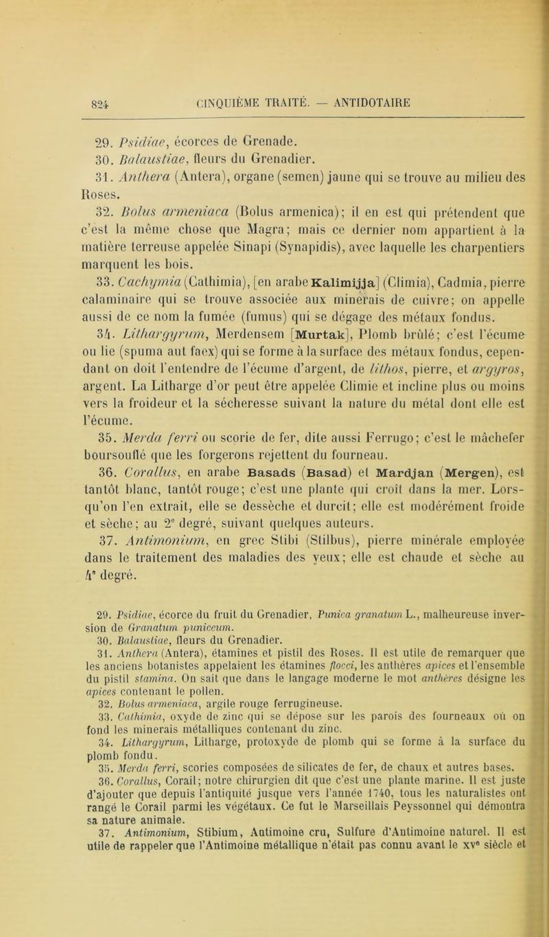 29. Psidiae, écorces de Grenade. 30. Balaustiae, fleurs du Grenadier. 31. Anthera (Àntera), organe (semen) jaune qui se trouve au milieu des Hoses. 32. Bolus armeniaca (Bolus armenica); il en est qui prétendent que c’est la même chose que Magra; mais ce dernier nom appartient à la matière terreuse appelée Sinapi (Synapidis), avec laquelle les charpentiers marquent les bois. 33. Cachymia (Cathimia), [en arabe Kalimijja] (Climia), Cadmia, pierre calaminaire qui se trouve associée aux minerais de cuivre; on appelle aussi de ce nom la fumée (fumus) qui se dégage des métaux fondus. 3/i. Lithargyrum, Merdensem MurtakJ, Plomb brûlé; c’est l’écume ou lie (spuma aut faex) qui se forme à la surface des métaux fondus, cepen- dant on doit l’entendre de l’écume d’argent, de lithos, pierre, et argyros, argent. La Litharge d’or peut être appelée Climie et incline plus ou moins vers la froideur et la sécheresse suivant la nature du métal dont elle est l’écume. 35. Merda ferri ou scorie de fer, dite aussi Ferrugo; c’est le mâchefer boursouflé que les forgerons rejettent du fourneau. 36. Corallus, en arabe Basads (Basad) et Mardjan (Mergen), est tantôt blanc, tantôt rouge; c’est une plante qui croît dans la mer. Lors- qu’on l’en extrait, elle se dessèche et durcit; elle est modérément froide et sèche; au 2e degré, suivant quelques auteurs. 37. Antimonium, en grec Stibi (Stilbus), pierre minérale employée dans le traitement des maladies des yeux; elle est chaude et sèche au /i9 degré. 29. Psidiae, écorce du fruit du Grenadier, Panica granatum L., malheureuse inver- sion de Granatum puniceum. 30. Balaustiae, (leurs du Grenadier. 31. Anthera (Antera), étamines et pistil des Roses. Il est utile de remarquer que les anciens botanistes appelaient les étamines flocci, les anthères apices et l’ensemble du pistil stamina. On sait que dans le langage moderne le mot anthères désigne les apices contenant le pollen. 32. Bolus armeniaca, argile rouge ferrugineuse. 33. Cathimia, oxyde de zinc qui se dépose sur les parois des fourneaux où on fond les minerais métalliques contenant du zinc. 34. Lithargyrum, Litharge, protoxyde de plomb qui se forme à ta surface du plomb fondu. 35. Merda ferri, scories composées de silicates de fer, de chaux et autres bases. 30. Corallus, Corail ; notre chirurgien dit que c’est une plante marine. 11 est juste d’ajouter que depuis l’antiquité jusque vers l’année 1740, tous les naturalistes ont rangé le Gorail parmi les végétaux. Ge fut le Marseillais Peyssonnel qui démontra sa nature animale. 37. Antimonium, Stibium, Antimoine cru, Sulfure d’Autimoine naturel. 11 est utile de rappeler que l’Antimoine métallique n’était pas connu avant le xve siècle et