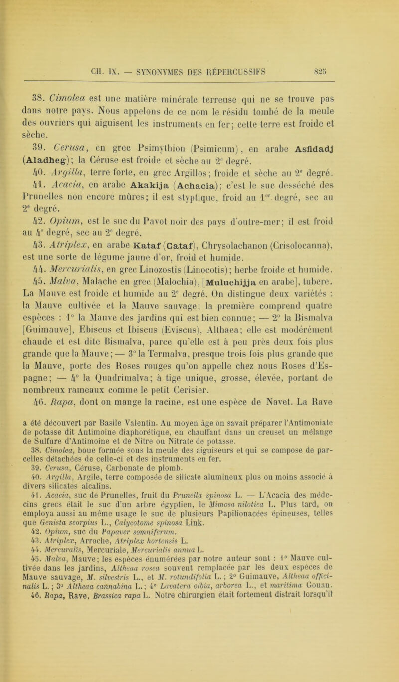 38. Cimolea est une matière minérale terreuse qui ne se trouve pas dans notre pays. Nous appelons de ce nom le résidu tombé de la meule des ouvriers qui aiguisent les instruments en fer; cette terre est froide et sèche. 39. Cerusa, en grec Psimylhion (Psimicum), en arabe Asfidadj (Aladheg); la Céruse est froide et sèche au 2e degré. /i0. Argilla, terre forte, en grec Argillos; froide et sèche au 2e degré. 41. Acacia, en arabe Akakija (Achacia); c’est le suc desséché des Prunelles non encore mûres; il est styptique, froid au 1er degré, sec au 2° degré. 42. Opium, est le suc du Pavot noir des pays d’outre-mer; il est froid au 4° degré, sec au 2° degré. 43. Atriplcx, en arabe Kataf (Cataf), Chrysolachanon (Crisolocanna), est une sorte de légume jaune d’or, froid et humide. 44. Mercurialis, en grecLinozostis(Linocotis); herbe froide et humide. 45. Mctlva, Maladie en grec (Malochia), [Muluchijja en arabe], tubere. La Mauve est froide et humide au 2e degré. On distingue deux variétés : la Mauve cultivée et la Mauve sauvage; la première comprend quatre espèces : 1° la Mauve des jardins qui est bien connue; — 2° la Bismalva [Guimauve], Ebiscus et Ibiscus (Eviscus), Althaea; elle est modérément chaude et est dite Bismalva, parce qu’elle est à peu près deux fois plus grande que la Mauve; — 3° la Termalva, presque trois fois [dus grande que la Mauve, porte des Boses rouges qu’on appelle chez nous Boses d’Es- pagne; — 4° la Quadrimalva; à tige unique, grosse, élevée, portant de nombreux rameaux comme le petit Cerisier. 46. /lapa, dont on mange la racine, est une espèce de Navet. La Rave a été découvert par Basile Valentin. Au moyen âge on savait préparer l’Antimoniate de potasse dit Antimoine diaphonique, en chauffant dans un creuset un mélange de Sulfure d’Antimoine et de Nitre ou Nitrate de potasse. 38. Cimolea, boue formée sous la meule des aiguiseurs et qui se compose de par- celles détachées de celle-ci et des instruments en fer. 39. Cerusa, Céruse, Carbonate de plomb. 40. Argilla, Argile, terre composée de silicate alumineux plus ou moins associé à divers silicates alcalins. 41. Acacia, suc de Prunelles, fruit du Prunella spinosa L. — L'Acacia des méde- cins grecs était le suc d’un arbre égyptien, le Mimosa nilotica L. Plus tard, on employa aussi au même usage le suc de plusieurs Papilionacées épineuses, telles que Genista scorpius L., Calycotome spinosa Link. 42. Opium, suc du Papaver somniferum. 43. Atriplcx, Arroche, Atriplex hortensis L. 44. Mercuralïs, Mercuriale, Mercurialis annua L. 45. Malva, Mauve; les espèces énumérées par notre auteur sont : 1° Mauve cul- tivée dans les jardins, Altheaa rosea souvent remplacée par les deux espèces de Mauve sauvage, M. silvestris L., et M. rotundifolia L. ; 2° Guimauve, Altheaa offici- nalis L. ; 3° Altheaa caïinabina L.; 4° Lavatera olbia, arborea L., et maritima Gouan. 46. Rapa, Rave, Brassica rapa L. Notre chirurgien était fortement distrait lorsqu il