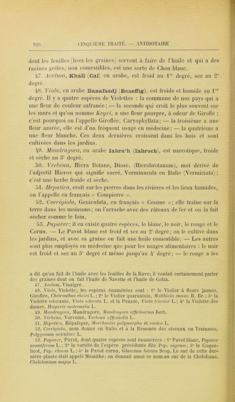 dont les feuilles [ lisez les graines] servent à faire de l'huile et qui a des racines grêles, non comestibles, est une sorte de Chou blanc. 47. Acetum, Khali (Cal) en arabe, est froid au lor degré, sec au 2e degré. 48. Viola, en arabe Banafsadj (Beneffig), est froide et humide au 1er degré. Il y a quatre espèces de Violettes : la commune de nos pays qui a une fleur de couleur safranée; — la seconde qui croît le plus souvent sur les murs et qu’on nomme Keyri, a une fleur pourpre, à odeur de Girofle : c’est pourquoi on l’appelle Giroflée, Caryophyllata; — la troisième a une fleur azurée, elle est d’un fréquent usage en médecine; — la quatrième a une fleur blanche. Ces deux dernières croissent dans les bois et sont cultivées dans les jardins. 49. Mandragora, en arabe labru/h (Iabroch), est narcotique, froide et sèche au 3e degré. 50. Verbena, Iliera Botane, Diosc. (Hierobrolanum), mot dérivé de l'adjectif Ilieros qui signifie sacré, Verminacula en Italie (Vermiciata) ; c’est une herbe froide et sèche. 51. Hepatica, croît sur les pierres dans les rivières et les lieux humides, on l’appelle en français « Compierre ». 52. Corrigiola, Geniculata, en français « Gesune »; elle traîne sur la terre dans les moissons; on l’arrache avec des râteaux de fer et on la fait sécher comme le foin. 53. Papaver; il en existe quatre espèces, le blanc, le noir, le rouge et le Cornu. — Le Pavot blanc est froid et sec au 2e degré; on le cultive dans les jardins, et avec sa graine on fait une huile comestible. — Les autres sont plus employés en médecine que pour les usages alimentaires : le noir est froid et sec au 3e degré et même jusqu’au 4e degré; — le rouge a les a dit qu’on fait de l’huile avec les feuilles de la Rave; il voulait certainement parler des graines dont on fait l’huile de Navette et l’huile de Colza. 47. Acetum, Vinaigre. 48. Viola, Violette; les espèces énumérées sont : 1° le Violier à fleurs jaunes, Giroflée, Cheiranthus chciri U.; 2° le Violier quarantain, Matthiola annua R. Br.; 3° la Violette odorante, Viola odorata L. et la Pensée, Viola tricolor L.; 4° la Violette des dames, Hcsperis matronalis L. 49. Mandragora, Mandragore, Mandragora officinarum Bert. 50. Verbena, Verveine, Verbena officinalis L. 31. Hepatica, Hépatique, Marchantia polymorpha et conica L. 52. Corrigiola, nom donné en Italie et à la Renouée des oiseaux ou Traînasse, Polygonum aviculare L. 53. Papaver, Pavot, dont quatre espèces sont énumérées : 1° Pavot blanc, Papaver somniferum L.; 2° la variété de l’espèce précédente dite Pap. nigrum ; 3° le Coque- licot, Pap. rhoeas L. ; 4° le Pavot cornu, Glaucium luteum Scop. Ee suc de cette der- nière plante était appelé Mémithe; on donnait aussi ce nom au suc de la Chélidoine, Chelidonium majus L.