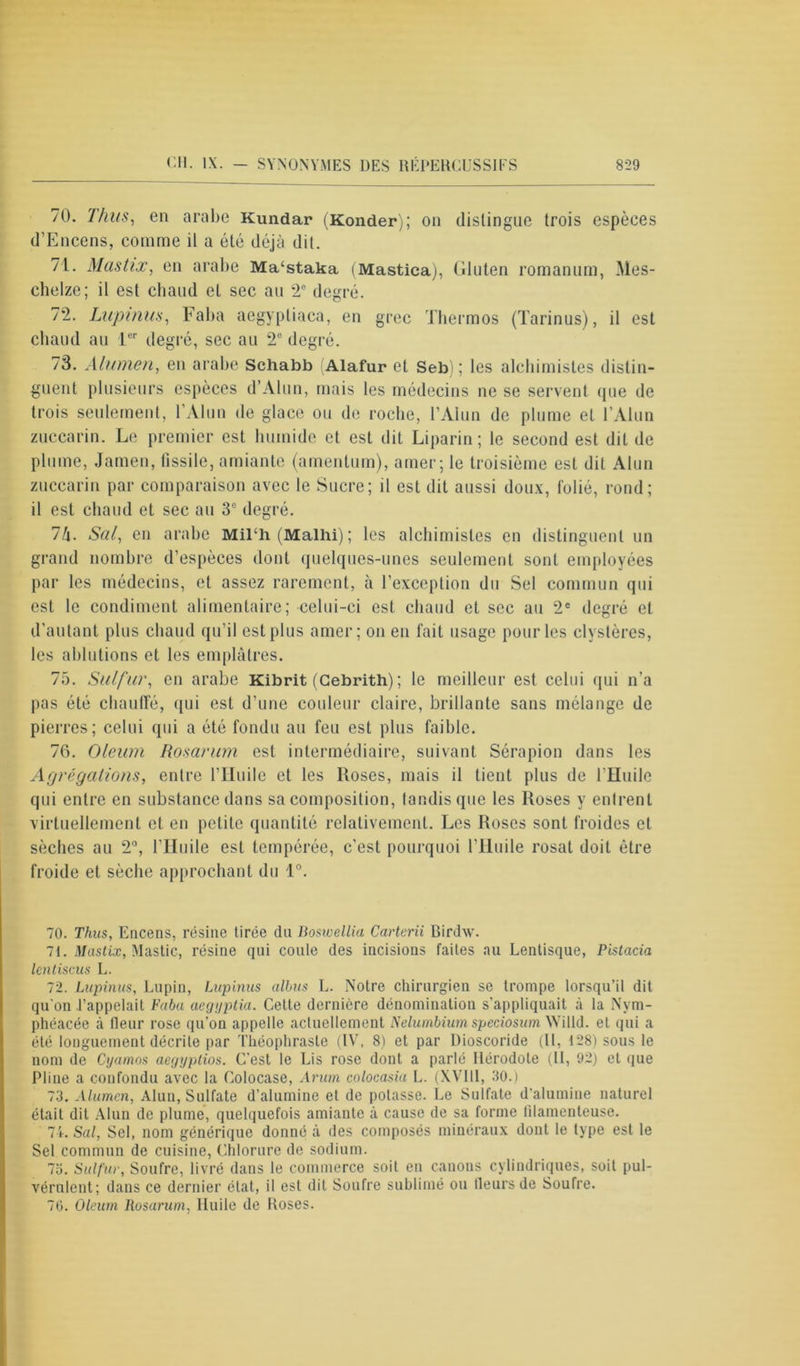70. Thus, en arabe Kundar (Konder); on distingue trois espèces d’Encens, comme il a été déjà dit. 71. Mcistix, en arabe Ma‘staka (Mastica), Gluten romanum, Mes- chelze; il est chaud et sec au 2e degré. 72. Lupinus, Faba aegyptiaca, en grec Thermos (Tarinus), il est chaud au 1er degré, sec au 2e degré. 73. Alumen, en arabe Schabb (Alafur et Seb) ; les alchimistes distin- guent plusieurs espèces d’Alun, mais les médecins ne se servent que de trois seulement, l’Alun de glace ou de roche, l’Alun de plume et l’Alun zuccarin. Le premier est humide et est dit Liparin; le second est dit de plume, Jamen, fissile, amiante (amentum), amer; le troisième est dit Alun zuccarin par comparaison avec le Sucre; il est dit aussi doux, folié, rond; il est chaud et sec au 3° degré. 7/j. Sal, en arabe MiTh(Malhi); les alchimistes en distinguent un grand nombre d’espèces dont quelques-unes seulement sont employées par les médecins, et assez rarement, à l’exception du Sel commun qui est le condiment alimentaire; celui-ci est chaud et sec au 2e degré et d’autant plus chaud qu’il est plus amer; on en fait usage pour les clystères, les ablutions et les emplâtres. 75. Sulfur, en arabe Kibrit (Cebrith) ; le meilleur est celui qui n’a pas été chauffé, qui est d’une couleur claire, brillante sans mélange de pierres; celui qui a été fondu au feu est plus faible. 76. Oleum Rosarum est intermédiaire, suivant Sérapion dans les Agrégations, entre l’Huile et les Roses, mais il tient plus de l'Huile qui entre en substance dans sa composition, landis que les Roses y entrent virtuellement et en petite quantité relativement. Les Roses sont froides cl sèches au 2°, l’Huile est tempérée, c’est pourquoi l’Huile rosat doit être froide et sèche approchant du 1°. 70. Thus, Encens, résine tirée du Boswellia Carterii Birdw. 71. Mastix, Mastic, résine qui coule des incisions faites au Lentisque, Pistacia lenliscus L. 72. Lupinus, Lupin, Lupinus albus L. Notre chirurgien se trompe lorsqu’il dit qu’on l’appelait Faba aegyptia. Cette dernière dénomination s’appliquait à la Nym- phéacée à fleur rose qu’on appelle actuellement Nelumbium speciosum Willd. et qui a été longuement décrite par Théophraste (IV, 8) et par Dioscoride (II, 128) sous le nom de Cyamos aegyplios. C’est le Lis rose dont a parlé Hérodote (II, 92) et que Pline a confondu avec la Colocase, Arum colocasiu L. (XVIII, 30.) 73. Alumen, Alun, Sulfate d’alumine et de potasse. Le Sulfate d’alumine naturel était dit Alun de plume, quelquefois amiante à cause de sa forme filamenteuse. 74. Sal, Sel, nom générique donné à des composés minéraux dont le type est le Sel commun de cuisine, Chlorure de sodium. 75. Sulfur, Soufre, livré dans le commerce soit en canons cylindriques, soit pul- vérulent; dans ce dernier état, il est dit Soufre sublimé ou Heurs de Soufre. 70. Oleum Rosarum, Huile de Roses.