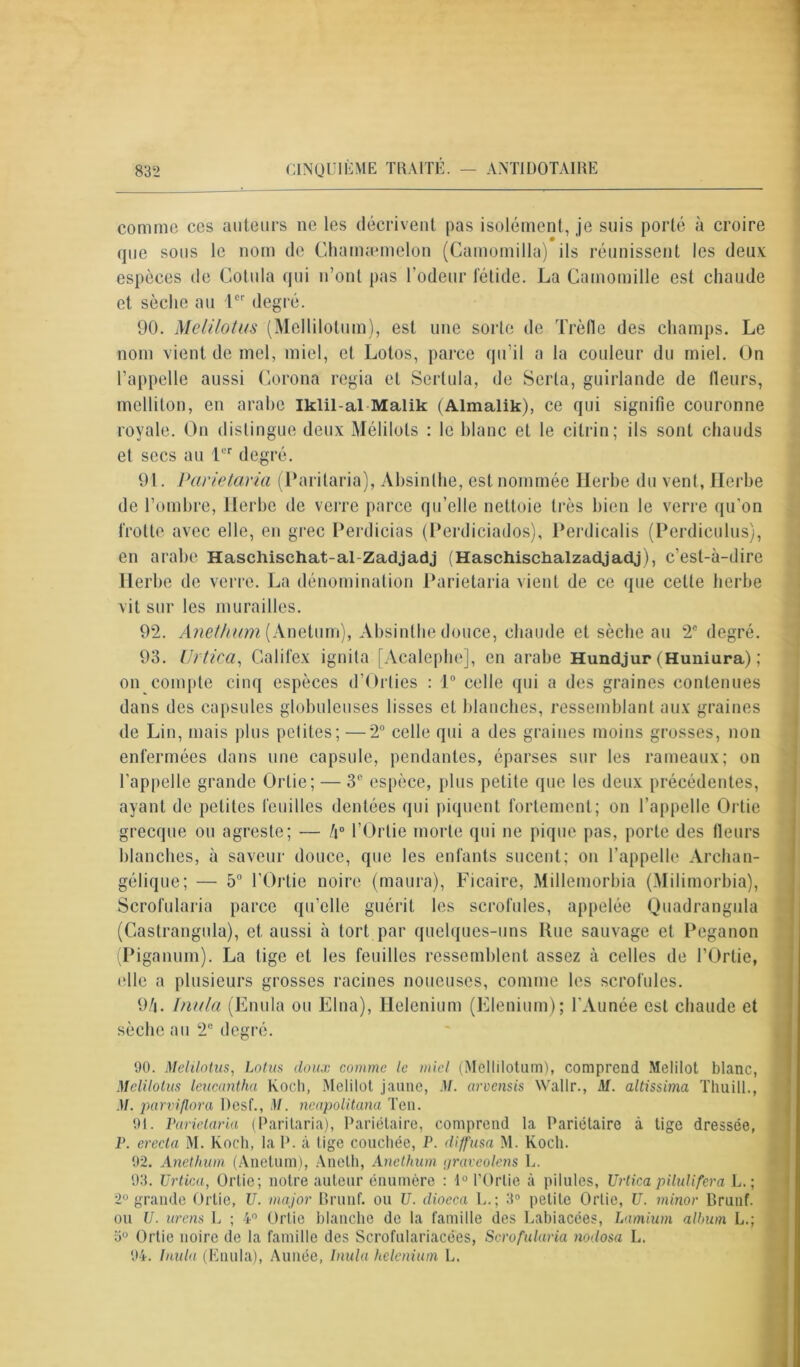 comme ces auteurs ne les décrivent pas isolément, je suis porté à croire que sous le nom de Chamæmelon (Camomilla) ils réunissent les deux espèces de Cotula qui n’ont pas l'odeur fétide. La Camomille est chaude et sèche au Ie' degré. 90. Melilotus (Mcllilotum), est une sorte de Trèfle des champs. Le nom vient de mel, miel, et Lotos, parce qu’il a la couleur du miel. On l’appelle aussi Corona regia et Serlula, de Serta, guirlande de fleurs, melliton, en arabe iklil-al Malik (Almalik), ce qui signifie couronne royale. On distingue deux Mélilols : le blanc et le cilrin; ils sont chauds et secs au Lcr degré. 91. Parietaria (Parilaria), Absinthe, est nommée Herbe du vent, Herbe de l’ombre, Herbe de verre parce qu’elle nettoie très bien le verre qu’on frotte avec elle, en grec Perdicias (Perdiciados), Perdicalis (Perdiculus), en arabe Haschischat-al-Zadjadj (Haschischalzadjadj), c’est-à-dire Herbe de verre. La dénomination Parietaria vient de ce que cette herbe vit sur les murailles. 92. Anethum (Anetum), Absinthe douce, chaude et sèche au 2e degré. 93. IJrtica, Califex ignita [Acalephe], en arabe Hundjur (Huniura) ; on compte cinq espèces d’Orties : 1° celle qui a des graines contenues dans des capsules globuleuses lisses et blanches, ressemblant aux graines de Lin, mais plus pelites;—2° celle qui a des graines moins grosses, non enfermées dans une capsule, pendantes, éparses sur les rameaux; on l’appelle grande Ortie; — 3e espèce, plus petite que les deux précédentes, ayant de petites feuilles dentées qui piquent fortement; on l’appelle Ortie grecque ou agreste; — /i° l’Ortie morte qui ne pique pas, porte des fleurs blanches, à saveur douce, que les enfants sucent; on l’appelle Archan- gélique; — 5° l’Ortie noire (maura), Ficaire, Millemorbia (Milimorbia), Scrofularia parce qu’elle guérit les scrofules, appelée Quadrangula (Gastrangula), et. aussi à tort par quelques-uns Rue sauvage et Peganon (Piganum). La tige et les feuilles ressemblent assez à celles de l’Ortie, (die a plusieurs grosses racines noueuses, comme les scrofules. 9/i. Inula (Enula ou Elna), Helenium (Elénium); l’Aunée est chaude et sèche au 2° degré. 90. Melilotus, Lotus doux comme le miel (Mcllilotum), comprend Melilot blanc, Melilotus leucantha Koch, Melilot jaune, M. arvensis Wallr., M. altissima Tliuill., M. parviflora Pesf., M. neapolitana Ten. 91. Parietaria (Paritaria), Pariétaire, comprend la Pariétaire à tige dressée, P. erect a M. Koch, la P. à tige couchée, P. diffusa M. Koch. 92. Anethum (Anetum), Aneth, Anethum tjravcolens 1.. 93. TJrtica, Ortie; notre auteur énumère : 1° l’Ortie à pilules, Urtica pilulifera L. ; 2° grande Ortie, U. major Brunf. ou U. diocca U.; 3° petite Ortie, U. minor Brunf. ou U. urens L ; 4° Ortie blanche de la famille des Labiacées, Lamium album L.; 5° Ortie noire de la famille des Scrofulariacées, Scrofularia nodosa L. 94. Inula (Enula), Aunée, Inula helenium L.
