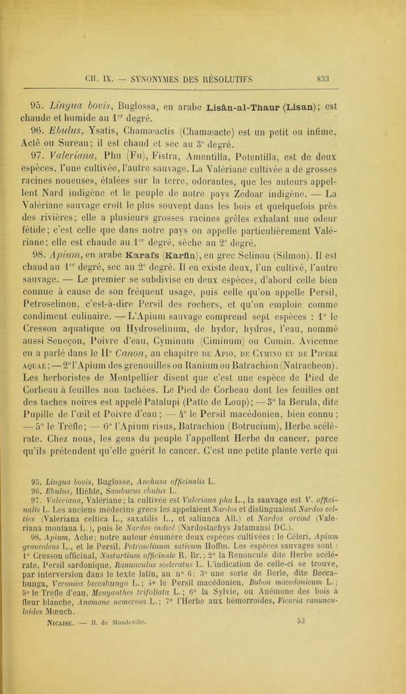 95. Lingua bonis, Buglossa, en arabe Lisân-al-Thaur (Lisan); est chaude et humide au 1er degré. 96. Ebulus, Ysatis, Chamæactis (Chamæaete) est un petit ou infime, Acté ou Sureau; il esl chaud et sec au 3e degré. 97. Valeriana, Phu (Fu), Fistra, Amentilla, Potenlilla, est de deux espèces, l’une cultivée, l’autre sauvage. La Valériane cultivée a de grosses racines noueuses, étalées sur la terre, odorantes, que les auteurs appel- lent Nard indigène et le peuple de notre pays Zedoar indigène. — La Valériane sauvage croît le plus souvent dans les bois et quelquefois près des rivières; elle a plusieurs grosses racines grêles exhalant une odeur fétide; c’est celle que dans notre pays on appelle particulièrement Valé- riane; elle est chaude au 1er degré, sèche au 2e degré. 98. Apium, en arabe Karafs Karfin), en grec Selinon (Silmon). 11 est chaud au 1er degré, sec au 2e degré. Il en existe deux, l'un cultivé, l’autre sauvage. — Le premier se subdivise en deux espèces, d’abord celle bien connue à cause de son fréquent usage, puis celle qu’on appelle Persil, Petroselinon, c’est-à-dire Persil des rochers, et qu’on emploie comme condiment culinaire. —L’Apium sauvage comprend sept espèces : lu le Cresson aquatique ou Ilydroselinum, de hydor, hydros, l’eau, nommé aussi Senecon, Poivre d’eau, Cyminum (Ciminum) ou Cumin. Avicenne en a parlé dans le IL' Canon, au chapitre de Apio, de Cymi.no et de Pipeke aquae ; — 2°l’Apium des grenouilles ou Ranium ou Batrachion (Natracheon). Les herboristes de Montpellier disent que c’est une espèce de Pied de Corbeau à feuilles non tachées. Le Pied de Corbeau dont les feuilles ont des taches noires est appeléPatalupi (Patte de Loup); —3° la Berula, dite Pupille de l’œil et Poivre d’eau ; — l\° le Persil macédonien, bien connu ; — 5° le Trèfle; — 6° l’Apium risus, Batrachion (Botrucium), Herbe scélé- rate. Chez nous, les gens du peuple l’appellent Herbe du cancer, parce qu’ils prétendent qu’elle guérit le cancer. C’est une petite plante verte qui 9o. Lingua bovis, Buglosse, Anchusa officinalis L. 9G. Ebulus, Ilièble, Sambucus ebulus L. 97. Valeriana, Valériane; ta cultivée est Valeriana phu L., la sauvage est V. offici- nalis L. Les anciens médecins grecs les appelaient ïYmtos et distinguaient Nardos cel- tice (Valeriana celtica L., saxatilis L., et saliunca AU.) et Nai'dos oreinê (Vale- riana montana L.), puis le Nardos indicé (Nardostachys Jatamansi DC.). 98. Apium, Ache; notre auteur énumère deux espèces cultivées: le Céleri, Apium graveolens L., et le Persil, Petroselinum sativum HotTin. Les espèces sauvages sont : 1° Cresson officinal. Nasturtium officinale R. Br.; 2° la Renoncule dite Herbe scélé- rate, Persil sardonique, Ranunculus sceleratus L. L'indication de celle-ci se trouve, par interversion dans le texte latin, au n° 6; 3° une sorte de Berle, dite Becca- bunga, Veronica beccabunga L.; 4° le Persil macédonien, Bubon macedonicum L.; 5° le Trèfle d’eau, Menyanthes trifoliata L.; 6° la Sylvie, ou Anémone des bois à fleur blanche, Anemone nemerosa L.; 7° l’Herbe aux hémorroïdes, Ficaria ranuncu- loides Mcench. NlCAISE. — H. de Mondevillc. o3