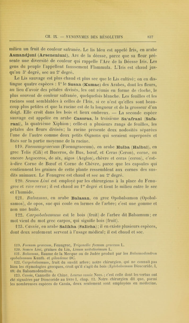 milieu un imit de couleur safranée. Le lis bleu est appelé Iris, en arabe Asmandjuni (Arseneniuni), Arc de la déesse, parce que sa fleur pré- sente une diversité de couleur qui rappelle l’Arc de la Déesse Iris. Les gens du peuple l’appellent, laussement Flarnmula. L’Iris est chaud jus- qu’au 3° degré, sec au 2e degré. Le Lis sauvage est plus chaud et plus sec que le Lis cultivé; on en dis- tingue quatre espèces : 1° le Susan (Kumac) des Arabes, dont les fleurs, au lieu d’avoir des pétales divisés, les ont réunis en forme de cloche, le plus souvent de couleur safranée, quelquefois blanche. Les feuilles et les racines sont semblables à celles de l’Iris, si ce n’est qu’elles sont beau- coup plus petites et que la racine est de la longueur et de la grosseur d’un doigt. Elle croît dans les bois et lieux ombreux. — La seconde espèce sauvage est appelée en arabe Casoras, la troisième Sa^afrani (Safa- rani), la quatrième Xiphion ; celle-ci a plusieurs rangs de feuilles, les pétales des fleurs divisés; la racine présente deux nodosités séparées l'une de l’autre comme deux petits Oignons qui seraient superposés et fixés sur la partie moyenne de la racine. 119. Faenumgraecum (Foenugraecum), en arabe Hulba (Halbal), en grec Telis (Cili) et Buceros, de Bus, bœuf, et Géras (Ceron), corne, ou encore Aegoceros, de aïx, aigos (Aeglon), chèvre et ceras (ceron), c’est- à-dire Corne de Bœuf et Corne de Chèvre, parce que les capsules qui contiennent les graines de cette plante ressemblent aux cornes des sus- dits animaux. Le Fenugrec est chaud et sec au 2e degré. 120. Semen Uni est employé par les chirurgiens à la place du Fenu- grec et vice versa ; il est chaud au 1er degré et tient le milieu entre le sec et l’humide. 121. Balsamus, en arabe Balasan, en grec Opobalsamon (Opobal- samos), de opos, suc qui coule en larmes de l’arbre; c’est une gomme et non une huile. 122. Carpobalsamum est le bois (fruit) de l’arbre dit Balsamum ; ce mol vient du mot grec carpos, qui signifie bois (fruit). 123. Cassia, en arabe Salikha (Salicha) ; il en existe plusieurs espèces, dont deux seulement servent à l’usage médical; il est chaud et sec. 110. Foenum graecum, Fenugrec, Trigonella foenum graecum L. 120. Semen Uni, graines du Lin, Linum usitatissimum L. 121. Balsamus, Baume de la Mecque ou de Judée produit par les Balsamodcndron opobalsamum Kunth. et gileadense L)C. 122. Carpobalsamum, fruit du susdit arbre; notre chirurgien, qui ne connaît pas bien les étymologies grecques, croit qu’il s’agit du bois (Xi/lobalsmnum Dioscoride. 1. 18) du Balsamodendron. 123. Cassia, Cannelle de Chine, Lauras cassia Nees. ; c’est celle dont les vertus ont été signalées par Dioscoride au livre L chap. 12. Notre chirurgien dit que, parmi les nombreuses espèces de Cassia, deux seulement sont employées en médecine.