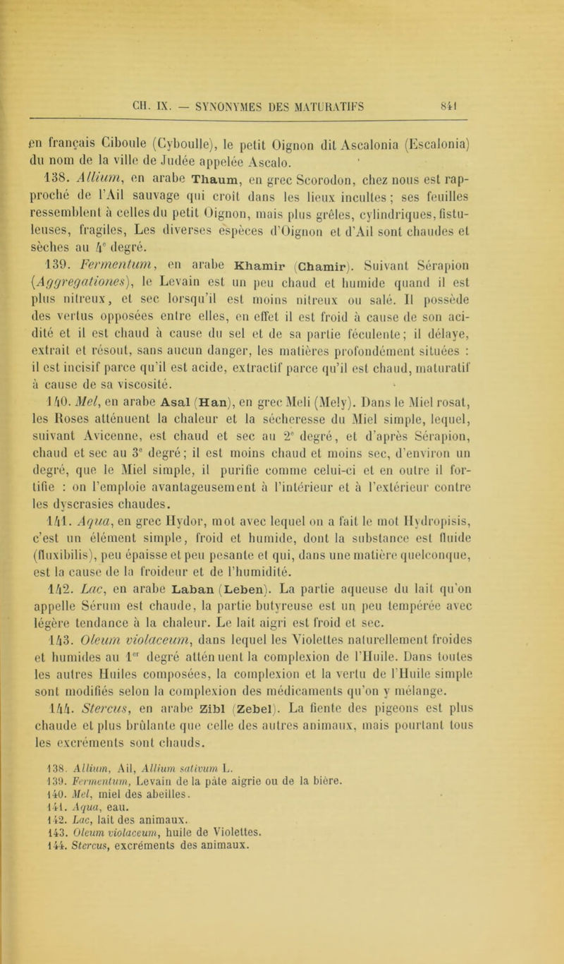 en français Ciboule (Cyboulle), le petit Oignon dit Ascalonia (Escalonia) du nom de la ville de Judée appelée Ascalo. 138. Allium, en arabe Thaum, en grec Scorodon, chez nous est rap- proché de l’Ail sauvage qui croit dans les lieux incultes ; ses feuilles ressemblent à celles du petit Oignon, mais plus grêles, cylindriques, fistu- lcuses, fragiles, Les diverses espèces d’Oignon et d’Ail sont chaudes et sèches au 4° degré. 139. Fermentum, en arabe Khamir (Chamir). Suivant Sérapion (.Aggregations), le Levain est un peu chaud et humide quand il est plus nitreux, et sec lorsqu’il est moins nitreux ou salé. 11 possède des vertus opposées entre elles, en effet il est froid à cause de son aci- dité et il est chaud à cause du sel et de sa partie féculente; il délaye, extrait et résout, sans aucun danger, les matières profondément situées : il est incisif parce qu’il est acide, extractif parce qu’il est chaud, maturatif à cause de sa viscosité. 1 AO. Mel, en arabe Asal (Han), en grec Meli (Mely). Dans le Miel rosat, les Roses atténuent la chaleur et la sécheresse du Miel simple, lequel, suivant Avicenne, est chaud et sec au 2° degré, et d’après Sérapion, chaud et sec au 3° degré; il est moins chaud et moins sec, d’environ un degré, que le Miel simple, il purifie comme celui-ci et en outre il for- tifie : on l’emploie avantageusement à l’intérieur et à l’extérieur contre les dyscrasies chaudes. 141. Aqua, en grec Hydor, mot avec lequel on a fait le mot llydropisis, c’est un élément simple, froid et humide, dont la substance est fluide (fluxibilis), peu épaisse et peu pesante et qui, dans une matière quelconque, est la cause de la froideur et de l’humidité. 142. Lac, en arabe Laban (Leben). La partie aqueuse du lait qu’on appelle Sérum est chaude, la partie butyreuse est un peu tempérée avec légère tendance à la chaleur. Le lait aigri est froid et sec. 143. Oleum violaceum, dans lequel les Violettes naturellement froides et humides au lor degré atténuent la complexion de l’Huile. Dans toutes les autres Huiles composées, la complexion et la vertu de l'Huile simple sont modifiés selon la complexion des médicaments qu’on y mélange. 144. Stercus, en arabe Zibl (Zebel). La fiente des pigeons est plus chaude et plus brûlante que celle des autres animaux, mais pourtant tous les excréments sont chauds. 138. Allium, Ail, Allium sativum L. 139. Fermentum, Levain delà pâte aigrie on de la bière. 140. Mel, miel des abeilles. 141. Aqua, eau. 142. Lac, lait des animaux. 143. Oleum violaceum, huile de Violettes. 144. Stercus, excréments des animaux.