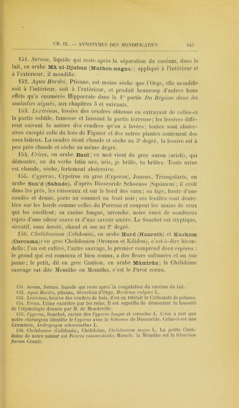 151. Serum, liquide qui reste après la séparation du caséum, dans le lait, en arabe Mâ, al-Djuban (Mathon-nagna) ; appliqué à l’intérieur et à l’extérieur, il mondifie. 152. Aqua Hordei, Plisane, est moins sèche que l'Orge, elle mondifie soit a 1 intérieur, soit a 1 extérieur, et produit beaucoup d’autres bons effets qu’a énumérés Hippocrate dans la lre partie Du Régime dans les maladies aiguës, aux chapitres 3 et suivants. 153. Lexivium, lessive des cendres obtenue en extrayant de celles-ci la partie subtile, fumeuse et laissant la partie terreuse; les lessives diffè- rent suivant la nature des cendres qu’on a lavées; toutes sont absler- sives excepté celle du bois de Figuier et des autres plantes contenant des sucs laiteux. La cendre étant chaude et sèche au 3° degré, la lessive est à peu près chaude et sèche au même degré. 15/i. Urina, en arabe Baul; ce mot vient du grec ouron (urich), qui démontre, ou du verbe latin uro, uris, je brûle, tu brûles. Toute urine est chaude, sèche, fortement abstersive. 155. Cyperus, Cypeiros en grec (Cyperon), Juncus, Triangularis, en arabe Sua‘d (Sahade), d’après Dioscoride Sclioenos (Squinum); il croît dans les prés, les ruisseaux et sur le bord des eaux; sa tige, haute d’une coudée et demie, porte au sommet un fruit noir; ses feuilles sont dente- lées sur les bords comme celles du Porreau et coupent les mains de ceux qui les cueillent; sa racine longue, arrondie, noire émet de nombreux rejets d’une odeur suave et d’une saveur amère. Le Souchet est styptique, siccalif, sans àcreté, chaud et sec au 2e degré. 156. Chelidonium (Gelidonia), en arabe Hurd (Hauroth) et Kurkum (Curcuma)ren grec Cbelidonion (Oromon et Kilidon), c’est-à-dire hiron- delle; l’un est cultivé, l’autre sauvage, le premier comprend deux espèces : le grand qui est commun et bien connu, a des fleurs safranées et un suc jaune; le petit, dit en grec Cantion, en arabe Mâmirân; la Chélidoine sauvage est dite Memithe ou Memitha, c’est le Pavot cornu. 151. Serum, Sérum, liquide qui reste après la coagulation du caséum du lait. 152. Aqua Hordei, ptisana, décoction d’Orge, Hordeum vulgare L. 153. Lexivium,lessive des cendres de bois, d'où on retirait le Carbonate dépotasse. 154. Urina, Urine excrétée par les reins. H est superflu de démontrer la fausseté de l’étymologie donnée par II. de Mondcville. 155. Cyperus, Souchet, racine des Cyperus longus et rotundus L. C'est à tort que notre chirurgien identifie le Cyperus avec le Schoenos de Dioscoride. Celui-ci est nue Graminée, Andropagon schoenanthus L. 156. Chelidonion (Celidonia), Chélidoine, Chelidonium majus L. La petite Chéli- doine de notre auteur est Ficaria ranunculoides Mœnch; la Mémithe est le Glaucium flavum Crantz.