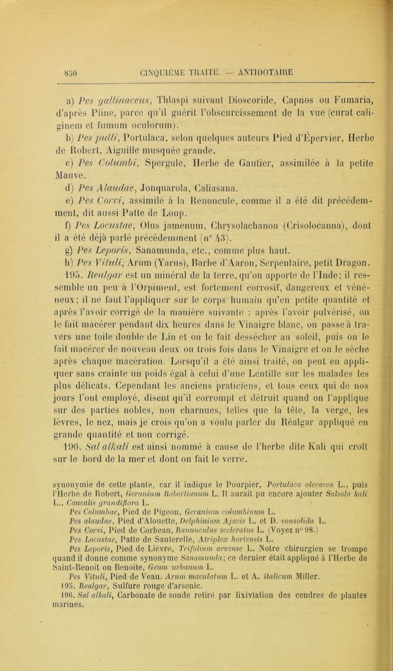 a) Pes gallinaceus, Thlaspi suivant Dioscoride, Capnos ou Fumaria, d’après Pline, parce qu’il guérit l'obscurcissement de la vue (curat cali- ginem et fumum oculorum). b) Pes pulli, Portulaea, selon quelques auteurs Pied d’Épervier, Herbe de Robert, Aiguille musquée grande. c) Pes Cohnnbi, Spergule, Herbe de Gautier, assimilée à la petite Mauve. d) Pes Alauclae, Jonquarola, Caliasana. e) Pes Corvi, assimilé à la Renoncule, comme il a été dit précédem- ment, dit aussi Patte de Loup. f) Pes Locustae, Glus jamenum, Chrysolachanon (Crisolocanna), dont il a été déjà parlé précédemment (n° /|3). g) Pes Leporis, Sanamunda, etc., comme plus haut. h) Pes Vituli, Arum (Yarns), Rarbe d’Aaron, Serpentaire, petit Dragon. 195. Realgar est un minéral de la terre, qu’on apporte de l’Inde; il res- semble un peu à l’Orpiment, est fortement corrosif, dangereux et véné- neux; il ne faut l’appliquer sur le corps humain qu’en petite quantité et après l’avoir corrigé de la manière suivante : après l’avoir pulvérisé, on le fait macérer pendant dix heures dans le Vinaigre blanc, on passe à tra- vers une toile double de Lin et on le fait dessécher au soleil, puis on le fait macérer de nouveau deux ou trois fois dans le Vinaigre et on le sèche après chaque macération. Lorsqu’il a été ainsi traité, on pent en appli- quer sans crainte un poids égal à celui d’une Lentille sur les malades les plus délicats. Cependant les anciens praticiens, et tous ceux qui de nos jours l’ont employé, disent qu’il corrompt et détruit quand on l’applique sur des parties nobles, non charnues, telles que la tôle, la verge, les lèvres, le nez, mais je crois qu’on a voulu parler du Réalgar appliqué en grande quantité et non corrigé. 196. Sal alkali est ainsi nommé à cause de l’herbe dite Kali qui croît sur le bord de la mer et dont on fait le verre. synonymie (le cette plante, car il indique le Pourpier, Portulaea olcracea L., puis l’Herbe de Robert, Geranium Robertianum L. Il aurait pu encore ajouter Sa Isola kali L., Caucalis grandi flora L. Pes Columbae, Pied de Pigeon, Geranium eolumbinim L. Pes alaudae, Pied d’Alouette, Delphinium Ajacis L. et 1). consolida L. Pes Corvi, Pied de Corbeau, Ranunculus sccleralus L. (Voyez n° 98.) Pes Locustae, Patte de Sauterelle, Atriplex hortensis L. Pes Leporis, Pied de Lièvre, Trifolium arvense L. Notre chirurgien se trompe quand il donne comme synonyme Sanamunda-, ce dernier était appliqué à l’Herbe de Saint-Benoit ou Benoile, Geum urbanum L. Pes Vituli, Pied de Veau. Arum maculatum L. et A. italicum Miller. 195. Realgar, Sulfure rouge d’arsenic. 190. Sal alkali, Carbonate de soude retiré par lixiviation des cendres de plantes marines.
