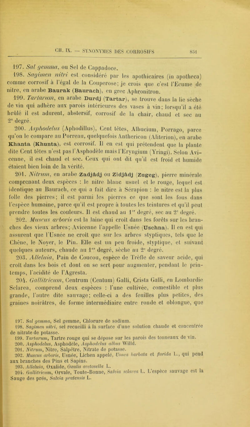 197. Sal gemma, ou Sel de Cappadoce. 198. Sagimen nitn est considéré par les apothicaires (in apotheca) comme corrosif a 1 égal de la Couperose; je crois que c’est l’Ecume de nitre, en arabe Baurak (Baurach), en grec Aphronitron. 199. Tartar um, en arabe Durdj (Tartar), se trouve dans la lie sèche devin qui adhère aux parois intérieures des vases à vin; lorsqu’il a été brûlé il est adurent, abstersif, corrosif de la chair, chaud et sec au 2e degré. 200. Asphodelas (Aphodillus), Cent tètes, Albucium, Porrago, parce qu’on le compare au Porreau, quelquefois Anthericon (Aliterion), en arabe Khanta (Khunta), est corrosif. Il en est qui prétendent que la plante dite Cent têtes n’est pas l’Asphodèle mais l’Eryngium (Yringi). Selon Avi- cenne, il est chaud et sec. Ceux qui ont dit qu’il est froid et humide étaient bien loin de la vérité. 201. Nitrum, en arabe Zadjâdj ou ZidjAdj (Zugeg), pierre minérale comprenant deux espèces : le nitre blanc usuel et le rouge, lequel est identique au Baurach, ce qui a fait dire à Sérapion : le nitre est la plus folle des pierres; il est parmi les pierres ce (pie sont les fous dans l’espèce humaine, parce qu’il est propre à toutes les teintures et qu’il peut prendre toutes les couleurs. Il est chaud au 1er degré, sec au 2e degré. 202. Musc us arboris est la laine qui croît dans les forêts sur les bran- ches des vieux arbres; Avicenne l’appelle Usnée (Uschna). Il en est qui assurent que l’Usnée ne croît que sur les arbres stvptiqiies, tels que le Chêne, le Noyer, le Pin. Elle est un peu froide, styplique, et suivant quelques auteurs, chaude au 1er degré, sèche au 2P degré. 203. Alleluia, Pain de Coucou, espèce de Trèfle de saveur acide, qui croît dans les bois et dont on se sert pour augmenter, pendant le prin- temps, l’acidité de l’Agresta. 204. Gallitricum, Centrum (Centum) Galli, Crista Galli, en Lombardie Sclarea, comprend deux espèces : l’une cultivée, comestible et plus grande, l’autre dite sauvage; celle-ci a des feuilles plus petites, des graines noirâtres, de forme intermédiaire entre ronde et oblongue, que 197. Sal gemma, Sel gemme, Chlorure de sodium. 198. Sagimen nitn, sel recueilli à la surface d'une solution chaude et concentrée de nitrate de potasse. 199. Tartarian, Tartre rouge qui se dépose sur les parois des tonneaux de vin. 200. Asphoclelus, Asphodèle, Asphodelas albas Willd. 201. Nitrum, Nitre, Salpêtre, Nitrate de potasse. 202. Muscus arboris, Usnée, Lichen appelé, Usnea barbota et Jlorida L., qui pend aux branches des Pins et Sapins. 203. Alleluia, Oxalide, Oxalis acelosella L. 204. Gallitricum, Orvale, Toute-Bonne, Salvia sclarea L. L’espèce sauvage est la Sauge des prés, Salvia pratensis L.
