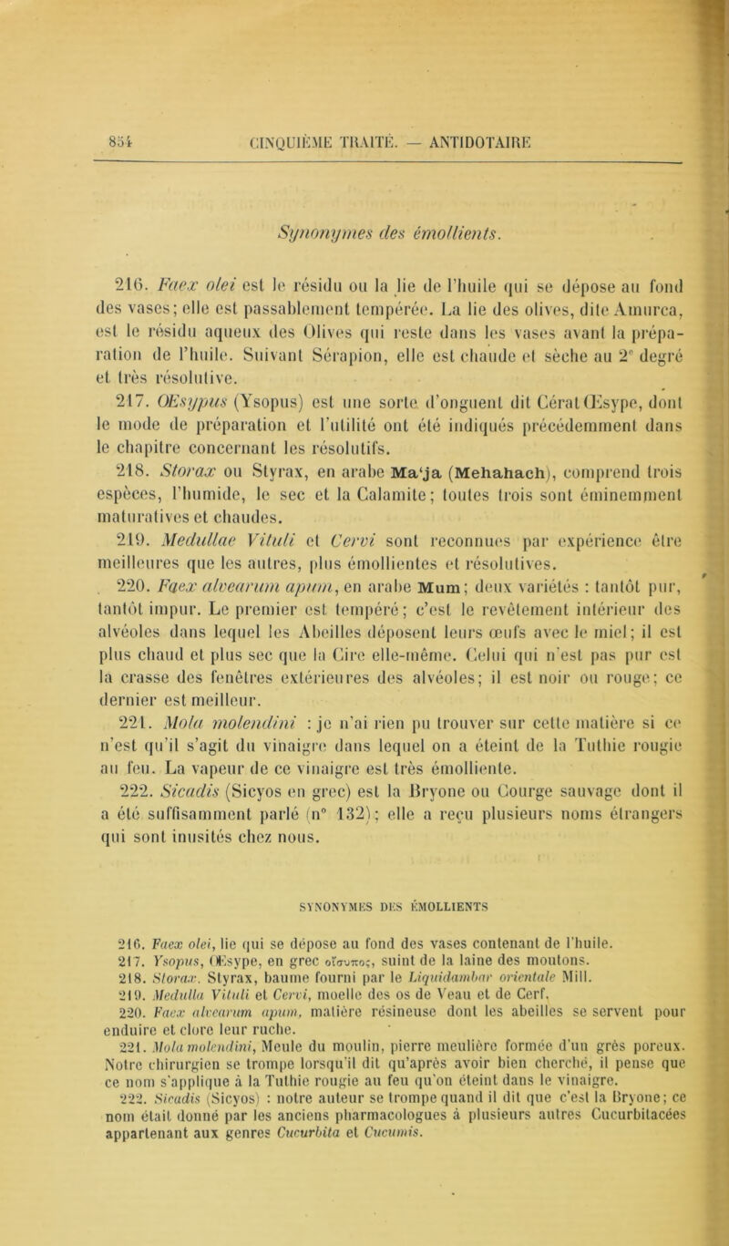 Synonymes clés émollients. 216. Faex olei est le résidu ou la lie de l’huile qui se dépose au fond des vases; elle est passablement tempérée. La lie des olives, dite Ainurca, est le résidu aqueux des Olives qui reste dans les vases avant la prépa- et très résolutive. 217. OEsypus (Ysopus) est une sorte d’onguent dit GérâtŒsype, dont le mode de préparation et l’utilité ont été indiqués précédemment dans le chapitre concernant les résolutifs. 218. Storax ou Styrax, en arabe Ma‘ja (Mehahach), comprend trois espèces, l’humide, le sec et la Calamite; toutes trois sont éminemment maturatives et chaudes. 219. Medullae Vituli et Cervi sont reconnues par expérience être meilleures que les autres, plus émollientes et résolutives. 220. Faex alvearum apum, en arabe Mum; deux variétés : tantôt pur, tantôt impur. Le premier est. tempéré; c’est le revêtement intérieur des alvéoles dans lequel les Abeilles déposent leurs œufs avec le miel; il est plus chaud et plus sec que la Cire elle-même. Celui qui n'est pas pur est la crasse des fenêtres extérieures des alvéoles; il est noir ou rouge; ce dernier est meilleur. 221. Mola molendini : je n’ai rien pu trouver sur celle matière si ce n’est qu’il s’agit du vinaigre dans lequel on a éteint de la Tuthie rougie au feu. La vapeur de ce vinaigre est très émolliente. 222. Sicadis (Sicyos en grec) est la lîryone ou Courge sauvage dont il a été suffisamment parlé (n° 132); elle a reçu plusieurs noms étrangers qui sont inusités chez nous. SYNONYMES DES ÉMOLLIENTS 210. Faex olei, lie qui se dépose au fond des vases contenant de l’huile. 217. Ysopus, OEsype, en grec oïavno;, suint de la laine des moutons. 218. Storax. Styrax, baume fourni par le Liquidambar orientale Mill. 219. Medulla Vituli et Cervi, moelle des os de Veau et de Cerf. 220. Faex alvearum apum, matière résineuse dont tes abeilles se servent pour enduire et clore leur ruche. 221. Mola molendini, Meule du moulin, pierre meulière formée d’un grès poreux. Notre chirurgien se trompe lorsqu'il dit qu’après avoir bien cherché, il pense que ce nom s'applique à la Tuthie rougie au feu qu'on éteint dans le vinaigre. 222. Sieadis (Sicyos) : notre auteur se trompe quand il dit que c’est la Bryone; ce nom était donné par les anciens pharmacologues à plusieurs autres Cucurbitacées appartenant aux genres Cucurbita et Cucumis.