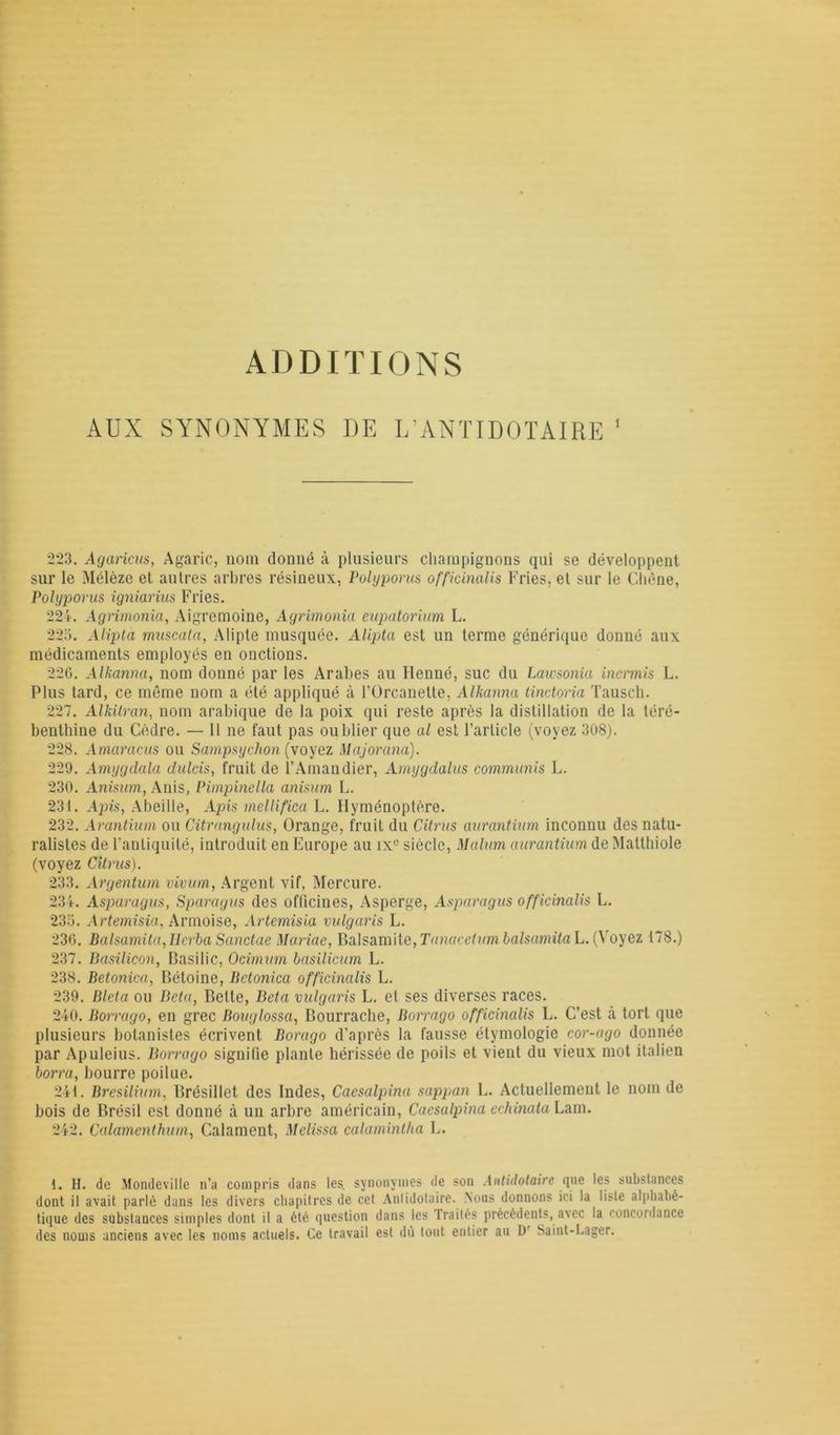 ADDITIONS AUX SYNONYMES DE L’ANTIDOTAIRE 1 223. Agaricus, Agaric, nom donné à plusieurs champignons qui se développent sur le Mélèze et autres arbres résineux, Polyporus officinalis Fries, et sur le Chêne, Polyporus igniarius Fries. 224. Agrimonia, Aigremoine, Agrimonia eupatorium L. 225. Alipta muscata, Alipte musquée. Alipta est un terme générique donné aux médicaments employés en onctions. 226. Alkanna, nom donné par les Arabes au Henné, suc du Lawsonia incrmis L. Plus tard, ce même nom a été appliqué à l’Orcanelte, Alkanna tinctoria Tausch. 227. Alkilran, nom arabique de la poix qui reste après la distillation de la téré- benthine du Cèdre. — 11 ne faut pas oublier que al est l’article (voyez 308). 228. Amarcicus ou Sampsychon (voyez Majorana). 229. Amygdala dulcis, fruit de l’Amandier, Amygdalus communis L. 230. Anisum, Anis, Pimpinella anisum L. 231. Apis, Abeille, Apis mellifica L. Ilyménoptère. 232. Arantium on Citrangidus, Orange, fruit du Citrus aurantium inconnu des natu- ralistes de l’antiquité, introduit en Europe au ix° siècle, Malum aurantium de Malthiole (voyez Citrus). 233. Argentum vivum, Argent vif, Mercure. 234. Asparagus, Sparagus des officines, Asperge, Asparagus officinalis L. 235. Artemisia, Armoise, Artemisia vulgaris L. 236. Balsamita,IIerba Sanctae Mariae, BadSâmite,TanaceliimbalsamitaL. (Voyez 178.) 237. Basilicon, Basilic, Ocimum basilicum L. 238. Betonica, Bétoine, Bctonica officinalis L. 239. Bleta ou Beta, Bette, Beta vulgaris L. et ses diverses races. 240. Borrago, en grec Bouglossa, Bourrache, Borrago officinalis L. C’est à tort que plusieurs botanistes écrivent Borago d’après la fausse étymologie cor-ago donnée par Apuleius. Borrago signifie plante hérissée de poils et vient du vieux mot italien borra, bourre poilue. 241. Bresilium. Brésillet des Indes, Caesalpina sappan L. Actuellement le nom de bois de Brésil est donné à un arbre américain, Caesalpina echinata Lam. 242. Calamenthum, Calament, Melissa calaminlha E. 1. H. de Mondevillc n’a compris dans les. synonymes de son Antidotaire que les substances dont il avait parlé dans les divers chapitres de cet Anlidotaire. Nous donnons ici la liste alphabé- tique des substances simples dont il a été question dans les traités précédents, avec la concordance des noms anciens avec les noms actuels. Ce travail est dû tout entier au Dr Saint-Lager.