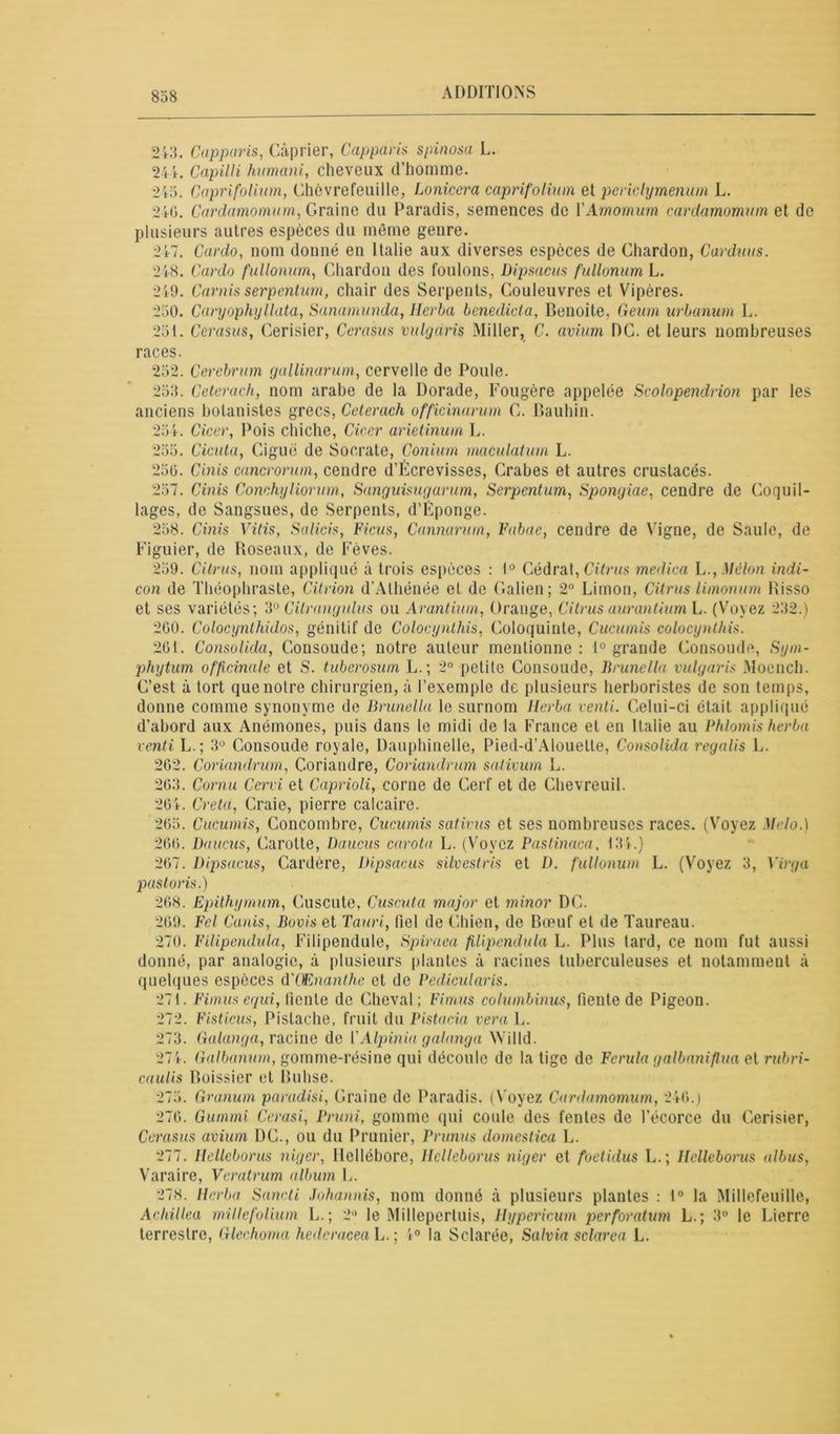 243. Capparis, Câprier, Capparis spinosa L. 24k Capilli humani, cheveux d’homme. 215. Caprifolium, Chèvrefeuille, Lonicera caprifolium et pcrichymenum L. 246. Cardamomum, Graine du Paradis, semences de YAmomum cardamomiim et de plusieurs autres espèces du même genre. 247. Cardo, nom donné en Italie aux diverses espèces de Chardon, Carduus. 248. Cardo fullonum, Chardon des foulons, Dipsacus fullonum L. 240. Carnis serpentum, chair des Serpents, Couleuvres et Vipères. 230. Caryophyllata, Sanamunda, lîerba benedict a, Benoîte, Geum urbanum L. 251. Cerasus, Cerisier, Cerasus vulgaris Miller, C. avium DC. et leurs nombreuses races. 252. Cerebrum gallinarum, cervelle de Poule. 253. Ceterach, nom arabe de la Dorade, Fougère appelée Scolopendnon par les anciens botanistes grecs, Ceterach officinarum C. Bauhin. 254. Cicer, Pois chiche, Cicer arietinum L. 255. Cicuta, Ciguë de Socrate, Conium maculatum L. 256. Cinis cancrorum, cendre d’Écrevisses, Crabes et autres crustacés. 257. Cinis Conchyliorum, Sanguisugarum, Serpentum, Spongiae, cendre de Coquil- lages, de Sangsues, de Serpents, d’Éponge. 258. Cinis Vitis, Salicis, Ficus, Cannarum, Fabae, cendre de Vigne, de Saule, de Figuier, de Roseaux, de Fèves. 259. Citrus, nom appliqué à trois espèces : 1° Cédrat, Citrus medica L.,Mélon indi- con de Théophraste, Citrion d’Alhénée et de Galien; 2° Limon, Citrus limonum Bisso et ses variétés; 3° Citrangulus ou Avantiam, Orange, Citrus aurantium L. (Voyez 232.) 260. Colocynthidos, génitif de Colocynlhis, Coloquinte, Cucumis colocynthis. 26t. Consolida, Consoude; notre auteur mentionne : 1° grande Consoude, Sym- phytum officinale et S. tuberosum L.; 2° petite Consoude, Brunella vulgaris Moench. C’est à tort que notre chirurgien, à l’exemple de plusieurs herboristes de son temps, donne comme synonyme de Brunella le surnom lîerba venti. Celui-ci était appliqué d’abord aux Anémones, puis dans le midi de la France et en Italie au Phlomis herbu vend L.; 3Ü Consoude royale, Dauphinelle, Pied-d’Alouelle, Consolida regalis L. 262. Conundrum, Coriandre, Conundrum sativum L. 263. Cornu Cervi et Caprioli, corne de Cerf et de Chevreuil. 264. Creta, Craie, pierre calcaire. 265. Cucumis, Concombre, Cucumis sativus et ses nombreuses races. (Voyez Melo.) 266. Daucus, Carotte, Daucus carota L. (Voyez Pastinaca, 1.3k) 267. Dipsacus, Cardère, Dipsacus silvestris et D. fullonum L. (Voyez 3, Virga pastoris.) 268. Epithymum, Cuscute, Cuscuta major et minor DC. 269. Fel Cards, Bovis et Tauri, fiel de Chien, de Bœuf et de Taureau. 270. Filipendula, Filipendule. Spiraea fUipcndula L. Plus tard, ce nom fut aussi donné, par analogie, à plusieurs plantes à racines tuberculeuses et notamment à quelques espèces d'Œnanthe et de Pedicidaris. 271. Fimusequi, fiente de Cheval; Fimus columbinus, fiente de Pigeon. 272. Fisticus, Pistache, fruit du Pistacia vera L. 273. Galanga, racine de YAlpinia galanga Willd. 274. Galbanum, gomme-résine qui découle de la tige de Ferula galbaniflua et rubri- caulis Boissier et Buhse. 275. Granum paradisi, Graine de Paradis. (Voyez Cardamomum, 246.) 276. Gummi Cerasi, Pruni, gomme qui coule des fentes de l’écorce du Cerisier, Cerasus avium DC., ou du Prunier, Prunus domestica L. 277. llcllcborus niger, Hellébore, llclleborus niger et foetidus L.; Helleborus albus, Varaire, Veratrum album L. 278. lîerba Sancti Johannis, nom donné à plusieurs plantes : 1° la MillefeuUle, Achillea millefolium L.; 2 le Millepertuis, Hypericum perforatum L.; 3° le Lierre terrestre, Glechoma hederacea L. ; 4° la Sclarée, Salvia sclarea L.