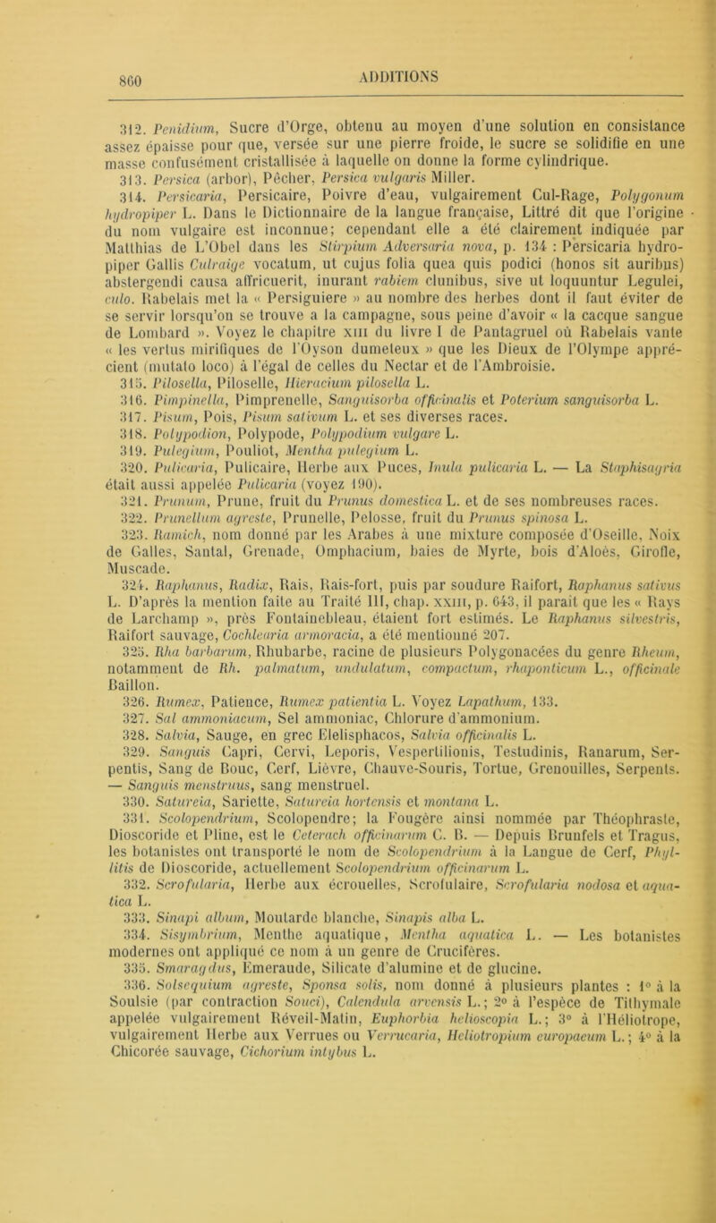 8 GO 312. Penidium, Sucre d’Orge, obtenu au moyen d’une solution en consistance assez épaisse pour que, versée sur une pierre froide, le sucre se solidifie en une masse confusément cristallisée à laquelle on donne la forme cylindrique. 313. P ers ica (arbor), Pécher, Persica vulgaris Miller. 314. Persicaria, Persicaire, Poivre d’eau, vulgairement Cul-Rage, Polygonum hydropiper L. Dans le Dictionnaire de la langue française, Littré dit que l’origine du nom vulgaire est inconnue; cependant elle a été clairement indiquée par Matthias de 1,’Obel dans les Stirpium Adversaria nova, p. 134 : Persicaria hydro- piper Gallis Culraige vocatum, ut cujus folia quea quis podici (honos sit auribus) abstergendi causa alfricuerit, inurant rabiem clunibus, sive ut loquuntur Legulei, culo. Rabelais met la « Persiguiere » au nombre des herbes dont il faut éviter de se servir lorsqu’on se trouve a la campagne, sous peine d’avoir « la cacque sangue de Lombard ». Voyez le chapitre xm du livre 1 de Pantagruel où Rabelais vante « les vertus mirifiques de l'Oyson dumeleux » que les Dieux de l’Olympe appré- cient (mutato loco) à l’égal de celles du Nectar et de l’Ambroisie. 313. Pilosella, Piloselle, Hieracium pilosella L. 316. Pimpinclla, Pimprenclle, Sanguisorba officinalis et Poterium sanguisorba L. 317. Pisurn, Pois, Pisum sativum L. et ses diverses races. 318. Polypodion, Polypode, Pohgpodium vulgare L. 319. Pulegium, Pouliot, Mentha pulegium L. 320. Pulicaria, Pulicaire, llerbe aux Puces, Inula pulicaria L. — La Staphisagria était aussi appelée Pulicaria (voyez 190). 321. Prunurn, Prune, fruit du Prunus domestica L. et de ses nombreuses races. 322. Prunellum agreste, Prunelle, Pelosse, fruit du Prunus spinosa L. 323. Ramich, nom donné par les Arabes à une mixture composée d’Oseillo, Noix de Galles, Santal, Grenade, Ümphacium, baies de Myrte, bois d'Aloès, Girofle, Muscade. 324. Raphanus, Radix, Rais, Rais-fort, puis par soudure Raifort, Raphanus sativus L. D’après la mention faite au Traité 111, chap, xxiii, p. G43, il parait que les « Rays de Larchamp », près Fontainebleau, étaient fort estimés. Le Raphanus silvestns, Raifort sauvage, Cochlearia armoracia, a été mentionné 207. 325. Rha barbarum, Rhubarbe, racine de plusieurs Polygonacées du genre Rheum, notamment de Rh. palmatum, undulatum, compaction, rhaponticum L., officinale Caillou. 326. Rumex, Patience, Rumex patientia L. Voyez Lapathum, 133. 327. Sal ammoniacum, Sel ammoniac, Chlorure d'ammonium. 328. Salvia, Sauge, en grec Elelisphacos, Salvia officinalis L. 329. Sanguis Capri, Cervi, Leporis, Vesperlilionis, Testudinis, Ranarum, Ser- pentis, Sang de Roue, Cerf, Lièvre, Chauve-Souris, Tortue, Grenouilles, Serpents. — Sanguis mens trims, sang menstruel. 330. Satureia, Sariette, Satureia hortensis et montana L. 331. Scolopendrium, Scolopendre; la Fougère ainsi nommée par Théophraste, Dioscoride et Pline, est le Cctcrach officinarum C. R. — Depuis Rrunfels et Tragus, les botanistes ont transporté le nom de Scolopendrium à la Langue de Cerf, Phyl- litis de Dioscoride, actuellement Scolopendrium officinarum L. 332. Scrofularia, Herbe aux écrouelles, Scrofulaire, Scrofularia nodosa et a qua- tica L. 333. Sinapi album, Moutarde blanche, Sinapis alba L. 334. Sisymbrium, Menthe aquatique, Mentha aquatica L. — Les botanistes modernes ont appliqué ce nom à un genre de Crucifères. 335. Smaragdus, Emeraude, Silicate d’alumine et de glucine. 336. Solsequium agreste, Sponsa solis, nom donné à plusieurs plantes : 1° à la Soulsie (par contraction Souci), Calendula arvensis L. ; 2° à l’espèce de Tithymale appelée vulgairement Réveil-Matin, Euphorbia helioscopia L. ; 3° à l'Héliotrope, vulgairement Herbe aux Verrues ou Verrucaria, Hcliotropium curopaeum L. ; 4° à la