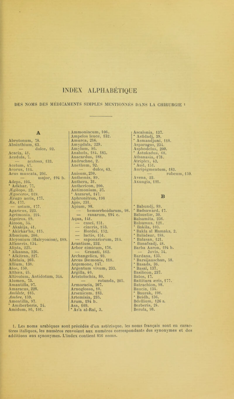 INDEX ALPHABETIQUE DES NOMS DES MÉDICAMENTS SIMPLES MENTIONNÉS DANS LA CHIRURGIE i A Abrotonum, 78. Absinthium, 63. — clnIce, 92. Acacia, 41. Acedula, 7. acelosa, 133. Acelum, 47. Acorns, 114. Acus nmscala, 20G. — major, 194 b. Adeps, 104. * Adkliar, 77. Ægilops, 22. Ægoceros, 119. Ærugo acris, 177. Æs, 177. — uslum, 177. Agarieus, 223. Agrimonia. 224. Aigeiros, 19. Aizoon, 54. * Akakija, 41. * Akirkar’ha, 115. Albucium, 200. Alcyonium (llalcyonion), 189. Alfaneria, 134. Alipta, 225. * Alkanna, 226. * Alkitran, 227. Alleluia, 203. Allium, 138. Aloe, 150. Althæa, 45. AUivolum, Antidotum, 344. Alumen, 73. Amantilla, 97. Amaracus, 228. Amblete, 185. Ambre, 159. Amentilla, 97. ’ Amiberberis, 24. Amidum, 86, 101. Ammoniacum, 106. Ampelos leuce, 132. Amurca, 216. Amygdala, 229. Amylum, 86. Anabula, 184. 185. Anacardus, 188. Andracbne, 2. Anetluim, 92. — dulce, 63. Anisum, 230. Anthémis, 89. Anthera, 31. Anthericon, 200. Antimonium, 37. * Anzarut, 147. Aphronitron, 198 Apis, 231. Apium, 98. — hemorrhoidarum, 98. — ranarum, 194 e. Aqua, 141. — casei, 151. — cineris, 153. — Ilordei, 152. — laclis, 151. — saponariorum, 214. Arantium, 232. Arbor cimicum, 176. — Granati, 162. Archangelica, 93. Arcus Dæmonis, 118. Argemone, 147. Argentum vivum, 233. Argilla, 40. Aristolochia, 80. — rotunda, 205. Armoracia, 207. Arnoglossa, 10. Arsenicum, 183. Artemisia, 235. Arum, 194 h. Asa, 109. * As’a al-Rai, 3. Ascalonia, 137. * Asfidadj, 39. * Asmandjuni, 118. Asparagus, 234. Asphodelus, 200. * Astukadus, 68. Athanasia, 178. Atriplex, 43. * Aud, 151. Auripigmcntum, 183. — ru beu m, 159. Avena, 22. Axungia, 181. B * Babundj, 89. ‘ Badsaward, 17. Balaustiae, 30. Ralsamila, 236. Balsamus, 121. * Bakila, 103. * Bakla al Hamaka, 2. * Balâdsur, 188. * Balasan, 121. * Banafsadj, 48. Barba Aaron, 194 h. — Jovis, 54. Bardana, 133. * Barsijauschan, 58. * Basads, 36. * Basal, 137. Basilicon, 237. Balos, 17. Baltitura æris, 177. Batrachion, 98. Baucia, 134. * Baurak, 198. * Beidh, 136. Bdellium, 126 a. Berberis, 24. Berula, 98. 1. Les noms arabiques sont précédés d’un astérisque, les noms français sont en carac- tères italiques, les numéros renvoient aux numéros correspondants des synonymes et des additions aux synonymes. L’index contient 856 noms.