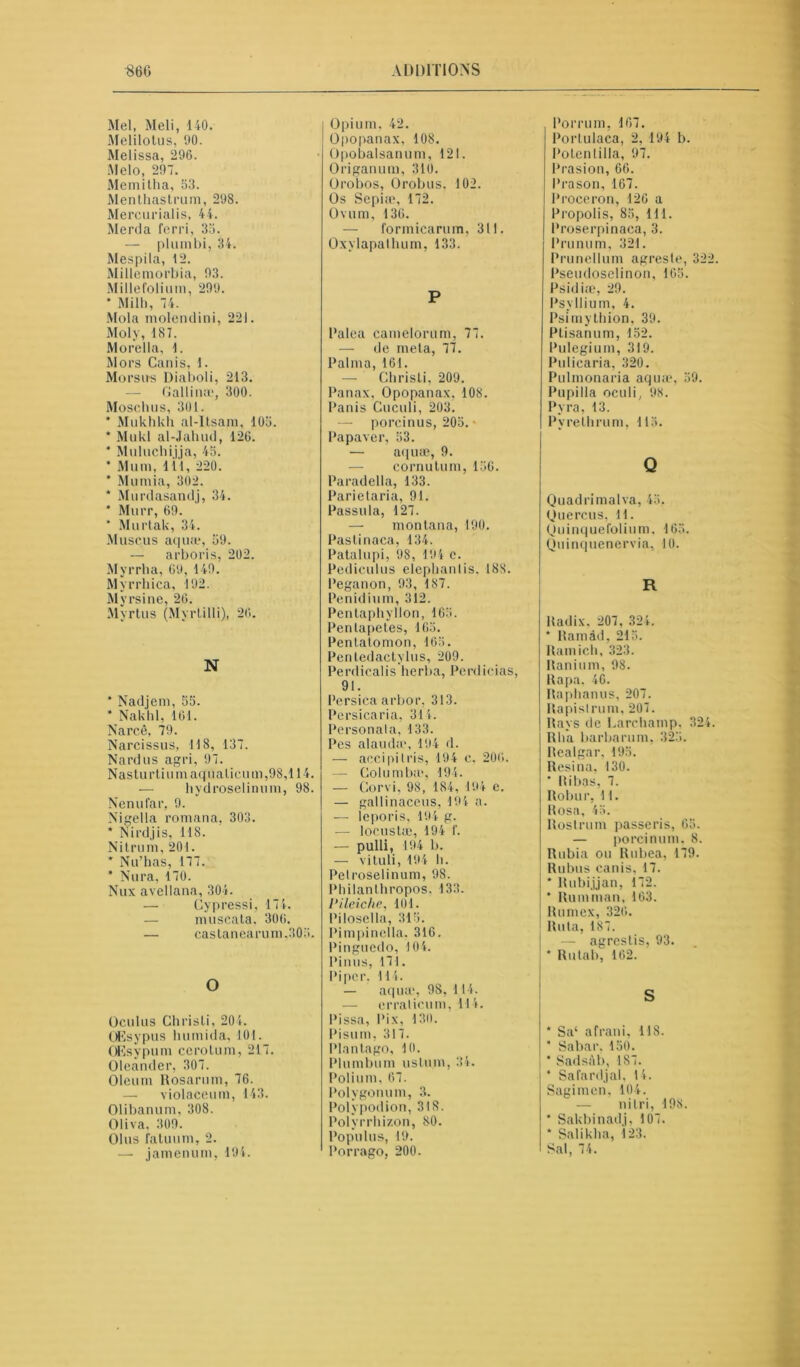 Mel, Meli, 140. Melilotus, 90. Melissa, 296. Melo, 297. Memitha, 53. Menthastrum, 298. Mercurialis, 44. Merda ferri, 33. — plumbi, 34. Mespila, 12. Millemorbia, 93. Millefolium, 299. * Mill), 74. Mola molentlini, 221. Moly, 187. Morelia, 1. Mors Can is, 1. Morsu-s Diaboli, 213. — Gallium, 300. Moscbus, 301. * Mukhkh al-Itsam, 105. * Mukl al-Jahud, 126. * Muluchijja, 45. * Mum, 1 il, 220. * Mumia, 302. * Murdasandj, 34. ‘ Murr, 69. * Murtak, 34. Muscus aqua*, 59. — arboris, 202. Myrrba, 69, 149. Myrrhica, 192. Myrsine, 26. Myrtus (Myrlilli), 26. N * Nadjem, 55. * Nakhl, 161. Narc.ê, 79. Narcissus, 118, 137. Nard us agri, 97. Nasturtium aqualieum,98,114. — hydroselinum, 98. Nenufar, 9. Nigella romana, 303. * Nirdjis, 118. Nitrum, 201. * Nu’has, 177. * Nura, 170. Nux avellana, 304. — Cypressi, 174. — muscata, 306. — castanearum,305. O Oculus Christi, 204. OEsypus humida, 101. OEsypum cerotum, 217. Oleander, 307. Oleum Rosarum, 76. — violaceum, 143. Olibanum, 308. Oliva. 309. Olus fatuum, 2. — jamenum, 194. Opium, 42. O|)opanax, 108. Opobalsanum, 121. Origanum, 310. Orobos, Orobus. 102. Os Sépia?, 172. Ovum, 136. — formicarum, 311. Oxylapathum, 133. P Palea camelorum, 77. — de meta, 77. Palma, 161. — Christi, 209. Panax, Opopanax. 108. Panis Cuculi, 203. — porcinus, 205. • Papaver, 53. — aqua?, 9. eornutum, 156. Paradella, 133. Parie taria, 91. Passula, 127. — montana, 190. Pastinaca, 134. Patalupi, 98, 194 c. Pediculus elephanlis. 188. Peganon, 93, 187. Penidium, 312. Pentaphyllon, 165. Pentapetes, 165. Pentalomon, 165. Pentedactylus, 209. Perdicalis herba, Perdicias, 91. Persica arbor, 313. Persicaria, 314. Personala, 133. Pes alauda*, 194 d. — acci pi Iris, 194 e, 206. — Columba*, 194. — Corvi, 98, 184, 194 c. — gallinaceus, 194 a. — leporis, 194 g. — locustæ, 194 f. — pulli, 194 b. — vituli, 194 b. Pelroselinum, 98. Philanthropos. 133. lHleiche, 101. Pilosella, 315. Pimpinclla. 316. Pinguedo, 104. Pinus, 171. Piper, 114. — aqua?, 9S, 114. — crralicum, 114. Pissa, Pix, 13(1. Pisum, 317. Plantago, 10. Plumbum ustum, 34. Polium, 67. Polygonum, 3. Polypodion, 318. Polyrrhizon, 80. Populus, 19. Porrago, 200. Porrum, 167. Portulaca, 2, 194 b. Poten 1 ilia, 97. Prasion, 66. Prason, 167. Proceron, 126 a Propolis, 85, 111. Proserpinaca, 3. Prunum, 321. Prunellum agreste, 322. Pseudoselinon, 165. Psidiæ, 29. Psyllium, 4. Psimytbion, 39. Ptisanum, 152. Pulegium, 319. Pulicaria, 320. Pulmonaria aqua*, 59. Pupilla oculi, 98. Pyra, 13. Pyrethrum, 115. Q Quad rimai va, 45, Quercus, 11. Qu inque folium. 165. Quinquenervia, 10. R Radix, 207, 324. * Ramâd, 215. Ram ieb, 323. Itanium, 98. Rapa, 46. Rapbanus, 207. Rapislrum, 207. Rays de Larchamp, 324. Rha barbarum, 325. Realgar, 195. Resina, 130. * Ribas, 7. Robur, U. Rosa, 45. Rostrum passeris, 65. — porcinum. 8. Rubia on Rubea, 179. Rubus canis, 17. * Rubijjan, 172. * Rumman, 163. Rumex, 326. Ruta, 187. — agrestis, 93. * Rutab, 162. S * Sa‘ afrani, 118. * Sabar, 150. * Sadsàb, 187. * Sa fard j al, 14. Sagimen, 104. — nilri, 198. ‘ Sakbinadj, 107. * Saliklia, 123. Sal, 74.
