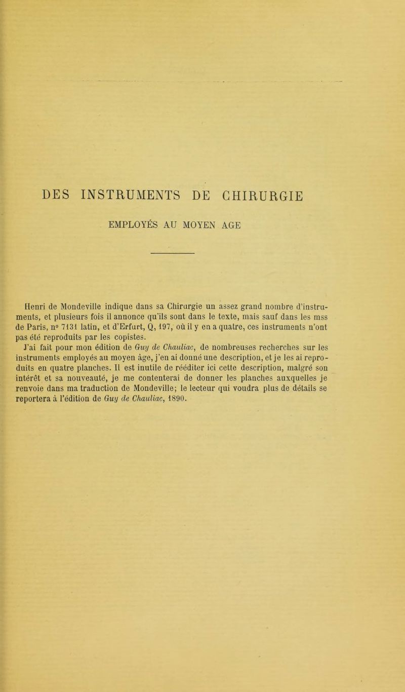 DES INSTRUMENTS DE CHIRURGIE EMPLOYÉS AU MOYEN AGE Henri de Mondeville indique dans sa Chirurgie un assez grand nombre d'instru- ments, et plusieurs fois il annonce qu’ils sont dans le texte, mais sauf dans les mss de Paris, n° 7131 latin, et d’Erfurt, Q, 197, où il y en a quatre, ces instruments n’ont pas été reproduits par les copistes. J’ai fait pour mon édition de Guy de Chauliac, de nombreuses recherches sur les instruments employés au moyen âge, j’en ai donné une description, et je les ai repro- duits en quatre planches. Il est inutile de rééditer ici cette description, malgré son intérêt et sa nouveauté, je me contenterai de donner les planches auxquelles je renvoie dans ma traduction de Mondeville; le lecteur qui voudra plus de détails se reportera à l’édition de Guy de Chauliac, 1890.