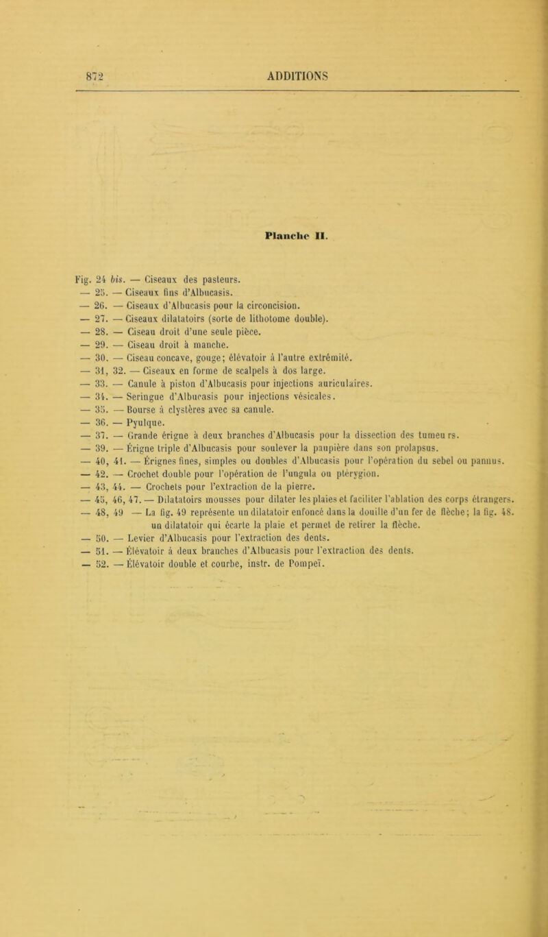 Planche II. Fig. 24 bis. — Ciseaux des pasteurs. — 25. — Ciseaux lins d’Albucasis. — 26. — Ciseaux d’Albucasis pour la circoncision. — 27. — Ciseaux dilatatoirs (sorte de lithotome double). — 28. — Ciseau droit d’une seule pièce. — 29. — Ciseau droit à manche. — 30. — Ciseau concave, gouge; élévatoir à l’autre extrémité. — 31, 32. —Ciseaux en forme de scalpels à dos large. — 33. — Canule à piston d’Albucasis pour injections auriculaires. — 34. — Seringue d’Albucasis pour injections vésicales. — 35. — bourse à clystères avec sa canule. — 36. — Pyulque. — 37. — Grande érigne à deux branches d’Albucasis pour la dissection des tumeurs. — 39. — Érigne triple d’Albucasis pour soulever la paupière dans son prolapsus. — 40, 41. — Érignes fines, simples ou doubles d’Albucasis pour l’opération du sebel ou pannus. — 42. — Crochet double pour l’opération de l’ungula ou ptérygion. — 43, 44. — Crochets pour l’extraction de la pierre. — 45, 46, 47. — Dilatatoirs mousses pour dilater les plaies et faciliter l’ablation des corps étrangers. — 48, 49 — La fig. 49 représente un dilatatoir enfoncé dans la douille d’un fer de flèche; la fig. 48. un dilatatoir qui écarte la plaie et permet de retirer la flèche. — 50. — Levier d’Albucasis pour l’extraction des dents. — 51. — Élévatoir à deux branches d’Albucasis pour l'extraction des dents. — 52. — Élévatoir double et courbe, instr. de Pompeï.