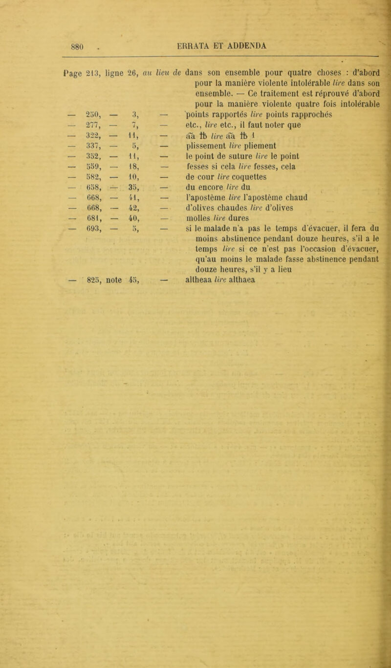 rage 213, ligne 26, au lieu de dans son ensemble pour quatre choses : d’abord pour la manière violente intolérable lire dans son ensemble. — Ce traitement est réprouvé d’abord pour la manière violente quatre fois intolérable — 230, — 3, — points rapportés lire points rapprochés — 277, — , etc., lire etc., il faut noter que — 322, — 41, — âa Ifo lire âa tb 1 — 337, — — plissement lire pliement — 352, — il, — le point de suture lire le point — 559, — 18, — fesses si cela lire fesses, cela — 582, — 10, — de cour lire coquettes — 058, — 35, — du encore lire du — 068, — il, — l’apostème lire l’apostème chaud — 068, — 42, — d’olives chaudes lire d’olives — 081, — 40, — molles lire dures — 693, • 3, — si le malade n’a pas le temps d'évacuer, il fera du moins abstinence pendant douze heures, s’il a le temps lire si ce n’est pas l’occasion d’évacuer, qu’au moins le malade fasse abstinence pendant douze heures, s’il y a lieu — 825, note 45, — altheaa /ire althaea