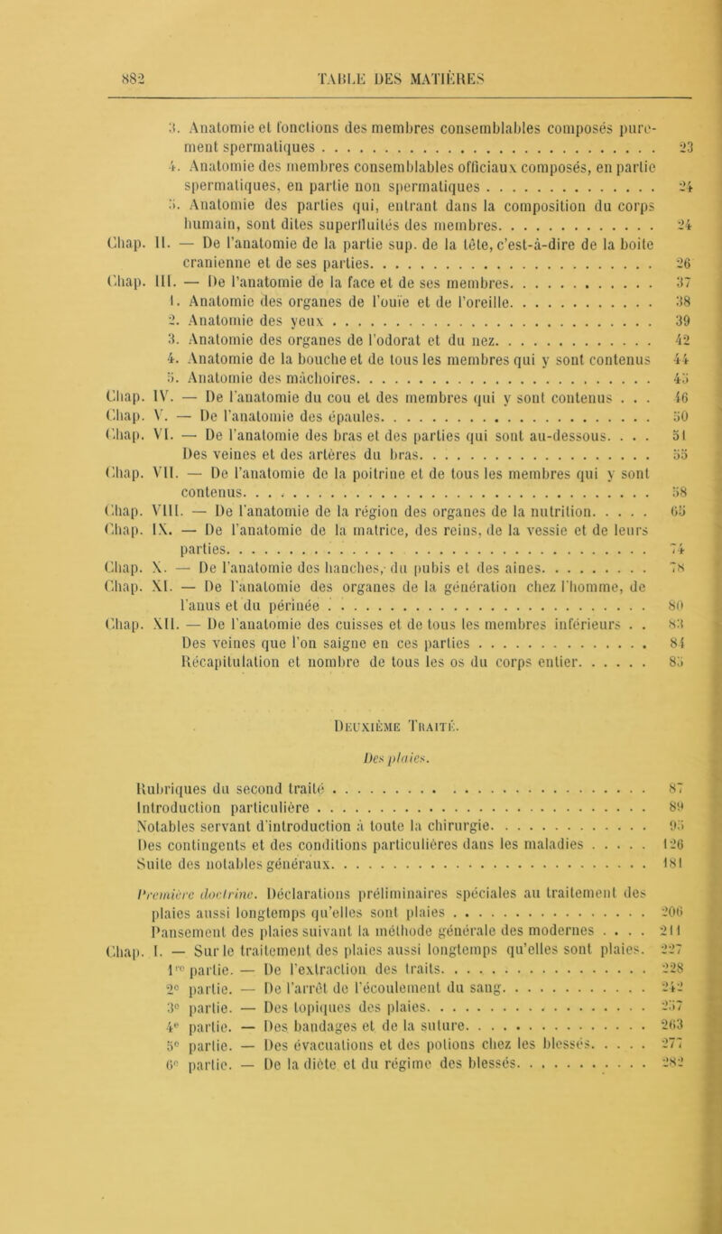 3. Anatomie et fonctions des membres consemblables composés pure- ment spermatiques 4. Anatomie des membres consemblables officiaux composés, en partie spermatiques, en partie non spermatiques •>. Anatomie des parties qui, entrant dans la composition du corps humain, sont dites superfluités des membres Chap. 11. — De l’anatomie de la partie sup. de la tête, c’est-à-dire de la boite crânienne et de ses parties Chap. III. — De l’anatomie de la face et de ses membres 1. Anatomie des organes de l’ouïe et de l’oreille 2. Anatomie des yeux 3. Anatomie des organes de l’odorat et du nez 4. Anatomie de la bouche et de tousles membres qui y sont contenus a. Anatomie des mâchoires Chap. IV. — De l’anatomie du cou et des membres qui y sont contenus . . . Chap. V. — De l’anatomie des épaules Chap. VI. — De l’anatomie des bras et des parties qui sont au-dessous. . . . Des veines et des artères du bras Chap. VII. — De l’anatomie de la poitrine et de tous les membres qui y sont contenus. Chap. VIII. — De l'anatomie de la région des organes de la nutrition Chap. IX. — De l’anatomie de la matrice, des reins, de la vessie et de leurs parties Chap. X. — De l’anatomie des hanches,-du pubis et des aines Chap. XI. — De l’anatomie des organes de la génération chez l'homme, de l’anus et du périnée Chap. XII. — De l’anatomie des cuisses et de tous les membres inférieurs . . Des veines que l’on saigne en ces parties Récapitulation et nombre de tous les os du corps entier 23 24 24 26 37 38 39 42 44 43 46 30 51 33 38 63 —■ t ! J- 7* 80 83 84 83 Deuxième Traité. Des plaies. Rubriques du second traité 87 Introduction particulière 89 Notables servant d'introduction à toute la chirurgie 93 Des contingents et des conditions particulières dans les maladies 126 Suite des notables généraux 181 Première doctrine. Déclarations préliminaires spéciales au traitement des plaies aussi longtemps qu’elles sont plaies 206 Pansement des plaies suivant la méthode générale des modernes .... 211 Chap. I. — Sur le traitement des plaies aussi longtemps qu’elles sont plaies. 227 110 partie. — De l’extraction des traits 228 2e partie. — De l’arrêt de l’écoulement du sang 242 3° partie. — Des topiques des plaies 237 4e partie. — Des bandages et de la suture 263 3e partie. — Des évacuations et des potions chez les blessés 277 6° partie. — De la dicte et du régime des blessés 282
