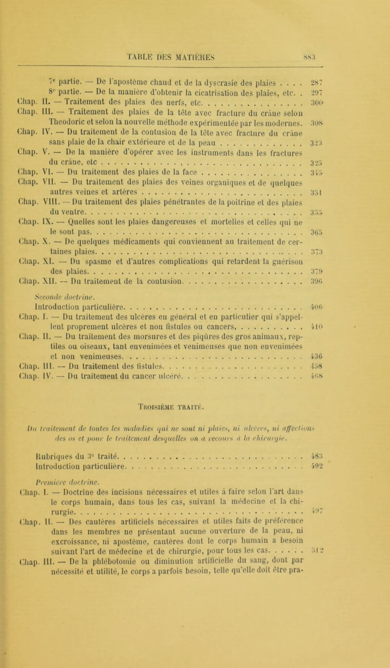 7e partie. — De I apostcme chaud et de la dyscrasie des plaies .... 287 8° partie. — De la manière d’obtenir la cicatrisation des plaies, etc. . 297 Chap. II. — Traitement des plaies des nerfs, etc 300 Chap. 111. — traitement des plaies de la tète avec fracture du crâne selon Theodoric et selon la nouvelle méthode expérimentée par les modernes. 308- Chap. IV. — Du traitement de la contusion de la tète avec fracture du crâne sans plaie de la chair extérieure et de la peau 32a Chap. V. — De la manière d’opérer avec les instruments dans les fractures du crâne, etc 3^3 Chap. VI. — Du traitement des plaies de la face 31.3 Chap. VII. — Du traitement des plaies des veines organiques et de quelques autres veines et artères 33! Chap. VIII. — Du traitement des plaies pénétrantes de la poitrine et des plaies du ventre 33,3 Chap. IX. — Quelles sont les plaies dangereuses et mortelles et celles qui ne le sont pas 363 Chap. X. — De quelques médicaments qui conviennent au traitement de cer- taines plaies 373 Chap. XI. — Du spasme et d’autres complications qui retardent la guérison des plaies 370 Chap. XII. — Du traitement de la contusion 396 Seconde doctrine. Introduction particulière 400 Chap. I. — Du traitement des ulcères en général et en particulier qui s’appel- lent proprement ulcères et non fistules ou cancers 110 Chap. II. — Du traitement des morsures et des piqûres des gros animaux, rep- tiles ou oiseaux, tant envenimées et venimeuses que non envenimées et non venimeuses 436 Chap. III. — Du traitement des fistules 138 Chap. IV. —■ Du traitement du cancer ulcéré 4<>s- Tkoisième traité. Un traitement de toutes les maladies qui ne sont ni plaies, ni ulcères, ni affection- des os et four le traitement desquelles on a recours à lu chirurgie. Rubriques du 3e traité 483 Introduction particulière 492 Première doctrine. Chap. I. — Doctrine des incisions nécessaires et utiles à faire selon l'art dans le corps humain, dans tous les cas, suivant la médecine et la chi- rurgie Chap. 11. — Des cautères artificiels nécessaires et utiles faits de préférence dans les membres ne présentant aucune ouverture de la peau, ni excroissance, ni apostème, cautères dont le corps humain a besoin suivant l’art de médecine et de chirurgie, pour tous les cas Chap. III. — De la phlébotomie ou diminution artificielle du sang, dont par nécessité et utilité, le corps a parfois besoin, telle qu’elle doit être pra-