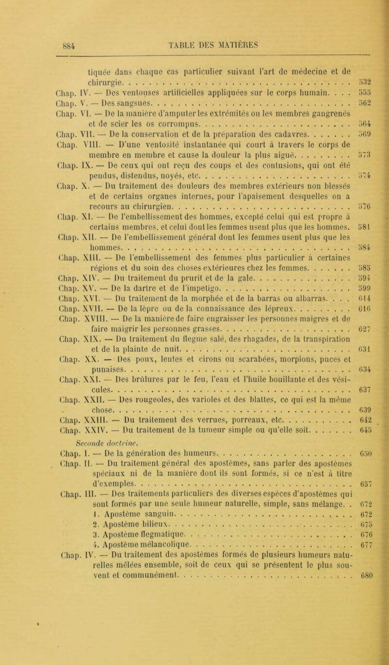 tiquëe clans chaque cas particulier suivant l’art de médecine et de chirurgie 332 Chap. IV. — Des ventouses artificielles appliquées sur le corps humain. . . . 555 Chap. V. — Des sangsues 362 Chap. VI. — De la manière d’amputer les extrémités ou les membres gangrenés et de scier les os corrompus 364 Chap. VU. — De la conservation et de la préparation des cadavres 369 Chap. Vlll. — D'une ventosité instantanée qui court à travers le corps de membre en membre et cause la douleur la plus aiguë 373 Chap. IX. — De ceux qui ont reçu des coups et des contusions, qui ont été pendus, distendus, noyés, etc 374 Chap. X. — Du traitement des douleurs des membres extérieurs non blessés et de certains organes internes, pour l'apaisement desquelles on a recours au chirurgien 376 Chap. XL — Do l’embellissement des hommes, excepté celui qui est propre à certains membres, et celui dont les femmes usent plus que les hommes. 381 Chap. XIL — De l’embellissement général dont les femmes usent plus que les hommes. 384 Chap. XII1. — De l’embellissement des femmes plus particulier .à certaines régions et du soin des choses extérieures chez les femmes 383 Chap. XIV. — Du traitement du prurit et de la gale 394 Chap. XV. — De la dartre et de l'impétigo 399 Chap. XVI. — Du traitement de la morphée et de la barras ou albarras. . . . 614 Chap. XVII. — De la lèpre ou delà connaissance des lépreux 616 Chap. XVlll. — De la manière de faire engraisser les personnes maigres et de faire maigrir les personnes grasses 627 Chap. XIX. — Du traitement du tlegme salé, des rhagades, de la transpiration et de la plainte de nuit 631 Chap. XX. — Des poux, lentes et cirons ou scarabées, morpions, puces et punaises 634 Chap. XXL — Des brûlures par le feu, l’eau et l’huile bouillante et des vési- cules 637 Chap. XXII. — Des rougeoles, des varioles et des blattes, ce qui est la même chose 639 Chap. XXIII. — Du traitement des verrues, porreaux, etc 642 Chap. XXIV. — Du traitement de la tumeur simple ou qu’elle soit 643 Seconde doctrine. Chap. I. — De la génération des humeurs 630 Chap. IL — Du traitement général des apostèmes, sans parler des apostèmes spéciaux ni de la manière dont ils sont formés, si ce n’est à titre d’exemples 637 Chap. 111. — Des traitements particuliers des diverses espèces d’apostèmes qui sont formés par une seule humeur naturelle, simple, sans mélange. . 672 1. Apostème sanguin 672 2. Apostème bilieux 673 3. Apostème flegmatique 676 4. Apostème mélancolique 677 Chap. IV. — Du traitement des apostèmes formés de plusieurs humeurs natu- relles mêlées ensemble, soit de ceux qui se présentent le plus sou- vent et communément . . 680