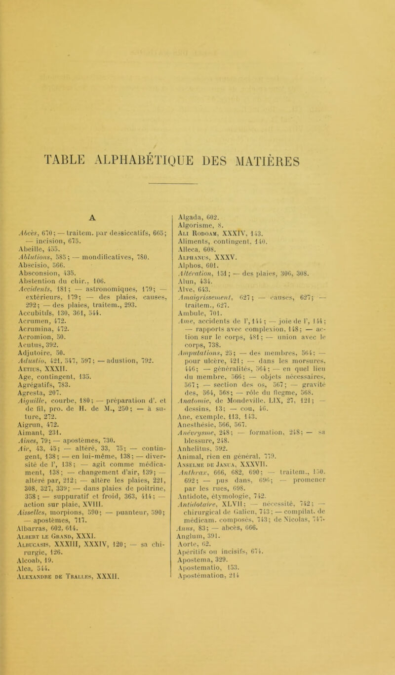 t TABLE ALPHABÉTIQUE UES MATIÈRES A Abcès, 670; — Iraitem. par dessiccatifs, 665; — incision, 675. Abeille, 455. Ablutions, 585 ; — mondificatives, 780. Abscisio, 566. Absconsion, 435. Abstention du cliir., 106. Accidents, 181; — astronomiques, 179; — extérieurs, 179; — des plaies, causes, 292; — des plaies, Iraitem., 293. Accubitiîs, 130, 361, 544. Acrumen, 472. Acrumina, 472. Acromion, 50. Acutus, 392. Adjutoire, 50. Adustio, 421, 547, 597; —aduslion, 792. Aetiüs, XXXII. Age, contingent, 135. Agrégatifs, 783. Agresta, 207. Aiguille, courbe, 180; — préparation d’. et de fil, pro. de H. de M., 250; — à su- ture, 272. Aigrun, 472. Aimant, 231. Aines, 79; — apostèmes, 730. Air, 43, 45; — altéré, 33, 75; — contin- gent, 138; — en lui-même, 138; — diver- sité de 1’, 138; — agit comme médica- ment, 138; — changement d’air, 139; — altéré par, 212; — altère les plaies, 221, 308, 327, 339; — dans plaies de poitrine, 358 ; — suppuratif et froid, 363, 414; — action sur plaie, XVIII. Aisselles, morpions, 590; — puanteur, 590; — apostèmes, 717. Al barras, 602, 614. Albert le Grand, XXXI. Albucasis, XXXIII, XXXIV, 120; — sa chi- rurgie, 126. Alcoab, 19. Aléa, 544. Alexandre de Tralles, XXX11. Algada, 602. Algorisme, 8. Ali Rodoam, XXXIV, 143. Aliments, contingent, 140. Alleca. 608. Alphanus, XXXV. Alphos, 601. Altération, 151; — des plaies, 306, 308. Alun, 434. Alve, 643. Amaigrissement, 627 ; •— causes, 627: — traitem., 627. Ambule, 701. Ame, accidents de 1’, 144; —joie de T, 114; — rapports avec complexion. 148; — ac- tion sur le corps, 481; — union avec le corps, 738. Amputations, 25; —des membres, 564; - pour ulcère, 421; — dans les morsures. 446; — généralités, 564 ; — en quel lieu du membre, 566; — objets nécessaires, 567 ; — section des os, 567 ; — gravité des, 564, 568; — rôle du flegme, 568. Anatomie, de Mondeville, L1X, 27. 121; dessins, 13; — cou, 46. Ane, exemple, 113, 143. Anesthésie, 566, 567. Anévrysme, 24S; — formation. 248; — sa blessure, 248. Anhelitus, 592. Animal, rien en général. 779. Anselme de Jam a, XXXVII. Anthrax, 666, 082, 690; — Iraitem., 150. 692; — pus dans, 696; — promener par les rues, 098. Antidote, étymologie, 742. Antidotaire, XLV11; — nécessité, 742; — chirurgical de Galien, 713; — compilât, de médicam. composés, 743; de Nicolas, 7 47- Anus, 83; — abcès, 606. Anglum, 391. Aorte, 62. Apéritifs ou incisifs, 671. Apostema, 329. Apostematio, 153. Apostémalion, 214