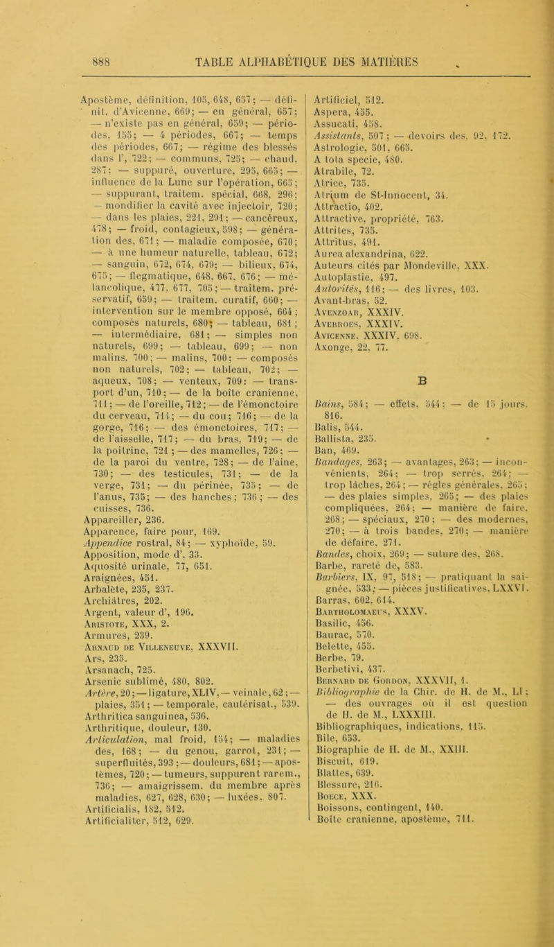 Apostème, définition, 105, 648, 657; — défi- nit. d’Avicenne, 669; — en général, 657; — n’existe pas en général, 659; — pério- des. 155; — 4 périodes, 667; — temps des périodes, 667; — régime des blessés dans 1’, 722; — communs, 725; — chaud, 287; — suppuré, ouverture, 295, 665; — influence de la Lune sur l’opération, 665; — suppurant, traitem. spécial, 668, 296; — mondifier la cavité avec injecloir, 720; dans les plaies, 221, 291; —cancéreux, 478; — froid, contagieux, 598 ; — généra- tion des, 67! ; — maladie composée, 670; — a une humeur naturelle, tableau, 672; — sanguin, 672, 674, 679; — bilieux, 674, 675; — flegmatique, 648, 667, 676; — mé- lancolique, 477. 677, 705 ;—traitem. pré- servatif, 659; — traitem. curatif, 660; — intervention sur le membre opposé, 664; composés naturels, 680; — tableau, 681 ; — intermédiaire, 681; — simples non naturels, 699; — tableau, 699; — non malins, 700;— malins, 700; —composés non naturels, 702; — tableau, 702; — aqueux, 708; — venteux, 709: — trans- | port d’un, 710;— de la boite crânienne, 711 ; — de l’oreille, 712; — de l’émonctoire du cerveau, 714; — du cou; 716; — de la gorge, 716; — des émonctoires, 717; — de l'aisselle, 717; — du bras, 719; — de la poitrine, 721 ; — des mamelles, 726; — de la paroi du ventre, 728; — de l’aine, 730; — des testicules, 731; — de la verge, 731; — du périnée, 735 ; — de l’anus, 735; — des hanches; 730; — des cuisses, 736. Appareiller, 236. Apparence, faire pour, 109. Appendice rostral, 84; — xyphoïde, 59. Apposition, mode d’, 33. Aquosité urinale, 77, 651. Araignées, 451. Arbalète, 235, 237. Archiàtres, 202. Argent, valeur d’, 190. Aristote, XXX, 2. Armures, 239. Arnaud de Villeneuve. XXXVII. Ars, 235. Arsanach, 725. Arsenic sublimé, 480, 802. Artère, 20 ; — 1 igaturc, XL1V, — veinale, 62 ; — plaies, 351; — temporale, cautérisai., 539. Arthritica sanguinea, 536. Arthritique, douleur, 130. Articulation, mal froid, 154; — maladies des, 168; — du genou, garrot, 231; — superfluités, 393 ; — douleurs, 681 ; — apos- tèmes, 720; — tumeurs, suppurent rarem., 736; — amaigrissem. du membre après maladies, 627, 628, 630; — luxées. 807. Arlificialis, 182, 512. Artificialiter, 512, 629. Artificiel, 512. Aspera, 455. Assucati, 458. Assistants, 507 ; — devoirs des, 92, 172. Astrologie, 501, 665. A tola specie, 480. Alrabile, 72. Alrice, 735. Atrium de St-Innocent, 34. Allractio, 402. Attractive, propriété, 763. Attrites, 735. Attritus, 491. A urea alexandrina, 622. Auteurs cités par Monde ville, XXX. Autoplastic, 497. Autorités, 116; — des livres, 103. Avant-bras, 52. Avenzoar, XXXIV. Averroek, XXXIV’. Avicenne, XXXIV. 698. Axongc, 22, 77. B Bains, 584; — effets- 544; — de 15 jours. 816. Balis, 544. Ballista, 235. Ban, 469. Bandages, 263; — avantages, 263; — incon- vénients, 264; — trop serrés, 264; trop lâches, 264; — régies générales, 265; — des plaies simples, 265; — des plaies compliquées, 204; — manière de faire. 268; — spéciaux, 270 ; — des modernes, 270; — à trois bandes, 270; — manière de défaire. 271. Bandes, choix, 269; — suture des, 268. Barbe, rareté de, 583. Barbiers, IX, 97, 518; — pratiquant la sai- gnée, 533; — pièces justificatives, LXXV1. Barras, 602. 614. Bartholomaeus, XXXV. Basilic, 456. Baurac, 570. Belette, 455. Berbe, 79. Berbetivi, 437. Bernard de Gordon, XXXVII, 1. Bibliographie de la Chir. de H. de M., L1 : — des ouvrages où il est question de H. de M., LXXXII1. Bibliographiques, indications, 115. Bile, 653. Biographie de II. de M., XXIII. Biscuit, 019. Blattes, 639. Blessure, 216. Boece, XXX. Boissons, contingent, 140. Boîte crânienne, apostème, 711.