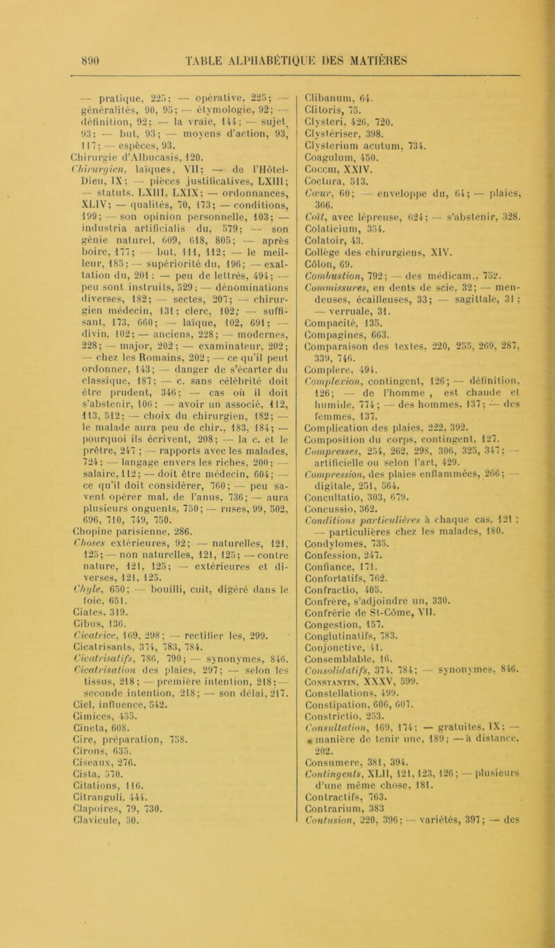 — pratique, 225; — opérative, 225; — généralités, 90, 95; — étymologie, 92; — définition, 92; — la vraie, 144; — sujets 93; — but, 93; — moyens d’action, 93, 117; — espèces, 93. Chirurgie d’Albucasis, 120. Chirurgien, laïques, VII; —• de l’Hôtel- Dieu, IX; — pièces justificatives, LX1I1; - statuts. LX III, LXIX; — ordonnances, XL1V; — qualités, 70, 173; — conditions, 199;—son opinion personnelle, 103; — induslria artificialis du, 579; — son génie naturel, 009, 018, 805; — après boire, 177; — but, 111, 112; — le meil- leur, 185;— supériorité du, 196; — exal- tation du, 201: — peu de lettrés, 494; — peu sont instruits, 529;— dénominations diverses, 182; — sectes, 207; — chirur- gien médecin, 131; clerc, 102; — suffi- sant, 173, 000; — laïque, 102, 691; divin, 102; — anciens, 228; — modernes, 228; — major, 202 ; — examinateur, 202; — chez les Romains, 202; — ce qu’il peut ordonner, 143; — danger de s’écarter du classique, 187; — c. sans célébrité doit être prudent, 346; — cas où il doit s’abstenir, 106: — avoir un associé, 112, 113, 512; — choix du chirurgien, 182; — le malade aura peu de chir., 183, 184; — pourquoi ils écrivent, 208; — la c. et le prêtre, 247 ; — rapports avec les malades, 724; — langage envers les riches, 200; — salaire, 112; —doit être médecin, 604; —- ce qu’il doit considérer, 700; — peu sa- vent opérer mal. de l’anus, 736; — aura plusieurs onguents, 750; — ruses, 99, 502, 696, 710, 749, 750. Chopine parisienne, 286. Choses extérieures, 92; — naturelles, 121, 125; — non naturelles, 121, 125; —contre nature, 121, 125; — extérieures et di- verses, 121, 125. Chyle, 650; — bouilli, cuit, digéré dans le foie, 651. Ciates, 319. Ci b u s, 136. Cicatrice, 169, 298; — rectifier les, 299. Cicatrisants, 374, 783, 784. Cicatrisatifs, 786, 790; — synonymes, 846. Cicatrisation des plaies, 297; — selon les tissus, 218; —première intention, 218; — seconde intention, 218; — son délai, 217. Ciel, influence, 542. Cimices, 455. Cinela, 608. Cire, préparation, 758. Cirons, 635. Ciseaux, 276. Cista, 570. Citations, 116. Citranguli, 444. Clapoires, 79, 730. Clavicule, 50. Clibanum, 64. Clitoris, 75. Clysteri, 426, 720. Clystériser, 398. Clyslerium acutum, 734. Coagulum, 450. Cocciii, XXIV. Coctura, 513. Cœur, 60; — enveloppe du, 64; — plaies, 366. Coït, avec lépreuse, 624; — s’abstenir, 328. Colatieium, 354. Colatoir, 43. Collège des chirurgiens, XIV. Côlon, 69. Combustion, 792; — des médieam., 752. Commissures, en dents de scie, 32; — men- denses, écailleuses, 33; — sagittale, 31 : — verruale, 31. Compacité, 135. Compagnies, 663. Comparaison des textes, 220, 255, 269, 287, 339, 746. Complere, 494. Complexion, contingent, 126;— définition, 126; — de l’homme , est chaude et humide, 774 ; — des hommes, 137; — des femmes, 137. Complication des plaies, 222, 392. Composition du corps, contingent, 127. Compresses, 254, 262, 298, 306, 325, 347 ; - artificielle ou selon l’art, 429. Compression, des plaies enflammées, 266; digitale, 251, 564. Concultatio, 303, 679. Concussio, 362. Conditions particulières à chaque cas, 121 ; — particulières chez les malades, 180. Condylomes, 735. Confession, 247. Confiance, 171. Confortatifs, 762. Confractio, 405. Confrère, s’adjoindre un, 330. Confrérie de St-Côme, Vil. Congestion, 157. Conglutinatifs, 783. Conjonctive, 41. Consemblable, 16. Consolidant, 374, 784; — synonymes, 846. Constantin, XXXV, 599. Constellations, 499. Constipation, 606, 607. Constrictio, 253. Consultation, 109, 174: — gratuites, IX: — « manière de tenir une, 189; —à distance, 202. Consumere, 381, 394. Contingents, XL11, 121, 123, 126; — plusieurs d’une même chose, 181. Contractifs, 763. Contrarium, 383 Contusion, 220, 396; — variétés, 397; — des