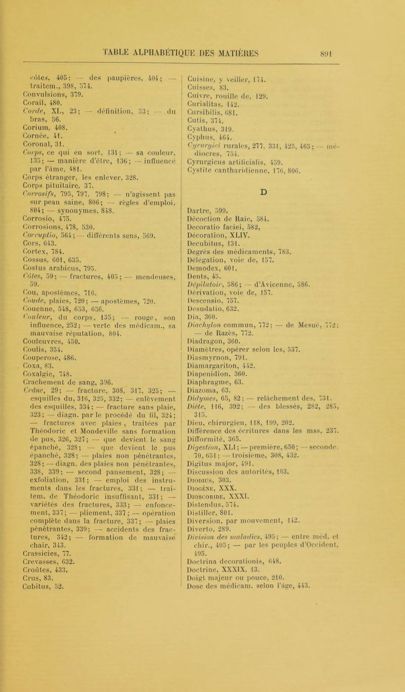 où les, 405: — des paupières, 404; — traitem., 398, 574. Convulsions, 379. Corail, 480. Corde, XL, 23; — définition, 53; — du bras, 56. Corium, 408. Cornée, 41. Coronal, 31. Corps, ce qui en sort, 131; — sa couleur, 135; — manière d’être, 136; — influencé par l’âme, 481. Corps étranger, les enlever, 328. Corps pituitaire, 37. Corrosifs, 795, 797, 798; — n’agissent pas sur peau saine, 806; — règles d’emploi, 804; — synonymes, 848. Corrosio, 475. Corrosions, 478, 530. Corruptio, 564; — différents sens, 509. Cors, 643. Cortex, 784. Cossus, 001, 635. Costus arabicus, 795. Côtes, 59; — fractures, 405; — mendcuses, 59. Cou, apostèmes, 710. Coude, plaies, 720; — apostèmes, 720. Couenne, 548, 653, 056. douleur, du corps, 135; — rouge, son influence, 252; —verte des médicam., sa mauvaise réputation, 804. Couleuvres, 450. Coulis, 354. Couperose, 486. Coxa, 83. Coxalgie, 748. Crachement de sang, 396. Crâne, 29; — fracture, 308. 317, 325; — esquilles du, 316, 325, 332; — enlèvement •les esquilles, 334; — fracture sans plaie, 323; —diagn. parle procédé du fil, 324; — fractures avec plaies , traitées par Théodoric et Mondeville sans formation de pus, 326, 327 ; — que devient le sang épanché, 328; — que devient le pus épanché, 328; — plaies non pénétrantes, 328; — diagn. des plaies non pénétrantes, 338, 339; — second pansement, 328; — exfoliation, 331; — emploi des instru- ments dans les fractures, 331; — trai- tem. de Théodoric insuffisant, 331; — variétés des fractures, 333; — enfonce- ment, 337; — pliement, 337 ; — opération complète dans la fracture, 337; — plaies pénétrantes, 339; — accidents des frac- tures, 342; — formation de mauvaise chair, 343. Crassicies, 77. Crevasses, 632. Croûtes, 433. Crus, 83. Cubitus, 52. Cuisine, y veiller, 174. Cuisses, 83. Cuivre, rouille de, 129. Curialitas, 142. Cursibilis, 681. Cutis, 37 4. Cyathus, 319. Cyphus, 464. Cyrurt/iei rurales, 277, 331, 425, 465; mé- diocres, 754. Cyrurgicus artificialis, 459. Cystite cantharidienne, 176, 806. D Dartre, 599. Décoction de Raie, 584. Decoratio faciei, 582, Décoration, XL1V. Decubitus, 131. Degrés des médicaments, 783. Délégation, voie de, 157. Demodex, 601. Dents, 45. Dépilatoir, 586; — d’Avicenne, 586. Dérivation, voie de, 157. Descensio, 757. Dcsudalio, 632. Dia, 300. Diachylon commun, 772; — de Mesuë, 772; — de Razès, 772. Diadragon, 360. Diamètres, opérer selon les, 537. Diasmyrnon, 791. Diamargariton, 442. Diapenidion, 360. Diaphragme, 63. Diazonia, 63. Didymes, 65, 82; — relâchement des, 731. Diète, 1 16, 392; — des blessés, 282, 285, 315. Dieu, chirurgien, 118, 199, 202. Différence des écritures dans les mss, 237. Difformité, 365. Digestion, XLI ; — première, 650; —seconde, 70, 651 ; — troisième, 308, 432. Digitus major, 491. Discussion des autorités, 103. Diodics, 303. Diogène, XXX. Dioscoride, XXXI. Distendus, 574. Distiller, 801. Diversion, par mouvement, 142. Diverto, 289. Division des maladies, 495: — entre méd. et ehir., 495; — par les peuples d’Occidenl, 495. Doclrina decoralionis, 648. Doctrine, XXXIX. 13. Doigt majeur ou pouce, 210. Dose des médicam. selon l’âge, 443.