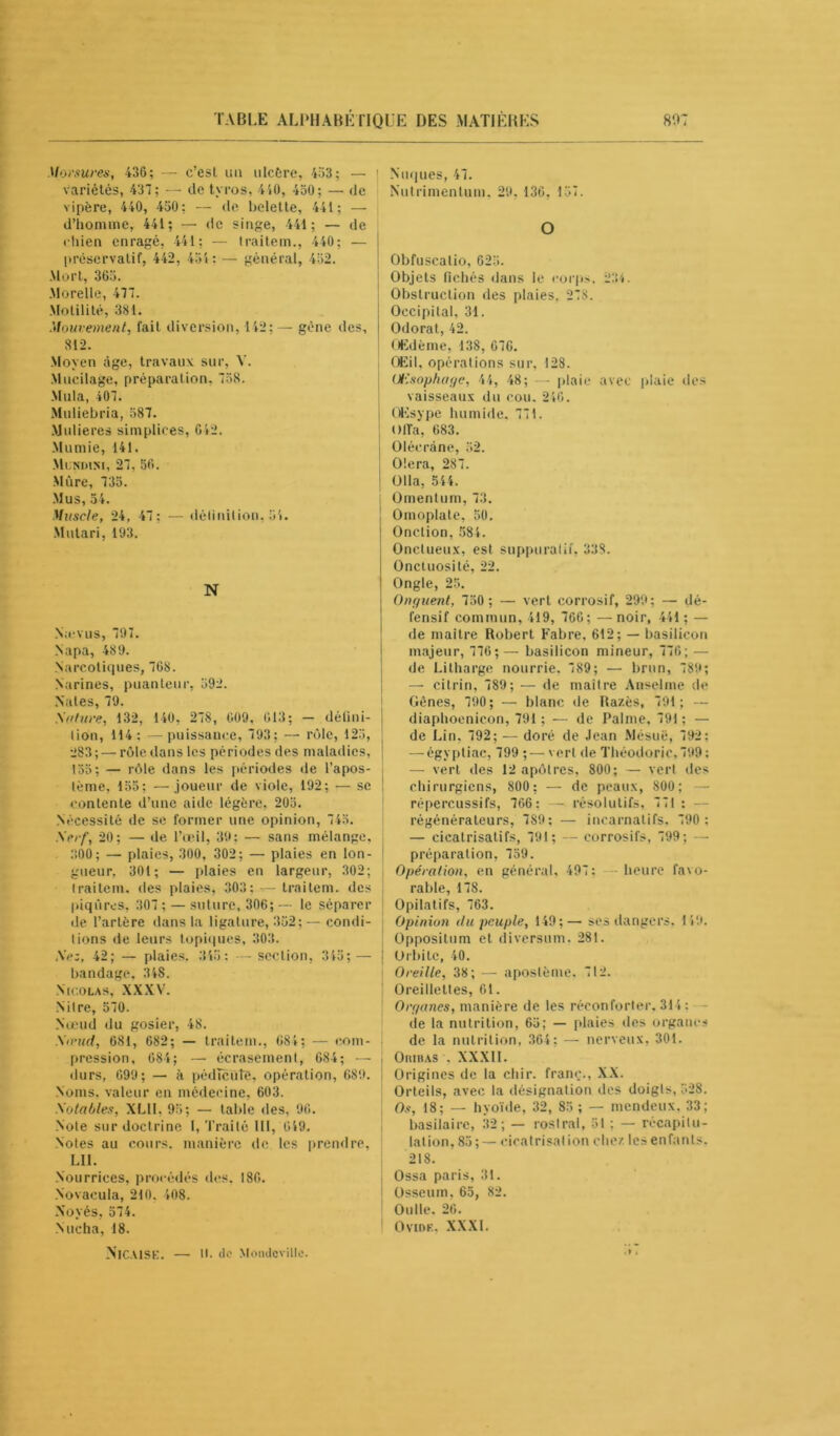 Morsures, 436; — c’esl un ulcère, 453; — variétés, 437; — de tyros, 440, 450; — de vipère, 440, 450; — de belette, 441; d’homme, 441; — de singe, 441; — de chien enragé, 441; — traitem., 440; — préservatif, 442, 454; — général, 452. Mort, 365. Morelle, 477. Motilité, 381. .'Mouvement, fait diversion, 142; — gène des, 812. Moyen âge, travaux sur, V. Mucilage, préparation. 758. Mula, 407. Muliebria, 587. Mulieres simpliees, 042. Mumie, 141. Mundini, 27, 56. Mûre, 735. Mus, 54. Muscle, 24, 47; — définition, 54. Mutari, 193. N Nievus, 797. Napa, 489. Narcotiques, 768. Narines, puanteur, 592. Nates, 79. Salure, 132, 140, 278, 609, 613; - défini- tion, 114: —puissance, 793; — rôle, 125, 283; — rôle dans les périodes des maladies, 155; — rôle dans les périodes de l’apos- lème, 155; —joueur de viole, 192; — se contente d’une aide légère, 205. Nécessité de se former une opinion, 745. Serf, 20; — de l’œil, 39: — sans mélange, 300; — plaies, 300, 302; — plaies en lon- gueur. 301; — plaies en largeur, 302; traitem. des plaies, 303; t— traitem. des piqûres, 307 ; — suture, 306;— le séparer de l’artère dans la ligature, 352; — condi- tions de leurs topiques, 303. Se:, 42; — plaies. 345 : — section, 345; — bandage, 348. Nicolas, XXXV. Nitre, 570. Nœud du gosier, 48. St nid, 681, 682; — traitem., 684; — com- pression, 684; — écrasement, 684; — durs, 699; — à pédïcuîe, opération, 689. Noms, valeur en médecine, 603. Sotables, XL1I, 95; — table des, 96. Note sur doctrine I, Traité III, 649. Notes au cours, manière île les prendre, LII. Nourrices, procédés des. 186. Novacula, 210. 408. Noyés, 574. Nucha, 18. Nuques, 47. Nutrimentum. 29. 136. 157. O Obfuscalio, 625. Objets fichés dans le corps, 234. Obstruction des plaies, 278. Occipital, 31. Odorat, 42. Œdème, 138, 676. Œil, opérations sur, 128. Œsophage, 4 4, 48; — plaie avec plaie des vaisseaux du cou. 246. OKsype humide. 771. O fia, 683. Olécrane, 52. Olera, 287. Olla, 544. Omentum, 73. Omoplate, 50. Onction. 584. Onctueux, est suppuratif, 338. Onctuosité, 22. Ongle, 25. Onguent, 750 ; — vert corrosif, 299; — dé- fensif commun, 419, 766; —noir, 441; — de maître Robert Fabre, 612; — basilicon majeur, 776;— basilicon mineur, 776; — de Litharge nourrie, 789; — brun, 789; — citrin, 789; — de maître Anselme de Gênes, 790; — blanc de Razès, 791; — diaphoenicon, 791 ; — de Palme, 791; — de Lin, 792; — doré de Jean Mésuë, 792: — égyptiac, 799 ; — vert de Théodoric.799: — vert des 12 apôtres, 800; — vert des chirurgiens, 800 ; — de peaux, 800; — répercussifs, 766; — résolutifs, 771: régénérateurs, 789; — incarnalifs, 790 : — cicatrisatifs, 791; — corrosifs, 799; — préparation, 759. Opération, en général, 497: heure favo- rable, 178. Opilatifs, 763. Opinion du peuple, 149;— ses dangers, 149. Oppositum et diversum, 281. Orbite, 40. Oreille, 38; — aposlème, 712. Oreillettes, 61. Organes, manière de les réconforter, 314: de la nutrition, 65; — plaies des organes de la nutrition, 364: — nerveux, 301. OniHAS . XXXI1. Origines de la cliir. franc., XX. Orteils, avec la désignation des doigts, 528. Os, 18; — hyoïde, 32, 85 ; — mendeux. 33; basilaire, 32; — rostral, 51 ; — récapitu- lation, 85;— cicatrisation chez les enfants, 218. Ossa paris, 31. Osseum, 65, 82. Oulle. 26. Oviok, XXXI. NlCAlSK. — 11. de Monclcvillo.