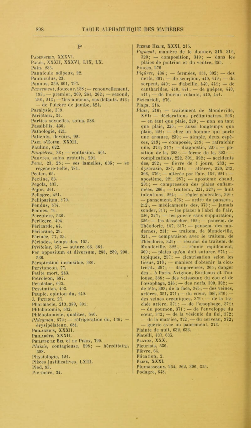 P Paderstein, XXXVI. Pag el, XXXII, XXXVI, L1X, LX. Pain, 285. Pannicule adipeux, 22. Panniculus, 23. Pannus, 359, 601, 797. Pansement, douceur, 188; — renouvellement, 193; — premier, 209, 261, 262; — second, 210, 213;—*dcs anciens, ses défauts, 213; — de l’ulcère de jambe, 424. Paralysie, 379. Pariétaux, 31. Parties sexuelles, soins, 588. Passibilis, 438. Pathologie, 121. Patients, devoirs, 92. Paul d’Égine, XXXII. Paulino, 622. Paupières, 38; — contusion. 404. Pauvres, soins gratuits, 201. Peau, 23, 28; — ses lamelles, 636; — se régénère-t-elle, 784. Pecten, 65. Pectine, 83. Pegola, 435. Pejor, 211. Pellagre, 421. Pelliparium, 170. Pendus, 574. Pennes, 71. Perçutere, 536. Perhcere, 494. Péricarde, 64. Périeràne, 29. Périnée, 77, 83. Périodes, temps des, 155. Péritoine, 65; — suture, 66, 361. Per oppositum et diversum, 288, 289, 290, 536. Perspiration insensible, 386. Perytoneon, 77. Petite mort, 243. Petroleon, 687. Pesolatae, 635. Pessimitas, 403. Peuple, opinion du, 149. J. Peyligk, 27. Pharmacie, 213, 389, 391. Phlébotomie, 532. Phlébotomiste, qualités, 540. Phlegmon, 672; — réfrigération du, 136: — érysipélateux, 681. Philagrius, XXXII. PllILAHÈTE, XXXII. Philippe le Bel et le Pieux, 790. Phtisie, contagieuse, 598; — héréditaire, 598. Physiologie, 121. Pièces justificatives, LXII1. Pied, 83. Pie-mère, 34. Pierre Hélie, XXXI, 215. Pigment, manière de le donner, 315, 316, 320; — composition, 319; — dans les plaies de poitrine et du ventre, 355. Pinces, 276. Piqûres, 436 ; — fermées, 154, 302; — des nerfs, 307;— de scorpion, 440, 449; — de serpent, 440; — d’abeille, 440, 441; — de cantharides, 440, 441; — de guêpes, 440, 441; — de fourmi volante, 440, 441. Pizicarioli, 276. Plaga, 216. Plaie, 216; — traitement de Mondeville, XVI; — déclarations préliminaires, 206; — en tant que plaie, 220; — non en tant que plaie, 220; — aussi longtemps que plaie, 221; — chez un homme qui porte une armure, 239; — simple, deux espè- ces, 219; — composée, 219; — rafraîchir une, 273; 347 ; — diagnostic, 223; — po- sition de la, 393; — forme de la, 393; — complications, 222, 391, 392; — accidents des, 292; — fièvre de 4 jours, 283; — dyscrasie, 287, 291; — altérée, 220, 273, 306, 376;— altérée par l’air, 151, 221; — apostème, 221, 287; — apostème chaud, 291; — compression des plaies enflam- mées, 266; — traitem., 224, 227; — huit intentions, 224; — règles générales, 391; — pansement, 376; — ordre du pansem., 212; — médicaments des, 373 ; — jamais sonder, 317; —les placera l’abri de l’air, 326, 327; — les guérir sans suppuration, 326; — les dessécher, 192; — pansem. de Théodoric, 187, 317; — pansem. des mo- dernes, 211; — traitem. de Mondeville, 321; — comparaison avec le traitem. de Théodoric, 321; — résumé du traitem. de Mondeville, 322, — réunir rapidement, 309; — plaies qu’on doit suturer, 274; — topiques, 257; — cicatrisation selon les tissus, 218; — manière d’obtenir la cica- trisât., 297; — dangereuses, 365; danger des... à Paris, Avignon, Bordeaux et Tou- louse, 368; — des vaisseaux du cou et de l’œsophage, 246; — des nerfs, 300, 302; — de tète, 308 ; de la face, 345 ; — des veines, artères, 351, 371 ; — du cœur, 366, 370; — des veines organiques, 371 ; — de la tra- chée artère, 371 ; — de l’œsophage, 371; — du poumon, 371 ; — de l’enveloppe du cœur, 372; — de la vésicule du fiel, 372; — de la matrice, 372; — du cerveau, 372; — guérie avec un pansement, 373. Plainte de nuit, 632, 633. Platelli, 437, 635. Platon, XXX. Plcurisis, 536. Plèvre, 64. Plication, 2. Pline, XXXI. Plumasseaux, 254, 262, 306, 325. Podagre, 648.