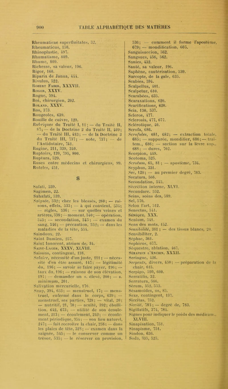 Rheumaticac superfiuitates, 32. Rheumaticus, 150. Rhinoplastie, 197. Rhumatisme, 809. Rhume, 809. Richesse, sa valeur, 190. Rigor, 100. Riparia de Janua, 414. Rivulus, 522. Robert Faber, XXXVII. Roger, XXXV. Rogne, 594. Roi, chirurgien, 202. Roland, XXXV. Ros, 373. Rougeoles, 639. Rouille de cuivre, 129. Rubriques du Traité 1, 11; —du Traité 11, 87;— de la Doctrine 2 du Traité 11, 409; — du Traité 111, 483; — de la Doctrine 3 du Traité III, 737; — note, 737 ; — de l’Antidolaire, 741. Ruginc, 211, 339, 340. Ruptoirs, 139, 795, 800. Ruplura, 529. Ruses entre médecins et chirurgiens, 99. Rutelcs, 451. S Salaii, 539. Sagimen, 22. Sahafati, 539. Saiqnée, 532; chez les blessés, 280 ; — rai- sons, elTets, 533; — à qui convient, 534; — règles, 536; — sur quelles veines et artères, 538; — moment, 540; — opération, 543; — secondalion, 545 ; — examen du sang, 540; — précaution, 552; — dans les maladies de la tête, 554. Saindoux, 22. Saint Damien, 257. Saint Innocent, atrium de, 34. Saint-Lvger, XXXV, XLVIII. Saisons, contingent, 138. Salaire, nécessité d’un juste, 111 : — néces- sité d’en èLre assuré, 147; — légitimité du, 196; — savoir se faire payer, 190; — taux du, 196; — raisons de son élévation, 197; — demander un s. élevé, 200; — s. minimum, 201. Salivation mercurielle, 176. Sauf/, 394, 653; — menstruel, 17; — mens- truel, enfermé dans le corps, 639 ; — menstruel, ses parties, 728; — vital, 20; — nutritif, 21, 70; — acuité, 392; ébulli- tion, 042, 073; — utilité de son écoule- ment, 213; — écoulement, 242; — écoule- ment périodique, 354; — son lieu naturel, 247 ; — fait recroître la chair, 258; — dans les plaies de tête, 32S; — examen dans la saignée, 545; — le conserver comme un trésor, 535; —le réserver en provision, 530; — comment il forme l’aposlème, 679; — mondilication, 005. Sanguisuecion, 562. Sangsues, 456, 562. Sanies, 432. Santé, sa valeur, 190. Saphène, cautérisation, 539. Sarcopte, de la gale, 035. Scabies, 594. Scalpellus, 401. Scalpetur, 610. Scarabées, 035. Scaraxalions, 020. Scarifications, 620. Scia, 130, 537. Seleros, 477. Sclerosis, 477, 077. Sclérotique, 40. Scrofa, 086. Scrofules, 681, 082; — extraction totale, 685; — suppurée, mondilier, 686;— trai- tem., 686; — section sur la lèvre sup.. 688 ; — dures, 702. Scorpion, 449. Scotoma, 525. Scrotum, 65, 81 ; — apostème, 734. Scyphus, 331. Sec, 128; — au premier degré, 783. Secatura, 506. Secondalion, 545. Sécrétion interne, XLV1. Sccundarc. 552. Seins, soins des, 589. Sel, 570. Selon l’art, 512. Scnectus, 541. Sénèque, XXX. Senium, 541. Sens des mots, 152. Sensibilité, 381 ; — des 1 issus blancs, 20. Sensibilitcr, 2. Sèphae, 361. Sephiros, 077. Séquestre, ablation, 467. Sérai’ion l’Ancien, XXXI1. Seringue, 426. Serpents, divers, 450; — préparation de la chair, 615. Serpigo, 599, 600. Serratilis, 32. Serrai lira, 560. Sérum, 552, 553. Sésaraoïdcs, os, 85. Sexe, contingent, 137. Siccilas, 752. Siccité, 783 ; — degré de, 783. Sigillatifs, 374, 784. Signes pour indiquer le poids des médieam.. XLVIII. Sinapisation, 751. Sinapisme, 751. Sindon, 630. Soda, 335, 525.