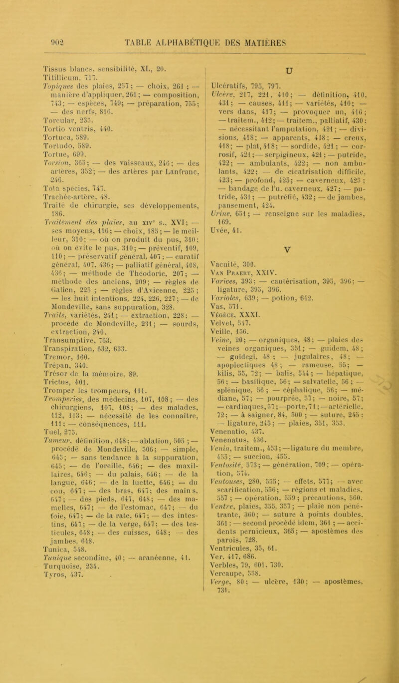 Tissus blancs, sensibilité, XL, 20. Titillieum, Tl. Topiques des plaies, 257 ; — choix, 2G1 ; — manière d’appliquer, 261 ; — composition. 743; — espèces, 740; — préparation, 755; — des nerfs, 816. Torcular, 236. Tertio vent ris, 440. Tortuca, 589. Tortudo, 589. Tortue, 099. Torsion, 365; — des vaisseaux, 246; — des artères, 352; — des artères par Lanfranc, 246. Tola species, 747. Trachée-artère, 48. Traité de chirurgie, scs développements, 186. Traitement des plaies, au xivc s., XVI ; — scs moyens, 116; —choix, 185;— le meil- leur, 310; — où on produit du pus, 310; où on évite le pus, 310; — préventif, 109, 110; — préservatif général, 407 ; — curatif général, 407, 436; — palliatif général, 408, 436; — méthode de Théodoric, 207; — méthode des anciens, 209; — règles de Galien, 225 ; — règles d’Avicenne, 225 ; — les huit intentions, 224, 226, 227 ; — de Mondeville, sans suppuration, 328. Traits, variétés, 241; — extraction, 22S: — procédé de Mondeville, 231; — sourds, extraction, 240. Transumplive, 763. Transpiration, 632, 633. Tremor, 160. Trépan, 340. Trésor de la mémoire, 89. Trictus, 401. Tromper les trompeurs, 111. Tromperies, des médecins, 107, 108 ; — des chirurgiens, 107, 108; — des malades, 112, 113; — nécessité de les connaître, lit; — conséquences, 111. Tuel, 275. 'Tumeur, définition, 048;—ablation, 505 ; — procédé de Mondeville, 506; — simple, 645; — sans tendance à la suppuration, 645; — de l’oreille, 646; — des maxil- laires, 646; — du palais, 646; — de la langue, 646; — de la luette, 646 ; — du cou, 647 ; — des bras, 647; des mains, 6 47 ; — des pieds, 647, 648 ; — des ma- melles, 647; — de l’estomac, 647; — du l’oie, 647; — de la rate, 047 ; — des intes- tins, 647 ; — de la verge, 647; — des tes- ticules, 648; •—des cuisses, 648; —des jambes, 648. Tunica, 548. 'Tunique secondinc, 40; — aranéenne, 41. Turquoise, 234. Tyros, 437. U Ulcératifs, 795, 797. Ulcère, 217, 221, 410; — définition, 410, 431; — causes, 411; — variétés, 410; — vers dans, 417; — provoquer un, 416; — traitem., 412; — traitem., palliatif, 430 : — nécessitant l’amputation, 421; — divi- sions, 418; — apparents, 418; — creux, 418; — plat, 418; — sordide, 421 ; — cor- rosif, 421;—serpigineux, 421;— putride, 422; — ambulants, 422; — non ambu- lants, 422; — de cicatrisation difficile, 423;— profond, 425; — caverneux, 425 ; — bandage de l’u. caverneux, 427; — pu- tride, 431 ; — putréfié, 432; —de jambes, pansement, 424. Urine. 651 ; — renseigne sur les maladies, 169. Uvée, 41. V Vacuité, 300. Van Praert, XXIV. Varices, 393; — cautérisation, 395, 396; — ligature, 395, 396. Varioles, 639; — potion, 642. Vas, 571. Végège, XXXI. Velvet, 547. Veille, 150. Veine, 20; — organiques, 48; — plaies des veines organiques, 351; — guidem, 48; — guidegi, 48 ; — jugulaires, 48; — apoplectiques 48; — rameuse, 55; — kilis, 55, 72; — balis, 544 ; — hépatique, 56; — basilique, 56; — salvatelle, 56; — splénique, 56; — céphalique, 56; — mé- diane, 57; — pourprée, 57; — noire, 57; — cardiaques, 57 ;—porte, 71 ;—artérielle, 72; — à saigner, 84, 500 ; — suture, 245 : — ligature, 245; — plaies, 351, 353. Venenatio, 437. i Venenalus, 436. Venin, traitem., 453;—ligature du membre, 455; — succion, 455. Ventosité, 573;— génération. 709; — opéra- tion, 574. Ventouses, 280, 555; — elTcts, 577; —avec scarification, 556; —régions et maladies. 557 ; — opération, 559 ; précautions, 560. Ventre, plaies, 355, 357; — plaie non péné- trante, 360; — suture à points doubles. 361 ; — second procédé idem, 361 ; — acci- dents pernicieux, 365;— apostèmes des parois, 728. Ventricules, 35, 61. Ver. 417, 686. Verbles, 79, 601, 730. Vercaupe, 558. Verge, 80; — ulcère, 130; — apostèmes. 731.